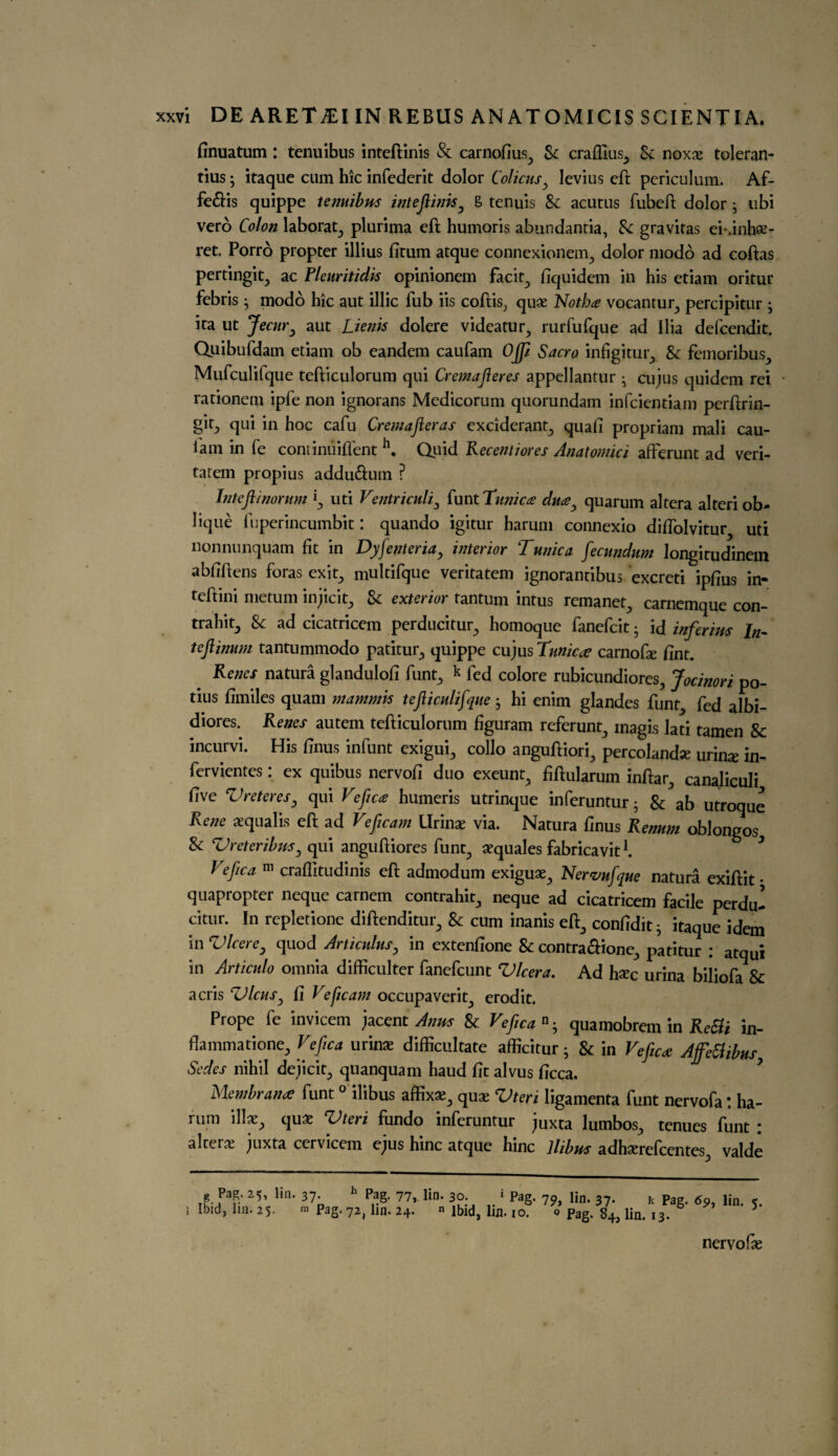 finuatum : tenuibus inteftinis & carnofius., Sc crafttus^ Sc noxae toleran- tius; itaque cum hie infcdcrit dolor Colicus, levius eft pcriculum. Ab- fe&is quippe tenuibus inteftinis, & tenuis & acutus bubeft dolor • ubi verb Colon laborat., plurima eft humoris abundantia, Sc gravitas ei*.inh«- ret. Porro propter illius fitum atque connexionem^ dolor modo ad coftas pertingit., ac Pleuritidis opinionem back., fiquidem in his etiam oritur febris ^ modo hie aut illic bub iis coftis, quae Notha vocantur, percipitur ; ira ut Jecur, aut Lienis dolere videatur, rurrufque ad Ilia defcendit. Quibufdam etiam ob eandem caubam OJp Sacro infigitur,, & femoribus., Mufculifque tefticulorum qui Cremafteres appellantur • cujus quidem rei 1 rationem ipbe non ignorans Medicorum quorundam infeientiam perftrin- §ifj qui in hoc cafu Cremafteras exciderant., quad propriam mali cau¬ bam in be continuifbent h. Quid Recentiores Anatomici afFerunt ad veri- tatem propius addu&um ? Inteftinorum 'l, uti Ventriculi, bunt Tunica? dua, quarum altera alteri ob¬ lique buperincumbit: quando igitur harum connexio difbolvitur uti nonnunquam fit in Dy[enter ia, interior Tunica [ecundum longirudinem abfiftens foras exit., multibque veritatem ignorantibus excreti ipfius in- tebtini metum injicit, Sc exterior tantum intus remanet^ carnemque con- trahitj Sc ad cicatricem perducitur^ homoque banebcit • id inferius In- teftinum tantummodo patitur, quippe cujus Tunic # carnofte fint. Renes natura glandulofi bunt^ k bed colore rubicundiores, Jocinori po- tius fimiles quam mammis tefticulifquehi enim glandes bunt fed albi- diores. Renes autem tefticulorum figuram referunt., inagis lati tamen Sc incurvi. His ftnus inbunt exigui., collo anguftiori., percolandse urime in- bervientes: ex quibus nervofi duo exeunt., fiftularum inftar, canaliculi five Vreteres, qui Veftca humeris utrinque inberuntur; Sc ab utroque Rene aequalis eft ad Veficam llrinae via. Natura finus Renum oblongos & Vreteribus, qui anguftiores bunt., aequales fabricavit b l eftca m craflitudinis eft admodum exiguae., Nervufque natura exiftit • quapropter neque carnem contrahit., neque ad cicatricem facile perdu- citur. In repletione diftenditur^ Sc cum inanis eft., confidit • itaque idem in Vlcere, quod Articuius, in extenfione Sc contraftione., patitur : atqui in Articulo omnia difficulter banebcunt Vlcera. Ad hxc urina bilioba Sc acris Ulcus, fi Ve ficam occupaverit., erodit. Prope be invicem jacent Anus Sc Veftca n • quamobrem in Retti in- flammatione, Veftca urinae difficultate afficitur ; Sc in Veftca Affetfibus, Sedes nihil dejicit., quanquam haud fit alvus ficca. Membrane bunt 0 ilibus affix*., quae Vteri ligamenta bunt nervofa: ha- rum illae^ quae Tteri fundo inberuntur juxta lumbos., tenues bunt : alters juxta cervicem e^us hinc atque hinc Ilibus adhaerebcentes^ valde g P3g. 25, lin. 37- h Pag- 77,. lin. 30. * Pag. 75,, lin. 37. k Pag. <yp, lin. < i Ibid, lin. 25. m Pag. 72, lin. 24. n ibid, lin. 10. 0 pag. g4j un# I3. 6 5 nervofse