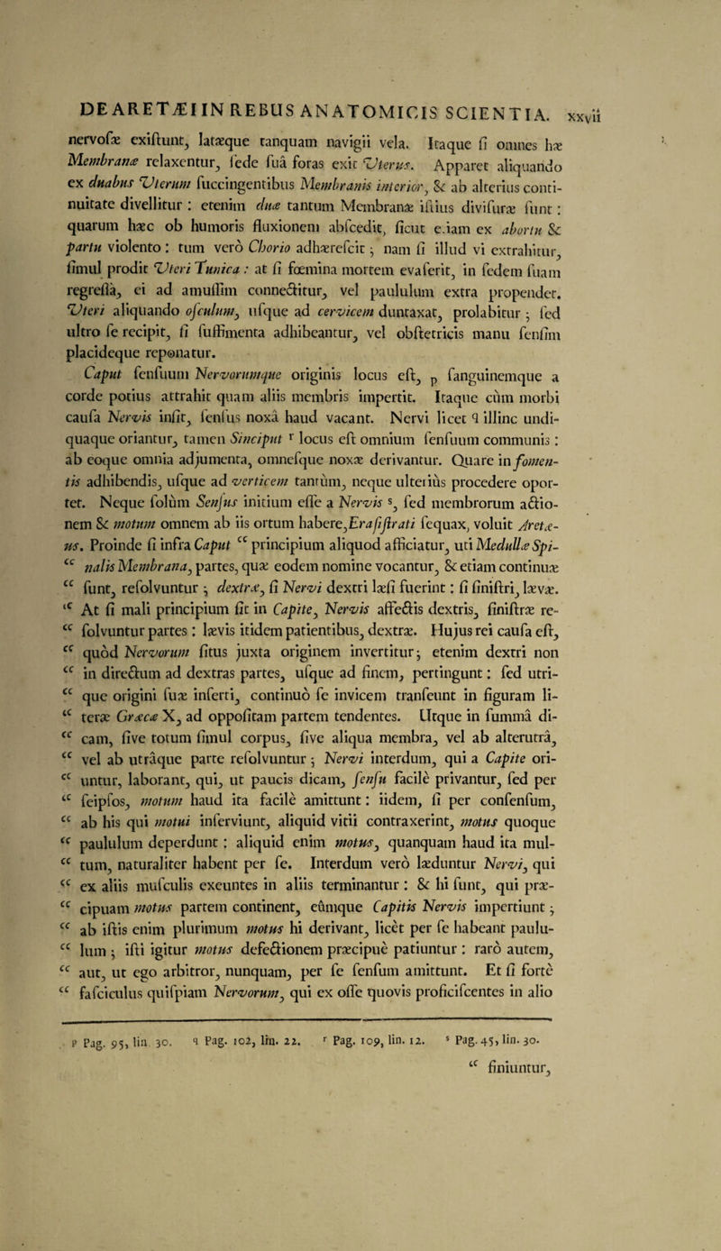 nervofae exiftunt, lataeque ranquam navigii vela. Iraque fi omnes hx Membrane relaxentur, fede fua foras exit Vterus. Apparet aliquando ex duabus Vterum fuccingentibus Membranis interior, Sc ab alterius conti- nuitate divellitur : etenim du# tantum Membranae iftius divifur# funt: quarum haec ob humoris fluxionem abfcedit, ficut e.iam cx abortu Sc partu violento : turn vero Chorio adhaerefcit} nam fi illud vi extrahitur, fimul prodic Vteri Tunica : at fi foemina mortem evafcrit, in fedcm fuam regrefia, ei ad amuffim conne&itur, vel paululum extra propendcr. c*Uteri aliquando ojculum, ufque ad cervicem duntaxat, prolabitur • fed ultro le recipit, fi fuffimenta adhibeantur, vel obftetricis manu fenfim placideque reponatur. Caput fenfuum Nervarumque originis locus eft, p fanguinemque a corde potius attrahit quam aliis membris impertit. Iraque cum morbi caufa Nervis infit, lent as noxa haud vacant. Nervi licet <1 illinc undi- quaque oriantur, tamen Sinciput r locus eft omnium fenfuum communis: ab eoque omnia adjumenta, omnefque noxae derivantur. Quare in fomen¬ ts adhibendis, ufque ad verticem tanrum, neque ulterius procedere opor- tet. Neque folum Senjus initium effe a Nervis s, fed membrorum adfio- nem Sc motum omnem ab iis ortum habere,Erafijirati lequax; voluit /retu¬ rn. Proinde fi infra Caput cc principium aliquod afficiatur, uti Medulla Spi- cc nalis Membrana, partes, qua; eodem nomine vocantur, Sc etiam continue cc funt, refolvuntur ^ dextrx, fi Nervi dextri lsefi fuerint: fi finiftri, laevae. <c At fi mali principium fit in Capite, Nervis afte&is dextris, finiftrae re- <c folvuntur partes: laevis itidem patientibus, dextrae. Hu jus rei caufa eft., cc quod Nervorum fitus juxta originem invertiturj etenim dextri non cc in dire&um ad dextras partes, ufque ad fincm, pertingunt: fed utri- cc que origini fuse inferti, continuo fe invicem tranfeunt in figuram li- tC terse Graze# X, ad oppofitam partem tendentes. Hrque in fumma di- cc cam, five totum fimul corpus, five aliqua membra, vel ab alterutra, u vel ab utraque parte refolvuntur • Nervi interdum, qui a Capite ori- cC untur, laborant, qui, ut paucis dicam., fenfu facile privantur, fed per tC feipfos, motum haud ita facile amittunt: iidem, fi per confenfum, cc ab his qui motui infer viunt, aliquid vitii contraxerint, motus quoque cc paululum deperdunt: aliquid enim motus, quanquam haud ita mul- cc turn, naturaliter habent per fe. Interdum vero laeduntur Nervi, qui (C ex aliis mufeulis exeuntes in aliis terminantur : Sc hi funt, qui prse- cc cipuam motus partem continent, eumque Capitis Nervis impertiunt j cc ab iftis enim plurimum motus hi derivant, licet per fe habeant paulu- cc lum } ifti igitur motus defe&ionem praecipue patiuntur : raro autem, cc aut, ut ego arbitror, nunquam., per fe fenfum amittunt. Et fi forte cc fafciculus quifpiam Nervorum, qui ex offe quovis proficifcentes in alio xxv ii P Pag. 9h lin 30. q Pag. 102, lrn. 22. r Pag. 109, lin. 12. s Pag. 45, lin. 30. tc finiuntur.