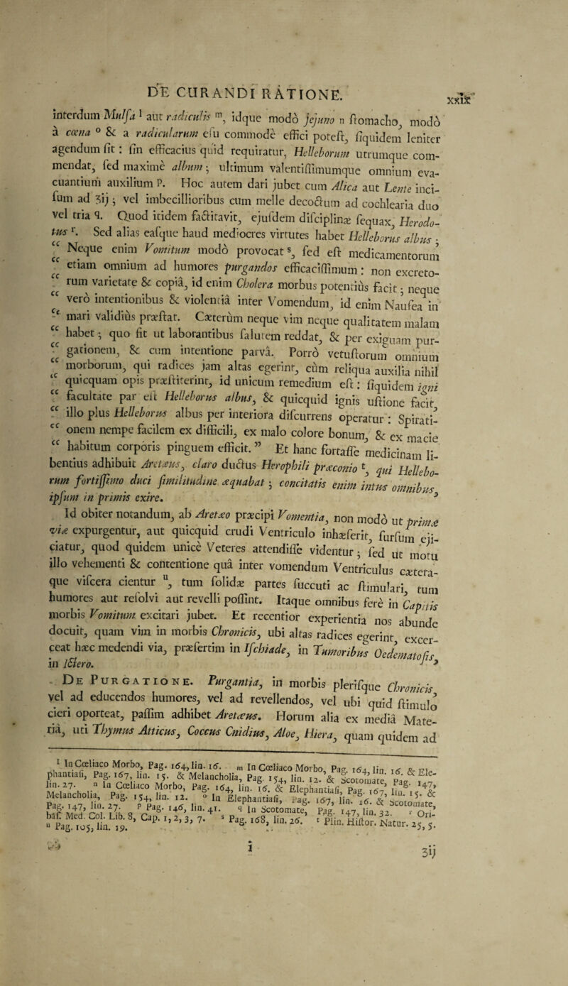 interdum Mulfa ^ aut radiculps m7 idque modo jejuno n fro macho, modo a coena 0 & a radicularnm efu commode effici potcfi:, dquidem leniter agendum fit . fin efficacius quid requiratur, Hdleborum utrumque com- mendat, led maxime album • ultimum valentifilmumque omnium eva- cuantium auxilium P. Hoc autem dari jubet cum Alica aut Lente inci- fum ad 3i;; vel imbecillioribus cum melle decoGum ad cochlearia duo vel tria <5. Quod icidem feGitavit, ejufdem difciplinse fequax, Herodo¬ tus Sed alias eafque haud mediocres virtutes habet HeUeborus alius ■ “ Nt,luc enin' Vomhum modo provocat % fed eft medicanientorum u etlam omnium ad humores purgandos efficaciffimum: non excrcto- 'c 1111,1 varietate & copta, id enim Cholera morbus potentius facit; neque “ verb intentionibus & violentia inter Vomendum, id enim Naufea in -c mari validius praftat. Caeterum neque vim neque qualitatem malam “ ^bet ; quo fit ut laborantibus falmem reddat, & per exiguam pi “ gationem, 8c cum intentione parva. Porrb vetuftorum omnium c morborum, qui radices jam altas egerinf, cum reliqua auxilia nihil quicquam opts praeftiterint, id unicum remedium eft : ftquidem ioni “ facilitate par eft HeUeborus albus, & quicquid ignis uftione fecit “ illo plus HeUeborus albus per interiora difeurrens operatur : Spirati- cc onem nempe facilem ex difficili, ex malo colore bon urn, & ex macie “ habitum corporis pinguem efficit. ” Et hanc fortaffe medicinam li- bentius adhibuit Jretatus, claro duGus Hcrophili preeconio \ qui Hellebo rum fortifpmo due, ftmilitudine xquabat; concitatis enim imus omnibus ip fum in primis exire. 5 Id obiter notandum, ab Areixo pracipi Vomemia, non modb ut prime <vU expurgentur, aut quicquid crudi Ventriculo inhteferit, ft,rfum eii- c'aturJ quod quidem unice Veteres attendiflfe videntur; fed ut mom illo vehementi & contentione qua inter vomendum Ventriculus cattera- que vifeera cientur u, turn folidae partes fuccuti ac ftimuferi turn humores aut refolvi aut revelli poffint. Itaque omnibus fere in Cap ,,s rnorbis Vornimm excitari jubet. Et recentior experientia nos abunde docuit, quam vim in morbis Chromck, ubi altas radices egerint exc»r feat bate medendi via, pratfertim in Ifchiade, in Tumor,bus Oedemata!',s in iSlero.  J J * Purgatione. Purgantiay in morbis plerifque Chronicis vel ad educendos humores, vel ad revellendos, vel ubi quid ftimulo cieri oporteat, pafTim adhibet Aretceus. Horum alia ex media Mate¬ ria, uti Thymus Aniens, Coccus Cnidius, Aloe, Hiera, quam quidem ad 1 InCoeltaco Morbo Pag. 164, lin. 16. m In Coeliaco Morbo, Pag. 164 lin 16 &■ piP phantiafi, Pag. 167, lm. 15. & Melancholia, Pag iU lin 12 & scorn™ re v ft'.2* * / lapC*U*c° Morbo, Pag. ,54, lin. ?5. £*,42 Melancholia, Pag. 154,1m. 12. 0 la Elephantiafi, t‘ag. 167, lin. ^6. &’ ScotoTiare PfS*IpT’ IUV j7: _ p PaS- l46> lin. 41. s In Scotomate, Pag. 147 iin 32 r 0ri: