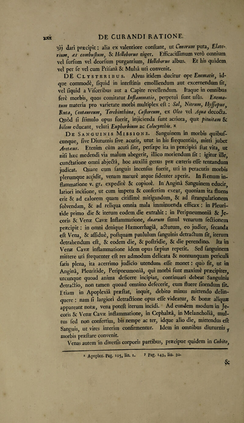 *5’ij dari praecipit: alia ex valentiore conftant, ut Cneorum puta, Elate- riutftj ecs combujlum. Sc Helleborus niger. Efficaciffimum vero omnium vel furfum vel deorfum purgantium, Helleborus albus. Et his quidem vel per fe vel cum Ptilana Sc Mulsa uti convenit. DE Clysteribus. Alvus itidem ducitur ope Enematis, id- que commode, fiquid in inteftinis emolliendum aut excernendum fit, vel fiquid a Vifceribus aut a Capite revellendum. Itaque in omnibus fere morbis, quos comitatur Inflammation perpetui funt ufus. Enema- mm materia pro varietate morbi multiplex eft : Sal3 Nit rum, Hyjfopus^ Rut a, Cent am eum3 Terebinthinay Ca for cum 3 ex Oleo vel Aqua deco&a. Quod fi ftimulo opus fuerit, injicienda funt acriora, quae pitnitam Sc bilem educant, veluti Euphorbium ac Colocynthis. * De Sanguinis Missione. Sanguinem in morbis quibuf- cunque, five Diuturnis five acutis, utut in his frequentius, mitti jubet Antaeus. Etenirti cum acuti fint, perfaepe ita in praecipiti ftat vita, ut nifi hacc medendi via malum abegerit, illico moriendum fit : igitur ille, cun&atione omni abje&a, hoc auxilii genus prae caeteris efle tentandum judicat. Quare cum fanguis incenfus fuerit, uti in peracutis morbis plerumque accidit, venam mature atque fidenter aperit. In Renum in¬ flammatione v. gr. expedite Sc copiose. In Angina Sanguinem educit, latiori incifione, ut cum impetu Sc confertim exeat, quoniam ita fluens erit Sc ad calorem quam citiflime mitigandum, Sc ad ftrangulationem folvendam, Sc ad reliqua omnia mala imminuenda efficax: in Pleuri- tide primo die Sc iterum eodem die extrahit: in Peripneumonia Sc Je- coris Sc Venae Cavae Inflammatione, duarum fimul venarum fe&ionem praecipit: in omni denique Haemorrhagia, a&utum, eo jndice, fecanda eft Vena, Sc affidue, poftquam paululum fanguinis detra&um fit, iterum detrahendum eft, Sc eodem die, Sc poftridie, Sc die perendino. Ita in Venae Cavae inflammatione idem opus faepius repetit. Sed fanguinem mittere uti frequenter eft res admodum delicata Sc nonnunquam periculi fatis plena, ita acerrimo judicio utendum efle monet: quo fit., ut in Angina, Pleuritide, Peripneumonia, qui morbi funt maxime praecipites, utcunque quoad anima deficere incipiat, continuari debeat Sanguinis detra&io, non tamen quoad omnino defecerit, eum fluere finendum fit. Etiam in Apoplexia praeftat, inquit, debito minus mittendo delin- quere : nam fi largiori detra&ione opus effe videatur. Sc bonae aliquae appareant notae, vena poteft iterum incidi. Ad eundem modum in Je- coris Sc Venae Cavae inflammatione, in Cephalaea, in Melancholia, mul- tus fed non confertim, bis nempe ac ter, idque alio die, mittendus eft Sanguis, ut vires interim confirmentur. Idem in omnibus diuturnis y morbis praeftare convenit. Venas autem in diverfis corporis partibus, praecipue quidem in Cnbito3 * Apoplex. Pag. 105, lin. 1. y Pag. 143* lin* 3©* & w
