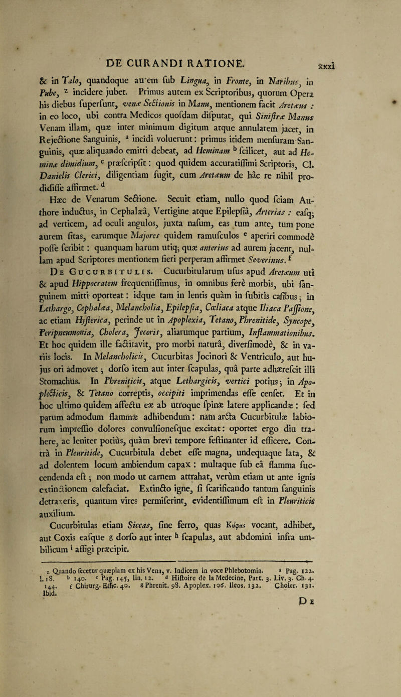 Sc in Tdloy quandoque au‘em Tub Lingua^ in Fronte, in Ndribus, in Tube, r incidere jubet. Primus autem ex Scriptoribus, quorum Opera his diebus fuperfunt, vena: SeSlionk in Mann, mentionem facit Aretocm : in eo loco, ubi contra Medicos quofdam difputat, qui Sinifir<£ Manns Venam illam, quae inter minimum digitum atque annularem jacet, in Reje&ione Sanguinis, a incidi voluerunt: primus itidem menfuram San¬ guinis^ qux aliquando emitti debeat, ad Heminam b fcilicet, aut ad He- min* dimidutniy c prsefcripfit: quod quidem accuratifllmi Scriptoris., Cl. Danielis Clerici, diligentiam fugit, cum Areteum de hac re nihil pro- didifle affirmet. d Haec de Venarum Se£fione. Secuit etiam,, nullo quod fciam Au- thore indu&us, in Cephalaea, Vertigine atque Epilepfia, Arterias : eafq; ad verticem, ad oculi angulos, juxta nafum, eas turn ante, turn pone aurem fitas, earumque Majores quidem ramufculos e aperiri commode pofle fcribit: quanquam harum utiq- quae anterins ad aurem jaccnt, nul- lam apud Scriptores mentionem fieri perperam affirmet Severinus. f De Gucurbitulis. Cucurbitularum ufus apud Aretaum uti Sc apud Hippocratem frequentiflimus, in omnibus fere morbis, ubi lan- guinem mitti oporteat: idque tam in lends quam in fubitis cafibus ; in LethargOy CephaUa, Melancholia, Epilepfia, Cocliaca atque Iliac a Pafijlone ac etiam Hyftericaj perinde ut in Apoplexia, Tetano, Phrenitidey Syncope Peripneumonia, Cholera, JecoriSy aliarumque partium, Inflammationibus. Et hoc quidem ille fa&itavit, pro morbi natura, diverfimode, Sc in va- riis locis. In Melancholicis, Cucurbitas Jocinori Sc Ventriculo, aut hu- jus ori admovet j dorfo item aut inter fcapulas, qua parte adhaerefcit illi Stomachus. In Phreniticis y atque Lethargicisy vertici potius• in Apo~ pleSliciSy Sc Tetano correptis, occipiti imprimendas efle cenfet. Et in hoc ultimo quidem affe&u ese ab utroque ipinae latere applicandae : fed parum admodum flammae adhibendum I natn ar£ta Cucurbitulae labio- rum impreflio dolores convulfionefque excitat: oportet ergo diu tra- here, ac leniter potius, quam brevi tempore feftinanter id efficere. Con¬ tra in Pleuritidey Cucurbitula debet efle magna, undequaque lata. Sc ad dolentem locutri ambiendum capax : multaque fub ea flamma fuc- cendenda eft ; non modo ut carnem attrahat, verum etiam ut ante ignis extinclionem calefaciat. Extin&o igne, li fcarificando tantum fanguinis detraxeris, quantum vires permiferint, evidentifllmum eft in Plmritick auxilium. Cucurbitulas etiam SiccaSy fine ferro, quas K«pas vocant, adhibet, aut Coxis eafque g dorfo aut inter h fcapulas, aut abdomini infra um- bilicum ‘ affigi prsecipic. z Qiiando fecetur quaepiam ex his Vena, v. Indicem in voce Phlebotomia. a Pag. 122. I.18. b 140. c Pag. 145, lin. 12. Hiftoire de la Medecine, Part. 3. Liv. 3. Ch.4. 144. fChirurg.Effic.4Q. sPhrenit. 98. Apoplex. iotf. lleos. 132. Choler. 131. Ibid. De fcxxi