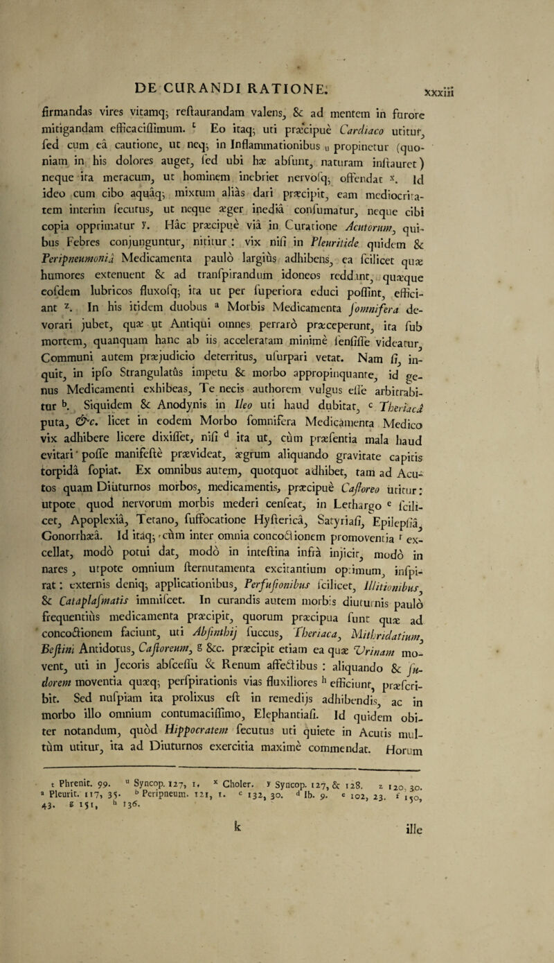 firmandas vires vitamq; reftaurandam valens, & ad mentem in furore mitigandam efficaciflimum. 1 Eo itaq- uti praxipue Cardiaco utituf^ fed cum ea cautione., ut neq^ in Inflammationibus u propinetur (quo- niam in his dolores auget, fed ubi hx abfunt, naturam inftauret) neque ifa meracuna, ut hominem inebriec nervofq- offendat x. Id ideo cum cibo aquaq^ mixtum alias dari precipit, earn mediocrita- tem interim iecutus., ut neque £ger inedia confumatur, neque cibi copia opprimatur y. Hac praecipue via in Curarione Acntorum, qui- bus Febres conjunguntur, nititur : vix nifi in Pleuritide quidem Sc Peripneumonia Medicamenta paulo largius adhibens, ea fcilicet qux humores extenuent Sc ad tranfpirandum idoneos redding quxque eofdem lubricos fluxofq- ita ut per fuperiora educi poflint, effici- ant z. In his itidem duobus a Morbis Medicamenta jomnifera de- vorari jubet, qua; ut Antiqui oinnes perraro praxeperunt, ita fub mortem., quanquam hanc ab iis acceleratam minime fenfifte videatur Communi autem praejudicio deterritus., ulurpari vetat. Nam fi^ in¬ quit, in ipfo Strangulatus impetu Sc morbo appropinquante, id ge¬ nus Medicamend exhibeas., Te necis authorem vulgus die arbitrabi- tur b. Siquidem Sc Anodynis in Ileo uti haud dubitat, c Tberiaca puta., &c. licet in eodem Morbo fomnifera Medicamenta Medico vix adhibere licere dixiflet, nifi d ita ut., cum prafentia mala haud evitari' poffe manifefte praevideat., atgrum aliquando gravitate capitis torpida fopiat. Ex omnibus autem,, quotquot adhibet, tarn ad Acu- tos quam Diiiturnos morbos, medicamentis, praecipue Cafloreo utitur : utpote quod nervorum morbis mederi cenfeat., in Lerhargo e fcifi- cet., Apoplexil, Tetano., fuffocatione Hyfterica., Satyriafi, Epiiepfia Gonorrhaea. Id itaq^ xum inter omnia conco61ionem promoventia r ex- cellat, modo potui dat, modo in inteftina infra injicir^ modo in nares , utpote omnium fternutamenta excitantium optimum, infpi- rat: cxternis deniq^ applicationibus, Perfufionibus fcilicet, lllitionibns Sc Cataplafmatis immifcet. In curandis autem morbis diuturnis pauld frequentiiis medicamenta praecipit^ quorum prsecipua funt qux ad conco&ionem faciunt, uti Abfinthij fuccus, Tberiaca, Mitbridatium Befiinl Antidotus, Cafloreum, g &c. praecipit etiam ea quae Vrinam mo¬ vent^ uti in Jecoris abfcefiii Sc Renum affe&ibus : aliquando Sc fu- dorem moventia quaeq; perfpirationis vias fluxiliores h efficiunr, praefcri- bit. Sed nufpiam ita prolixus eft in remedies adhibendis, ac in morbo illo omnium contumaciflimo, Elephantiafi. Id quidem obi¬ ter notandum, qudd Hippocratem fecutus uti quiete in Acutis mi l- tum utitur, ita ad Diuturnos exercitia maxime commendat. Horum t Phrenit. 99. u Syncop. 127, if x Choler. y Syncop. 127, & 128. 2 120,30. a Pleurit. 117, 35. b Peripneum. 121, 1. c 132, 30. d lb. 9. e I02j 23. f xc0* 43. s 151, h 13 6. ■ ’ k ille