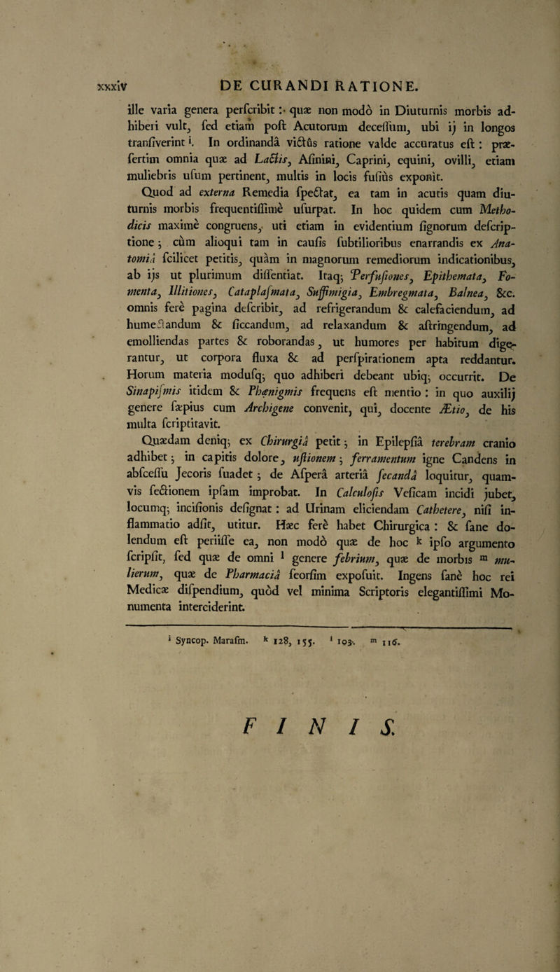 ille varia genera perferibit :• quae non modo in Diuturnis morbis ad- hiberi vult., fed etiam poft Acutorum deedfunr, ubi ij in longos tranfiverint K In ordinanda vidus ratione valde accuratus eft : prae- fertim omnia quae ad LaFlis, Afinini^ Caprin’r, equini^ ovilli^ etiam muliebris ufum pertinent., multis in locis fullus exponit. Quod ad externa Remedia fpedat, ea tarn in acutis quam diu¬ turnis morbis frequentiflime ufurpat. In hoc quidem cum Metho- dicis maxime congruensy uti etiam in evidentium fignorum deferip- tione j cum alioqui tarn in caufis fubtilioribus enarrandis ex Ana- tom id fcilicet petitis., quam in magnorum remediorum indicationibus^ ab ijs ut plurimum diflentiat. Itaq-, Terfufiones, Epithemata, Fo¬ ment a, Mil tones, Cataplafmata, Suffimigia, Embregmata, Balnea, See. omnis fere pagina deferibit., ad refrigerandum & calefaciendum^ ad humefiandum & ficcandum., ad relaxandum Sc aftrrngendum., ad emolliendas partes Sc roborandas , ut humores per habitum digq- rantur^ ut corpora fluxa Sc ad perfpirationem apta reddantur. Horum materia modufqj quo adhiberi debeant ubkp occurrit. De Sinapifmis itidem Sc Pbanigmis frequens eft mentio : in quo auxilij genere f&pius cum Archigene convenit, qui^ docente JEtio, de his multa feriptitavit. Quaedam deniq^ ex Chirurgia petit j in Epilepfia terelram cranio adhibet • in capitis dolore^ uflionem j ferr amentum igne Candens in abfceftii Jecoris fuadet ; de Afpera arteria fecanda loquitur^ quam- vis fe&ionem ipfam improbat. In Calculofis Veficam incidi jubet^ locumq- incifionis defignat: ad llrinam eliciendam Cathetere, nifi in- flammatio adfit., utitur. Haec fere habet Chirurgica : Sc fane do- lendum eft periifle ea., non modo quae de hoc k jpfo argumento feripfit, fed quae de omni 1 genere febrinm, quae de morbis m mu- lierum, quae de Pharmacia feorfim expofuit. Ingens fane hoc rei Medicae difpendium^ quod vel minima Scriptoris elegantiflimi Mo- numenta interciderint. 1 Syncop. Marafin. * 128, 155. 1 103. m 116. FINIS.