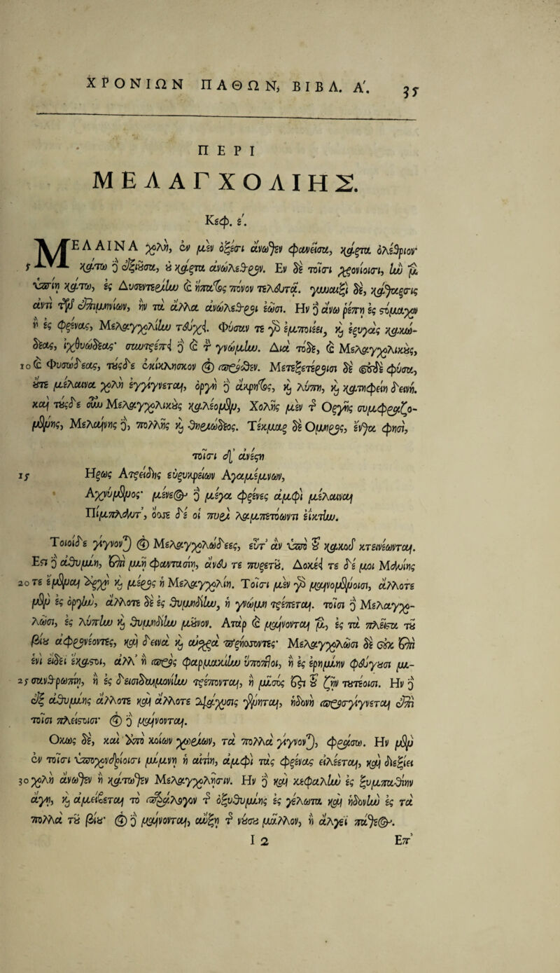 n e p i MEAArXOAIHI Kg$. 2. A AIN A cv (j.2]> o^eeri dvafyv Qc&veiou, nyem* oA eSpiof f 0 ©!«»»> a dvdAeS-^v. Ev S£ men ^onoieri, Iw pi \zirir) s$ Ayaime/kv <c tim'&g Ttivov nA^jrd. yjuucuQ Si, yjfytgrig dim cffiifjjtmtov, bv m d?Act dv^eS'gjL eooen. Hi/ 3 dw pe7ni eg siyuxysi v eg (p^evctg, Me^y^cAiluj t6b%i &6juv ts yO s/llimeet, ^ eevyag v&m- &otf, *uw?szri i)4f yvtiufjilw. Aid roSi, (£ MeA&yyoAiMg, io(£ wfte ojtixKriMov © co&fav. Mengpiiyioi Si (S&tetpucm, krc [A-eXcuvcL ycAn eyy\ynjcL\, opyii 3 dapv'&g, % Aum, dj j^wcpein c^«v». xoyf Ta$<^g ow/j MgA^y^Awas J^Ago^y, XoAYig [dev £ O^yiig ovfjidp^gi^o- (jfyjvg-) MsA&fiw? Q) ttdAAws Tg/c/xotg Si O'[JW£jg> effa ^koi, rdieri d[' dvegyj H%tog A^eicibg gvgvapswv AyoLfjdfjim, Ayyufjtyjo;' ^2ve@j 3 ^gyz <j>£gi/g$ dpty) /ULtAcuiicuf Tll[J.7lA(M)T, OOJS <^g Of 77^2/ /\&.{JL7ftTQMTl sUtllUU. Toioi^s yiyvov^j @ MgAfity^A&j^gg£, gyr' ctv lizcns ? A^wcoef KTSivetoVTouf. E^ 3 ddvpLv, Gk fjdij <pcw7U(7in, ctvdj re 7W%€tx. Aoxi<i rg <^g f/ai Mduwg 20 Tg efjS/JCLj d^yv [A2£jg r) MeA&y%Atn. Tdin /udv yD /^jVofjS/Joiat, dAAore (jfy) k opybjj, dAAon & eg dvfjwtiluu, h yvoofjji %2TtcTUU[, men 3 MgAayyo- A&i(77, g$ AuttUv Kj dvfjjnSilw (LLxvov. Amp (c fj^vonoui ]S, g$ m 7fKim. 7a d^veomg, cdavd dj cu%gd ^Yiojomg- MeA&yyoAGoen & one’On hi mu e^soi, dAA w (pupfmxxlfju vm^oiy n epnyAw (p&jyxn jjjl- 2f<mv3-pam, « g$ 0sno&tM^iQviluu ogimney, « K?i ? txiioitn. Hv 3 o? ddvfiwg d?A(m qey d/Aors A^^eng ^Sjyjirof, «3bv» rt*^a-^yt/graf d® men hAh^o/ct @ 3 fJwjvovTouf. Omg $ij xcu dvd mm ys)edm> rd 7roMa ytyw^), c^^m. Hi/ juS^y TDlo-i *U*ra^V^IOiO-f p^l/11 « ol7l«3 Ot/Lt^f 7uV 4>^W «Ag'gTC^, ^ Ag§|'« 3o^oA« ^ MgA^y^oASo-fv. Hy 3 ^ yji§cjlaIw eg fyfjLmdiw dyri, d) dfiid&Tcq to GfyiteyQV •? ofydvfjjivg eg yiAam xguf rj$bi/lu> eg rd TroMa ra @fV © 3 ^vovretf, co/^w ^ yaaa fjtil?Ao]iy i aA^t 7idQ)i(&. ii*