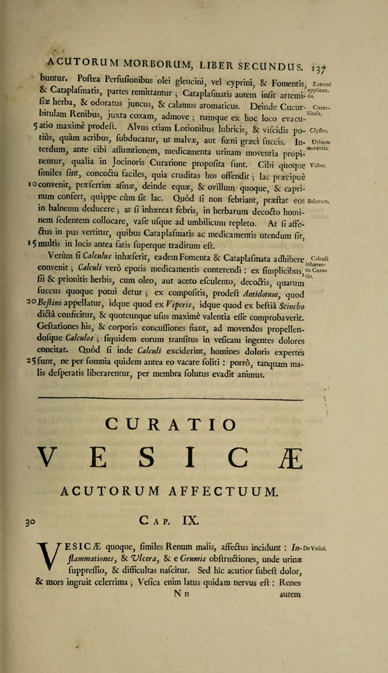 buntur. Poftea Perfufionibus olei gleucini, vel cyprini, & Fomentis. £«„„= * Cataplafmatis, partes remittantur 5 Cataplafmatis autem infir artemi-S’'™’ is herba, & odoratus juncus, & calamus aromaticus. Deinde Cucur- Cu«>r- bitulam Renibus, juxta coxam, admove ; namque ex hoc loco evacu-’’’'1'- 5at.o maxime prodeft. Alvus etiam Lotionibus lubricis, & vifcidis po- c.,«e, tius} quam acribus, fubducatur, ut malvs, ant foeni grxci fuccis. In- u,i„am terdum, ante cibi aflumtionem., medicamenta urinam moventia propi- nentur, qualia in Jocinoris Curatione propofita funt. Cibi qiioque vkius. fimiles fint3 concoctu faciles, quia cruditas hos offendit; lac prtecipue ioconvenit3 prsfertim afinai^ deinde equat^ & ovillum quoque5 8t capri- num confert, quippe chin fit lac. Quod fi non febriant^ praeftat COS Balneum, m balneum deducere j at fi inhaereat febrk, in herbarum deco&o homi- nem iedentem collocare., vafe ufque ad umbilicum repleto. At fi afre- dus in pus vertitur., quibus Cataplafmatis ac medicamentis utcndum fit, 15 multis in locis antea fatis fuperque traditum eft. Verum fi Calculus inhaeferit., eademFomenta Sc Cataplafmata adhibere. Calculi convenit; Calculi verd epotis medicamentis conterendi: ex fimplicibus tiJcuw*. fii & prionitis herbis,, cum oleo., aut aceto efculento., deco&is., quarum '0 fuccus quoque potui detur • ex compoficis, prodeft Antidotum> quod 20 Beftini appellatur^ idque quod ex Viperisy idque quod ex beftia Scwcho dida conficitur^ Sc quotcunque ufus maxime valentia efte comprobaverit. Geftationes his., 8c corporis concufllones fiant^ ad movendos propellen- dofque Calculos • fiquidem eorum tranfitus in veficam ingentes dolores concitat. Quod fi inde Calculi exciderint, homines doloris expertes 2 5funt:) ne per (omnia quidem antea eo vacare foliti : porrd., tanquam ma- lis defperatis liberarentur, per membra folutus evadit animus. C U R A T I O VESICA ACUTORUM AFFECTUUM. 30 Cap. IX. VESICLE quoque^ fimiles Renum malis, affeftus incidunt : In- DeVefics, flammationes, Sc 'Ulcera, Sc e Grutnis obftru&iones., unde urinae fuppreflloj Sc difficultas nafcitur. Sed hie acutior fubeft dolor^ & mors ingruit celerrima j Vefica enim latus quidam nervus eft : Renes N n autem