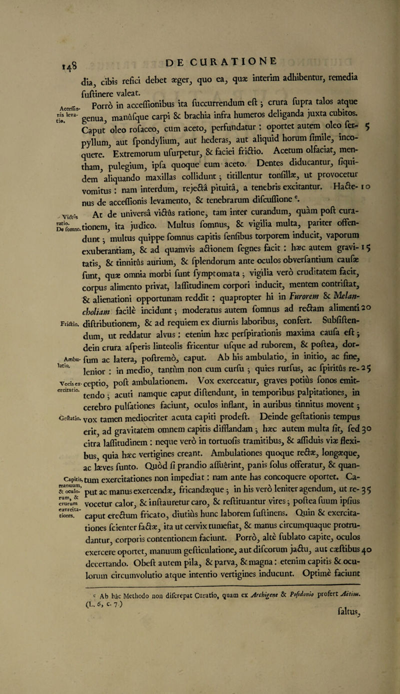 dia, cibis refici debet sger, quo ea, qua: interim adhibentur, remedia fuftinere valeat. Acce{ri0. Porro in acceffionibus ita fuccurrendutn eft ; crura fupra talos atque d« kva genua, manufque carpi Sc brachia infra humeros deliganda juxta cubitos. Caput oleo rofaceo, cum aceto, perfundatur : oportet autem oleo fer- 5 pylbm, aut fpondylium, aut hederas, aut aliquid horum fimile, mco- quere. Extremorum ufurpetur, 8c faciei fridio. Acetum olfacial, men- tham, pulegium, ipfa quoque cum aceto. Dentes diducantur, fiqui- den/aliquando maxillas collidunt j titillentur tonfill*, ut provocetur vomitus: nam interdum, rejeda pituita, a tenebris excitantur. Hade-1 o nus de accefllonis levamento, 8c tenebrarum difcuflionec. Viftfls At de universa vidus ratione, tarn inter curandum, quam poft cura- SfLltkmem, ita judico. Multus fomnus, 8c vigilia multa, pariter offen- dunt multus quippe fomnus capitis fenfibus torporem inducit, vaporum exuberantiam, 8c ad quamvis adionem fegnes facit • h*c autem gravi- 1 5 tatis^ 8c tinnitus aurium, 8c fplendorum ante oculos obverfantium cauf* funt^ qu* omnia morbi funt fymptomata j vigilia vero cruditatem facit, corpus alimento privat, laflitudinem corpori inducit, mentem contriftat, 8c alienationi opportunam reddit : quapropter hi in Furorem 8c Melan¬ cholias facile incidunt j moderatus autem fomnus ad redam alimentiso Friaio. diftributionem, 8c ad requiem ex diurnis laboribus, confert. Subfiften- dum, ut reddatur alvus: etenim h*c perfpirationis maxima caufa eft; dein crura afperis linteolis fricentur ufque ad ruborem, 8c poftea, dor- Ambu- fum ac latera, poftremo, caput. Ab his ambulatio, in initio, ac fine, 1atio* {enior : in medio, tantiim non cum curfu ; quies rurfus, ac fpiritus re-2 5 Vodsex- ceptio, poft ambulationem. Vox exerceatur, graves potius fonos emit- ercitatio. acut; namque caput diftendunt, in temporibus palpitationes, in cerebro pulfationes faciunt, oculos inflant, in auribus tinnitus movent; Gcdatio. vox tamen mediocriter acuta capiti prodeft. Deinde geftationis tempus erit ad gravitatem omnem capitis difflandam j hxc autem multa fit, fed 30 citra laflitudinem : neque vero in tortuofis tramitibus, 8c afliduis mix flexi- bus, quia hxc vertigines creant. Ambulationes quoque red*, longaeque, ac lseves funto. Quod fi prandio aflu£rint, panis fobs oflferatur, 8c quan- Capitis,tnm exercitationes non impediat. nam ante has concoquere oportet# Ca- T“- pUt ac manusexercend*, fricand*que j in his vero leniter agendum, ut re- 35 cmrum vocetur calor, Sc inftauretur caro, 8c reftituantur vires j poftea bum ipfius caput eredum fncato, diutius hunc laborem fuftmens# Quin 8c exercita¬ tiones fcienter fad*, ita ut cervix tumefiat, 8c manus circumquaque protru- dantur, corporis contentionem faciunt. Porro, alte fublato capite, oculos exercere oportet, manuum gefticulatione, aut difcorum jadu, aut caeftibus^ decertando. Obeft autem pila, 8c parva, 8c magna: etenim capitis 8c ocu- lorum circumvolutio atque intentio vertigines inducunt. Optime faciunt c Ab hac Methodo non difcrepat Curatio, quara ex Archive & Pofidonio profert At tint. (L, 6, C. 7.) ialtus. tiones.