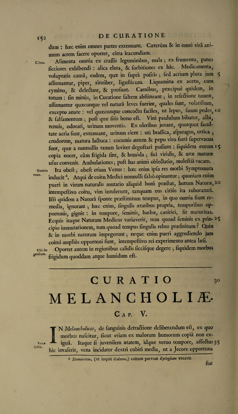 dtim : hxc enim omnes partes extenuant. Cacterum 8c in omni vita ani- mimi acrem facere oportet, citra iracundiam. Cibus. Alimenta omnia ex craffis leguminibus, mala j ex frumento, panes ficciores exhibendi alica elota, & forbitiones ex hac. Medicamenta, voluptatis causa, eadem, qux in fupra pofitis } fed acrium plura jam $ afliimantur, piper, zinziber, ligufticum. Liquamina ex aceto, cum cymino, & dele&ant, 8c profunt. Carnibus, prsecipue quidem, in totum : fin minus, in Curatione faltem abftineant j in refe&ionc tamen, affumantur quaecunque vel natura leves fuerint, quales funt, volatilium, excepto anate : vel quoecunque conco&u faciles, ut lepus, fuum pedes^ 10 8c falfamentum j poft quae fitis bono eft. Vini paululum bibatur, albi, tenuis, odorati, urinam moventis. Ex oleribus juvant, quotquot facul- tate acria funt, extenuant, urinam cient : uti braftica, afparagus, urtica - crudorum, matura la&uca : cucumis autem 8c pepo viro forti fupervacua funt, quae a nonnullis tamen leviter deguftari poftimt : fiquidem eorum 1$ copia nocet, cum frigida fint, 8c humida j fici viridis, & uvx maturae ufus convenit. Ambulationes j poft has animi oble&atio, moleftia vacans. veneris Ira obeft j obeft etiam Venus *. haec enim ipfa res morbi Symptomata rox3‘ inducitd. Atqui de coitu Medici nonnulli falso opinantur 5 quoniam enim pueri in virum naturalis mutatio aliquid boni praeftat, horum Naturae, 2o intempeftivo coitu, vim intulerunt, tanquam eos citius ita roboraturi. Ifti quidem a Natura fponte praeftitutum tempus, in quo omnia hunt re- media, ignorant • haec enim, fingulis actatibus propria, temporibus op- portunis, gignit I in tempore, feminis, barbae, canitiei, fit maturitas* Ecquis itaque Naturam Medicus variaverit, turn quoad feminis ex prin-2$ cipio immutationem, turn quoad tempus fingulis rebus praefinitum ? Quin 8c in morbi naturam impegerunt} neque enim pueri aggrediendo jam coitui amplius opportuni funt, intempeftivo rei experimento antea kfi. ubide- Oportet autem in regionibus calidis ficcifque degere j fiquidem morbus gendum. pfjg-jum qUOddam atque humidum eft. C U R A T I O 3° MELANCHOLIA Cap. V. IN Melancholias, de fanguinis detra&ione deliberandum eft, ex quo morbus nafcitur, ficut etiam ex malorum humorum copia non ex- igua. Itaque fi juvenilem aetatem, idque verno tempore, affedus35 hie invaferit, vena incidatur dextri cubiti media, ut a Jecore opportuna - -— . ■ ■ i -—“ d Democritiu, (lit inquit Calenus,) coitum parvam Epilepfiam vocavit. fiat