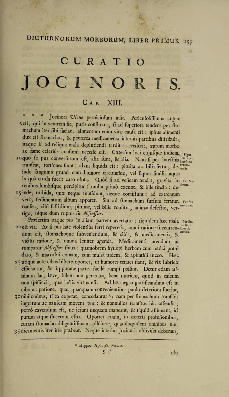 CO c U R A T I O Cap. XIII. . * - * * k ' - Jocinori <Alcu$ perniciofum infit. Periculofiflimus autem 5 eft, qui in ventreni fit, puris confluxus, fi ad fuperiora tendcns per fto- machum iter fibi faciat • alimentum enim vitae caufa eft * ipfius alimenti dux eft ftomachus, & praeterea medicamenta internis partibus diftribuit; itaque fi ad reliqua mala deglutiendi tarditas acceflerit^ segrum morbo ac fame celerius confumi necefie eft. Caeterum loci cujufque indicia, SIgna 10 quo fe pus converfurum eft,, alia funt, & alia. Nam fi per inteftina TnSar tranfeat, torfiones fiunt: alvus liquida eft : pituita ac bilis fertur, de- mde fanguinis grumi cum humore circumfluo, vel liquor fimilis aquae in qua cruda fuerit caro elota. Quod fi ad veficam tendat, gravitas in PerVe- renibus lumbifque percipitur : multa primo exeunt, 8c bile tin&a : de-flcani' 1 ^ inde, turbida, quae neque fubfidunt, neque confiftunt \ ad extremum vercb fedimentum album apparet. Sin ad ftomachum furfum feratur, perSto- naufea, cibi faftidium, pituita:, vel bilis vomitus, anim$ defe&io, ver_machum* tigo, ufque dum ruptus fit Abfcejfns. Praefertim iraque pus in aliam partem avertatur : fiquidem haec mala perst0- 20 eft via. At fi pus hac violentius ferri repereris, omni ratione fuccurren-“umST dum eft, ftomachoque fubveniendum, & cibis, 8c medicamentis, &auxiUa* viftus ratione, 8c omnia Jenifer agenda. Medicamentis utendum, ut rumpatur Abfcejfus finus: quamobrem hyflopi herbam cum mulsa potui dato, 8c marrubii comam, cum mulsa itidem, 8c apfinthii fucco. Haec 2 5 utique ante cibos bibere oportet, ut humores tenues fiant, 8c viae lubricae efficiantur, 8c fuppuratae partes facile rumpi pofllnt* Detur etiam afi- ninum lac, laeve, bilem non generans, bene nutriens, quod in cafeum non fpiffefcit, quae la<£fis virtus eft. Ad haec aegro gratificandum eft in cibo ac potione, quae, quanquam convenientibus paulo deteriora fuerint, 30nihilominus, fi ea expetat, concedantur s • nam per ftomachum tranfibit ingratum ac naufeam movens pus : 8c nonnullos tranfitus hie offendit j porro cavendum eft, ne jejuni unquam maneant, 8c fiquid affumant, id purum atque fincerum efto. Oportet etiam, in caeteris profufionibus, curam ftomacho diligcntiftlmam adhibere, quandoquidem omnibus me- 5 dicamentis iter ifte praebeat. Neque interim Jocinoris oblivifei debemus. g Ilippoc. Aph. 38, Se&. 2. s f ubi