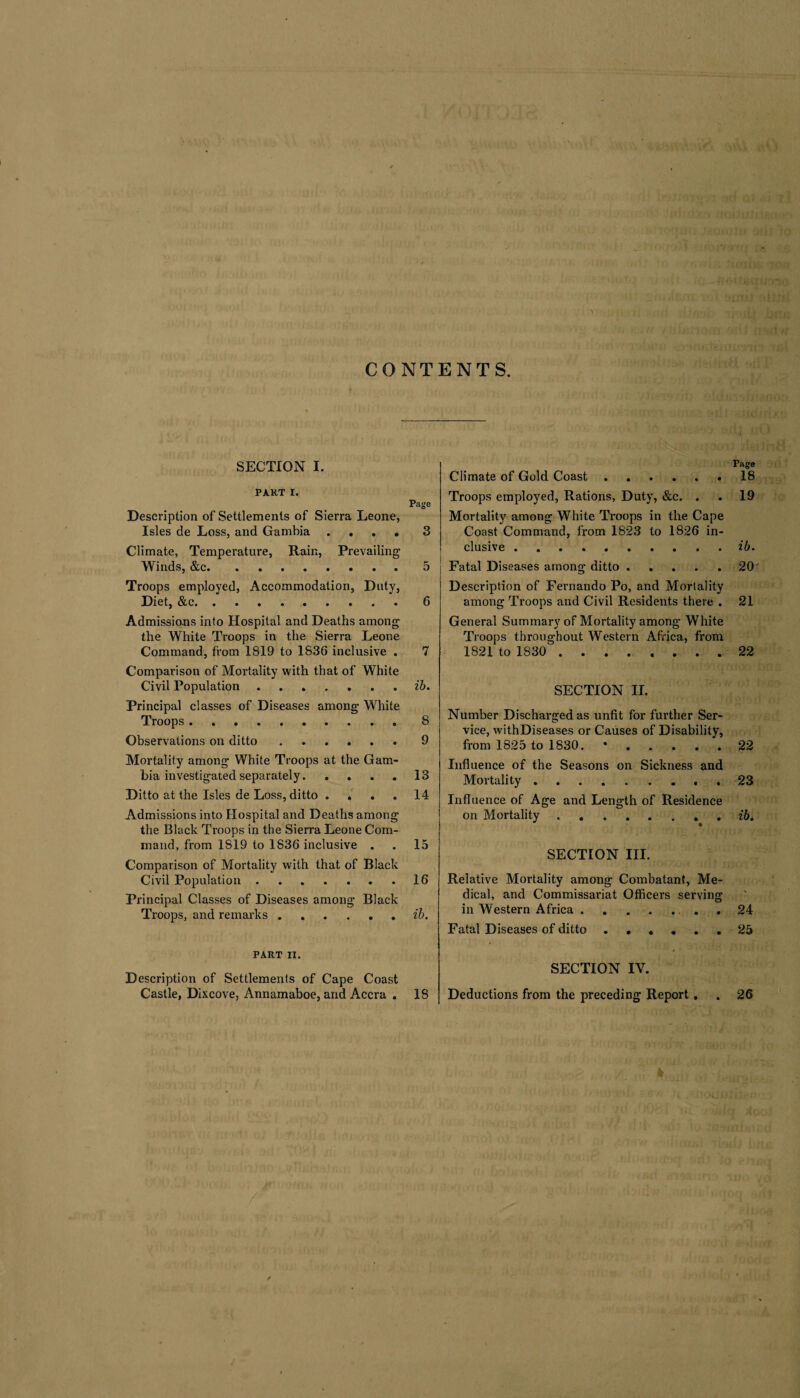 CONTENTS. SECTION I. PART I. Page Description of Settlements of Sierra Leone, Isles de Loss, and Gambia .... 3 Climate, Temperature, Rain, Prevailing Winds, &c.5 Troops employed, Accommodation, Duty, Diet, &c.6 Admissions into Hospital and Deaths among the White Troops in the Sierra Leone Command, from 1819 to 1836 inclusive . 7 Comparison of Mortality with that of White Civil Population.ib. Principal classes of Diseases among White Troops.8 Observations on ditto.9 Mortality among White Troops at the Gam¬ bia investigated separately.13 Ditto at the Isles de Loss, ditto . . . .14 Admissions into Hospital and Deaths among the Black Troops in the Sierra Leone Com¬ mand, from 1819 to 1836 inclusive . . 15 Comparison of Mortality with that of Black Civil Population.16 Principal Classes of Diseases among Black Troops, and remarks.ib. PART IX. Description of Settlements of Cape Coast Castle, Dixcove, Annamaboe, and Accra . 18 Ciiinate of Gold Coast. Troops employed, Rations, Duty, &c. . Mortality among White Troops in the Cape Coast Command, from 1823 to 1826 in¬ clusive . Fatal Diseases among ditto. Description of Fernando Po, and Mortality among Troops and Civil Residents there . General Summary of Mortality among White Troops throughout Western Africa, from 1821 to 1830 . SECTION II. Number Discharged as unfit for further Ser¬ vice, withDiseases or Causes of Disability, from 1825 to 1830. *. Influence of the Seasons on Sickness and Mortality. Influence of Age and Length of Residence on Mortality.. SECTION III. Relative Mortality among Combatant, Me¬ dical, and Commissariat Officers serving in Western Africa.. Fatal Diseases of ditto. SECTION IV. Deductions from the preceding Report . Page 18 19 ib. 20 21 22 22 23 ib. 24 25 26