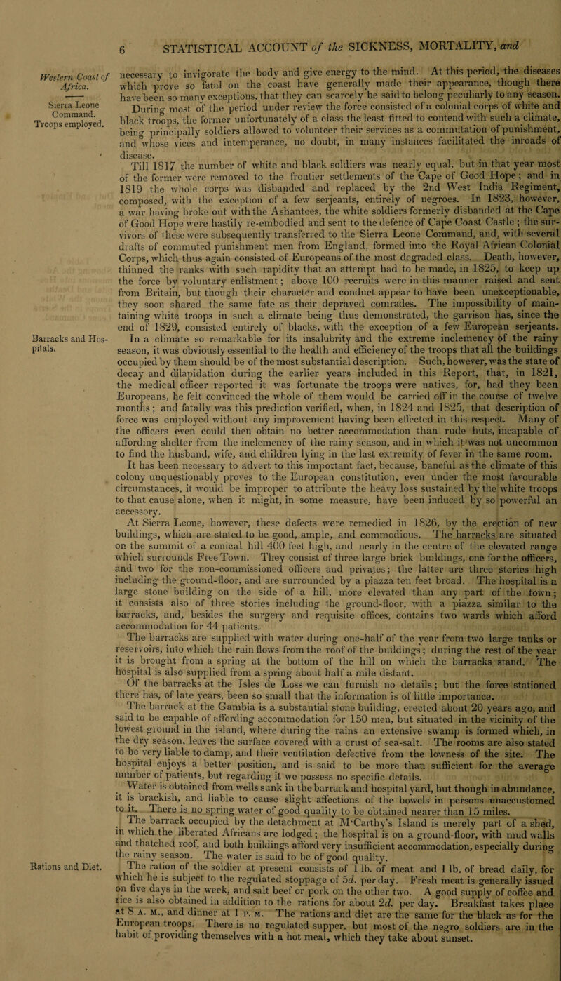 Africa. Sierra Leone Command. Troops employed. Barracks and Hos pitals. Rations and Diet. 6 STATISTICAL ACCOUNT of the SICKNESS, MORTALITY, and necessary to invigorate tlie body and give energy to ttie mind. At this period, the diseases which prove so fatal on the coast have generally made their appearance, though there have been so many exceptions, that they can scarcely be said to belong peculiarly to any season. Durino- most of the period under review the force consisted of a colonial corps of white and black troops, the former unfortunately of a class the least fitted to contend with such a climate, bein<r principally soldiers allowed to volunteer their services as a commutation of punishment, and whose vices and intemperance, no doubt, in many instances facilitated the inroads of disease. <, Till 1817 the number of white and black soldiers was nearly equal, but in that year most of the former were removed to the frontier settlements of the Cape of Good Hope; and in 1819 the whole corps was disbanded and replaced by the 2nd West India Regiment, composed, with the exception of a few serjeants, entirely of negroes. In 1823, however, a war having broke out with the Ashantees, the white soldiers formerly disbanded at, the Cape of Good Hope were hastily re-embodied and sent to the defence of Cape Coast Castle ; the sur¬ vivors of these were subsequently transferred to the Sierra Leone Command, and, with several drafts of commuted punishment men from England, formed into the Royal African Colonial Corps, which thus again consisted of Europeans of the most degraded class. Death, however, thinned the ranks with such rapidity that an attempt had to be made, in 1825, to keep up the force by voluntary enlistment; above 100 recruits were in this manner raised and sent from Britain, but though their character and conduct appear to have been unexceptionable, they soon shared the same fate as their depraved comrades. The impossibility of main¬ taining white troops in such a climate being thus demonstrated, the garrison has, since the end of 1829, consisted entirely of blacks, with the exception of a few European serjeants* In a climate so remarkable for its insalubrity and the extreme inclemency of the rainy season, it was obviously essential to the health and efficiency of the troops that all the buildings occupied by them should be of the most substantial description. Such, however, was the state of decay and dilapidation during the earlier years included in this Report, that, in 1821, the medical officer reported it was fortunate the troops were natives, for, had they been Europeans, he felt convinced the whole of them would be carried off in the course of twelve months; and fatally was this prediction verified, when, in 1824 and 1825, that description of force was employed without any improvement having been effected in this respect. Many of the officers even could then obtain no better accommodation than rude huts, incapable of affording shelter from the inclemency of the rainy season, and in which it was not uncommon to find the husband, wife, and children lying in the last extremity of fever in the same room. It has been necessary to advert to this important fact, because, baneful as the climate of this colony unquestionably proves to the European constitution, even under the most favourable circumstances, it would be improper to attribute the heavy loss sustained by the white troops to that cause alone, when it might, in some measure, have been induced by so powerful an accessory. At Sierra Leone, however, these defects were remedied in 1826, by the erection of new buildings, which are stated to be good, ample, and commodious. The barracks are situated on the summit of a conical hill 400 feet high, and nearly in the centre of the elevated range which surrounds Free Town. They consist of three large brick buildings, one for the officers, and two for the non-commissioned officers and privates; the latter are three stories high including the ground-floor, and are surrounded by a piazza ten feet broad. The hospital is a large stone building on the side of a hill, more elevated than any part of the town; it consists also of three stories including the ground-floor, with a piazza similar to the barracks, and, besides the surgery and requisite offices, contains two wards which afford accommodation for 44 patients. The barracks are supplied with water during one-half of the year from two large tanks or reservoirs, into which the rain flows from the roof of the buildings; during the rest of the year it is brought from a spring at the bottom of the hill on which the barracks stand. The hospital is also supplied from a spring about half a mile distant. 01 the barracks at the Isles de Loss we can furnish no details; but the force stationed there has, of late years, been so small that the information is of little importance. The barrack at the Gambia is a substantial stone building, erected about 20 years ago, and said to be capable of affording accommodation for 150 men, but situated in the vicinity of the lowest ground in the island, where during the rains an extensive swamp is formed which, in the dry season, leaves the surface covered with a crust of sea-salt. The rooms are also stated to be very liable to damp, and their ventilation defective from the lowness of the site. The hospital enjoys a better position, and is said to be more than sufficient for the average number of patients, but regarding it we possess no specific details. VV ater is obtained from wells sunk in the barrack and hospital yard, but though in abundance, it is brackish,, and liable to cause slight affections of the bowels in persons unaccustomed ^lere is no spring water ot good quality to be obtained nearer than 15 miles. 1 he barrack occupied by the detachment at M‘Carthy’s Island is merely part of a shed, in which the liberated Africans are lodged; the hospital is on a ground-floor, with mud walls and thatched roof, and both buildings afford very insufficient accommodation, especially durino- the rainy season. The water is said to be of good quality. The ration of the soldier at present consists of 1 lb. of meat and 1 lb. of bread daily, for whicn he is subject to the regulated stoppage of 5d. per day. Fresh meat is generally issued on five days in the week, and salt beef or pork on the other two. A good supply of coffee and. lice is also obtained in addition to the rations for about 2d. per day. Breakfast takes place at S a. M., and dinner at 1 r. m. The rations and diet are the same for the black as for the European tioops. There is no regulated supper, but most of the negro soldiers are in the habit ol providing themselves with a hot meal, which they take about sunset.