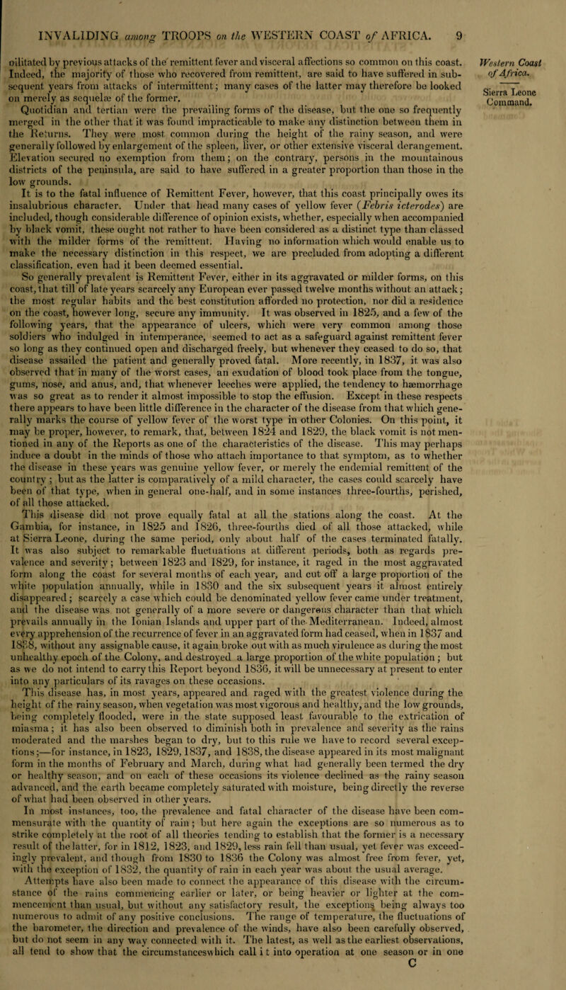 oilitated by previous attacks of the remittent fever and visceral affections so common on this coast. Indeed, the majority of those who recovered from remittent, are said to have suffered in sub¬ sequent years from attacks of intermittent; many cases of the latter may therefore be looked on merely as sequelm of the former. Quotidian and tertian were the prevailing forms of the disease, but the one so frequently merged in the other that it was found impracticable to make any distinction between them in the Returns. They were most common during the height of the rainy season, and were generally followed by enlargement of the spleen, liver, or other extensive visceral derangement. Elevation secured no exemption from them; on the contrary, persons in the mountainous districts of the peninsula, are said to have suffered in a greater proportion than those in the low grounds. It is to the fatal influence of Remittent Fever, however, that this coast principally owes its insalubrious character. Under that head many cases of yellow fever (Febris icterodes) are included, though considerable difference of opinion exists, whether, especially when accompanied by black vomit, these ought not rather to have been considered as a distinct type than classed with the milder forms of the remittent. Having no information which would enable us to make the necessary distinction in this respect, we are precluded from adopting a different classification, even had it been deemed essential. So generally prevalent is Remittent Fever, either in its aggravated or milder forms, on this coast, that till of late years scarcely any European ever passed twelve months w ithout an attack; the most regular habits and the best constitution afforded no protection, nor did a residence on the coast, however long, secure any immunity. It was observed in 1825, and a few of the following years, that the appearance of ulcers, which were very common among those soldiers who indulged in intemperance, seemed to act as a safeguard against remittent fever so long as they continued open and discharged freely, but whenever they ceased to do so, that disease assailed the patient and generally proved fatal. More recently, in 1837, it, was also observed that in many of the worst cases, an exudation of blood took place from the tongue, gums, nose, and anus, and, that whenever leeches W'ere applied, the tendency to haemorrhage was so great as to render it almost impossible to stop the effusion. Except in these respects there appears to have been little difference in the character of the disease from that which gene¬ rally marks the course of yellow fever of the worst type in other Colonies. On this point, it may be proper, however, to remark, that, between 1824 and 1829, the black vomit is not men¬ tioned in any of the Reports as one of the characteristics of the disease. This may perhaps induce a doubt in the minds of those who attach importance to that symptom, as to whether the disease in these years was genuine yellow fever, or merely the endemial remittent of the country ; but as the latter is comparatively of a mild character, the cases could scarcely have been of that type, when in general one-half, and in some instances three-fourths, perished, of all those attacked. This disease did not prove equally fatal at all the stations along the coast. At the Gambia, for instance, in 1825 and 1826, three-fourths died of all those attacked, while at Sierra Leone, during the same period, only about half of the cases terminated fatally. It was also subject to remarkable fluctuations at different periods, both as regards pre¬ valence and severity; between 1823 and 1829, for instance, it raged in the most aggravated form along the coast for several months of each year, and cut off a large proportion of the white population annually, while in 1830 and the six subsequent years it almost entirely disappeared; scarcely a case which could be denominated yellow fever came under treatment, and the disease was not generally of a more severe or dangerous character than that which prevails annually in the Ionian Islands and upper part of the Mediterranean. Indeed, almost every apprehension of the recurrence of fever in an aggravated form had ceased, when in 1837 and 1838, without any assignable cause, it again broke out with as much virulence as during the most unhealthy epoch of the Colony, and destroyed a large proportion of the white population ; but as we do not intend to carry this Report beyond 1836, it will be unnecessary at present to enter into any particulars of its ravages on these occasions. This disease has, in most years, appeared and raged with the greatest violence during the height of the rainy season, when vegetation was most vigorous and healthy, and the low grounds, being completely flooded, were in the state supposed least favourable to the extrication of miasma; it has also been observed 1o diminish both in prevalence and severity as the rains moderated and the marshes began to dry, but to this rule we have to record several excep¬ tions;—for instance, in 1823, 1829,1837, and 1838, the disease appeared in its most malignant form in the months of February and March, during what had generally been termed the dry or healthy season, and on each of these occasions its violence declined as the rainy season advanced, and the earth became completely saturated with moisture, being directly the reverse of what had been observed in other years. In most instances, too, the prevalence and fatal character of the disease have been com¬ mensurate with the quantity of rain ; but here again the exceptions are so numerous as to strike completely at the root of all theories tending to establish that the former is a necessary result of the latter, for in 1812, 1823, and 1829, less rain fell than usual, yet fever was exceed- ingly prevalent, and though from 1830 to 1836 the Colony was almost free from fever, yet, with the exception of 1832, the quantity of rain in each year was about the usual average. Attempts have also been made to connect the appearance of this disease with the circum¬ stance of the rains commencing earlier or later, or being heavier or lighter at the com¬ mencement than usual, but without any satisfactory result, the exception^ being always too numerous to admit, of any positive conclusions. The range of temperature, the fluctuations of the barometer, the direction and prevalence of the winds, have also been carefully observed, but do not seem in any way connected with it. The latest, as well as the earliest observations, all tend to show' that the circumstanceswhich call i t into operation at one season or in one Western Coast of Africa. Sierra Leone