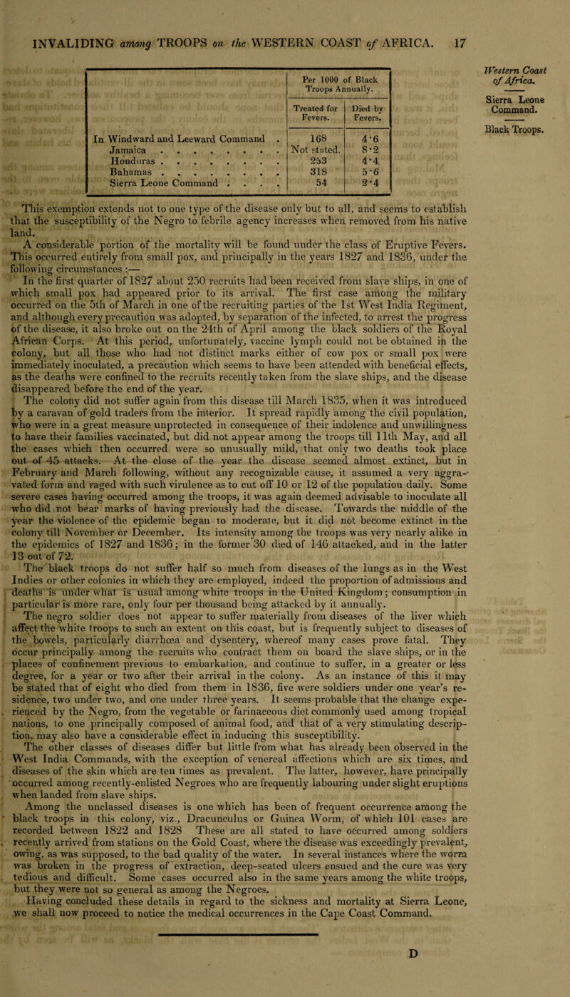 Per 1000 of Black Troops Annually. Treated for Died bv Fevers. Fevers. In Windward and Leeward Command 168 4*6 Jamaica.. Not stated. 8-2 Honduras. 253 4*4 Bahamas. 318 5*6 Sierra Leone Command .... 54 2'4 This exemption extends not to one type of the disease only but to all, and seems to establish that the susceptibility of the Negro to febrile agency increases when removed from his native land. A considerable portion of the mortality will be found under the class of Eruptive Fevers. This occurred entirely from small pox, and principally in the years 1827 and 1836, under the following circumstances :— In the first, quarter of 1827 about 250 recruits had been received from slave ships, in one of which small pox had appeared prior to its arrival. The first case among the military occurred on the 5th of March in one of the recruiting parties of the 1st West India Regiment, and although every precaution was adopted, by separation of the infected, to arrest the progress of the disease, it also broke out on the 24th of April among the black soldiers of the Royal African Corps. At this period, unfortunately, vaccine lymph could not be obtained in the colony, but all those who had not distinct marks either of cow pox or small pox were immediately inoculated, a precaution which seems to have been attended with beneficial effects, as the deaths were confined to the recruits recently taken from the slave ships, and the disease disappeared before the end of the year. The colony did not suffer again from this disease till March 1835, when it wTas introduced by a caravan of gold traders from the interior. It spread rapidly among the civil popidation, who were in a great measure unprotected in consequence of their indolence and unwillingness to have their families vaccinated, but did not appear among the troops till 11th May, and all the cases which then occurred were so unusually mild, that only two deaths took place out of 45 attacks. At the close of the year the disease seemed almost extinct, but in February and March following, without any recognizable cause, it assumed a very aggra¬ vated form and raged with such virulence as to cut off 10 or 12 of the population daily. Some severe cases having occurred among the troops, it was again deemed advisable to inoculate all who did not bear marks of having previously had the disease. Towards the middle of the year the violence of the epidemic began to moderate, but it did not become extinct in the colony till November or December. Its intensity among the troops was very nearly alike in the epidemics of 1827 and 1836; in the former 30 died of 146 attacked, and in the latter 13 out of 72. The black troops do not suffer half so much from diseases of the lungs as in the West Indies or other colonies in which they are employed, indeed the proportion of admissions and deaths is under what is usual among white troops in the United Kingdom; consumption in particular is more rare, only four per thousand being attacked by it annually. The negro soldier does not appear to suffer materially from diseases of the liver which affect the white troops to such an extent on this coast, but is frequently subject to diseases of the bowels, particularly diarrhoea and dysentery, whereof many cases prove fatal. They occur principally among the recruits who contract them on board the slave ships, or in the places of confinement previous to embarkation, and continue to suffer, in a greater or less degree, for a year or two after their arrival in the colony. As an instance of this it may be stated that of eight who died from them in 1836, five were soldiers under one year’s re¬ sidence, two under two, and one under three years. It seems probable that the change expe¬ rienced by the Negro, from the vegetable or farinaceous diet commonly used among tropical nations, to one principally composed of animal food, and that of a very stimulating descrip¬ tion, may also have a considerable effect in inducing this susceptibility. The other classes of diseases differ but little from what has already been observed in the West India Commands, with the exception of venereal affections which are six times, and diseases of the skin which are ten times as prevalent. The latter, however, have principally occurred among recently-enlisted Negroes who are frequently labouring under slight eruptions when landed from slave ships. Among the unclassed diseases is one which has been of frequent occurrence among the black troops in this colony, viz., Dracunculus or Guinea Worm, of which 101 cases are recorded between 1822 and 1828 These are all stated to have occurred among soldiers recently arrived from stations on the Gold Coast, where the disease vras exceedingly prevalent, owing, as was supposed, to the bad quality of the water. In several instances where the worm was broken in the progress of extraction, deep-seated ulcers ensued and the cure was very tedious and difficult. Some cases occurred also in the same years among the white troops, but they were not so general as among the Negroes. Having concluded these details in regard to the sickness and mortality at Sierra Leone, we shall now proceed to notice the medical occurrences in the Cape Coast Command. Western Coast of Africa, Sierra Leone Command. Black Troops. D