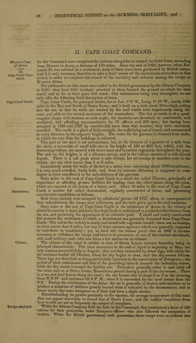Western Coast of Africa,. II. Cape Coast Com¬ mand. Cape Coast Castle. Dixcove. Annamaboe, Accra, Climate, Trcops employed. II. CAPE COAST COMMAND. In this Command were comprised the stations along what is termed the Gold Coast, extending from Dixcove to Accra, a distance of 150 miles. Since the end of 1828, however, when Fer¬ nando Po was selected as a settlement, none of them have been garrisoned by British troops, and it is only necessary therefore to take a brief review of the occurrences antecedent to that, period, in order to complete this record of the mortality and sickness among the troops in Western Africa. The settlements on this coast were ceded to the British government by the African Company in 1821 : they have little territory attached to them beyond the ground on which the forts stand, and as far as their guns will reach. Our information being very incomplete, we can only offer the following brief description of them. Cape Coast Castle, the principal station, lies in Lat. 5° 6' N., Long. 1° 10' W., nearly 1000 miles to the East and South of Sierra Leone, and is built on a rock about 50 feet high, jutting into the sea, so that its walls are washed by the surf which rolls impetuously along the coast, and adds to the natural moistness of the atmosphere. The fort or castle is of a quad¬ rangular shape, with bastions at each angle; the barracks are described as comfortable, well ventilated, and affording accommodation for 16 officers and 200 men ; but having been occupied in 1825 and 1826 by considerably more than that number, they were extremely crowded. The castle is a place of little strength, the walls being out of repair, and commanded in every direction by the adjacent heights. The water for the garrison is obtained from tanks, in which the rain from the buildings is collected. This part of the coast is not mountainous, but, at the distance of a quarter of a mile from the shore, a succession of small hills rise to the height of 150 or 200 feet, which, with the intervening valleys, are covered with forest trees and luxuriant vegetation throughout the year. The soil on the heights is of a siliceous nature, and in the valleys consists of a rich alluvial deposit. There is a salt pond about a mile distant, but no swamps or marshes exist in the vicinity, nor any river nearer than 5 or 6 miles. Immediately under the walls of the fort is a native town containing about 5000 inhabitants; it is very much crowded, badly built, and, from its extreme filthiness, is supposed in some degree to have contributed to the unhealthiness of the garrison. Sixty miles to the west of Cape Coast Castle is a small fort called Dixcove, principally of importance as affording greater facilities for landing than the other places along the coast, which are exposed to the action of a heavy surf. About 10 miles to the west of Cape Coast Castle is another fort called Annamaboe, regularly constructed of stone, and possessing considerable capabilities of defence. Both these stations were occupied by subalterns’ parties till 1827, when, in consequence of their unhealthiness, the troops were withdrawn, and the forts given up to the civil residents. Sixty miles to the east of Cape Coast Castle is the settlement of Accra, in the vicinity of whichthe country is open and level, free from bush or underwood to a considerable distance from the sea, and presenting the appearance of an extensive park. A small and rudely constructed fort protects the settlement, to which a detachment was generally furnished from Cape Coast Castle. The soil in the vicinity is sandy and mixed with vegetable mould ; there are no swamps, no river nearer than 8 miles, nor any of those noxious agencies which are generally supposed to contribute to insalubrity ; yet, so fatal did the station prove that in 1827 it became necessary to withdraw the troops and leave it in possession of one of the resident merchants, with local military rank, who now hires a few natives for its defence. The climate of this coast is similar to that of Sierra Leone, extreme humidity being its principal characteristic. The rains commence in the end of April or beginning of May, but only continue severe till July or August; they are then succeeded, by dense fogs, with which the air continues loaded till October, when the sky begins to clear, and the dry season follows. These fogs are described as being particularly injurious to the constitution of Europeans ; the period of their continuance and that of the preceding rains is deemed the unhealthy season, while the dry season is termed the healthy one. Tornadoes generally usher in and carry off the rains, and, as at Sierra Leone, Harmattans prevail during a part of the dry season. There is a sea and land breeze along the coast; the sea breeze sets in about 8 or 9 in the morning from N.N.W. and continues till 5 P. M., when it is succeeded by the land breeze from the S.E. During the continuance of the latter, the air is generally so loaded with moisture as to produce a sensation of chillness greatly beyond what is indicated by the thermometer, and to creat e nearly the same dampness as if there had been a slight shower. Notwithstanding its greater proximity to the equator, the average temperature of this coast does not appear materially to exceed that of Sierra Leone, and the sudden transitions from heat to cold are not so frequently the subject of complaint. VVhile the African Company held the forts in this Command, they maintained a force of 120 natives for their protection, under European officers who also followed the occupation of tiadeis. When the British government took possession, these troops were re-enlisted into