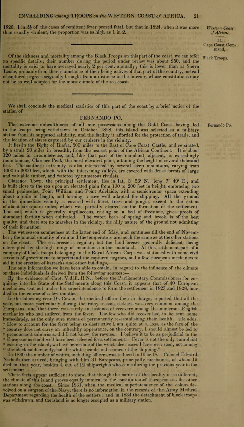 1826, 1 in 2^ of the cases of remittent fever proved fatal, hut that in 1824, when it. was more than usually virulent, the proportion was as high as 1 in 2. Of the sickness and mortality among the Black Troops on this part of the coast, we can offer no specific details; their number during the period under review was about 250, and the mortality is said to have averaged nearly 2 per cent, annually ; this is lower than at Sierra Leone, probably from the circumstance of their being natives of that part of the country, instead of captured negroes originally brought from a distance in the interior, whose constitutions may not be so well adapted for the moist climate of the sea coast. We shall conclude the medical statistics of this part of the coast by a brief notice of the station of FERNANDO PO. The extreme unhealthiness of all our possessions along the Gold Coast having led to the troops being withdrawn in October 1828, this island was selected as a military station from its supposed salubrity, and the facility it afforded for the protection of trade, and the location of slaves captured by our cruizers in the vicinity. It lies in the Bight of Biafra, 500 miles to the East of Cape Coast Castle, and separated, by a strait 20 miles in breadth, from the nearest point of the African Continent. It is about 120 miles in circumference, and, like that part of the mainland adjacent, is exceedingly mountainous, Clarence Peak, the most elevated point, attaining the height of several thousand feet. The southern extremity is also intersected by several steep mountains, varying from 1000 to 3000 feet, which, with the intervening valleys, are covered with dense forests of large and valuable timber, and watered by numerous rivulets. Clarence Town, the principal settlement, lies in lat. 3° 53' N., long. 7° 40' E., and is built close to the sea upon an elevated plain from 100 to 200 feet in height, embracing two small peninsulas. Point William and Point Adelaide, with a semicircular space extending about a mile in length, and forming a cove well adapted for shipping. All the ground in the immediate vicinity is covered with forest trees and junoue, except to the extent of about six square miles, which was partially cleared on the formation of the settlement. The soil, which is generally argillaceous, resting on a bed of freestone, gives proofs of abundant fertility when cultivated. The water, both of spring and brook, is of the best quality, and there are no marshes in the vicinity, the hilly nature of the ground not admitting of their formation. •» . The wet season commences at the latter end of May, and continues till the end of Novem¬ ber ; the annual quantity of rain and the temperature are much the same as at the other stations on the coast. The sea breeze is regular; but the land breeze generally deficient, being intercepted by the high range of mountains on the mainland. At this settlement part of a. company of black troops belonging to the Royal African Corps was stationed with some civil servants of government to superintend the captured negroes, and a few European mechanics to aid in the erection of barracks and other buildings. The only information we have been able to obtain, in regard to the influence of the climate on these individuals, is derived from the following sources:— By the evidence of Capt. Vidall, R.N., before the Parliamentary Commissioners for en¬ quiring into the State of the Settlements along this Coast, it appears that of 40 European mechanics, sent out under his superintendence to form the settlement in 1827 and 1828, four died in the course of a few months. ■In the following year Dr. Cowan, the medical officer then in charge, reported that all the year, but more particularly during the rainy season, sickness was very common among the Europeans, and that there was rarely an instance of recovery among the numerous English mechanics who had suffered from the fever. The few who did recover had to be sent home immediately, as the only sure means of permanently re-establishing their health. He adds, “ How to account for the fever being so destructive I am quite at a loss, as the face of the “ country does not carry an unhealthy appearance, on the contrary, I should almost be led to “ pronounce it salubrious, did I not know the reverse. I believe it to be as prejudicial to the ff European as could well have been selected fora settlement. Fever is not the only complaint “ existing in the island, we have here some of the worst ulcer cases I have ever seen, not among “ the black soldiers only, but the white people and seamen of the shipping.” In 1830 the number of whites, including officers, was reduced to 16 or 18. Colonel Edward Nicholls then arrived, bringing with him 31 Europeans, principally mechanics, of whom 19 died in that year, besides 4 out of 12 shipwrights who came during the previous year to the settlement. These facts appear sufficient to show, that though the nature of the locality is so different, the climate of this island proves equally inimical to the constitution of Europeans as the other stations along the coast. Since 1831, when the medical superintendence of the colony de¬ volved on a surgeon of the Navy, there is no information in the records of the Army Medical Department regarding the health of the settlers; and in 1834 the detachment of black troops was withdrawn, and the island is no longer occupied as a military station. Western Coast of Africa. II. Cape Coast Com¬ mand. Black Troops. Fernando Po.