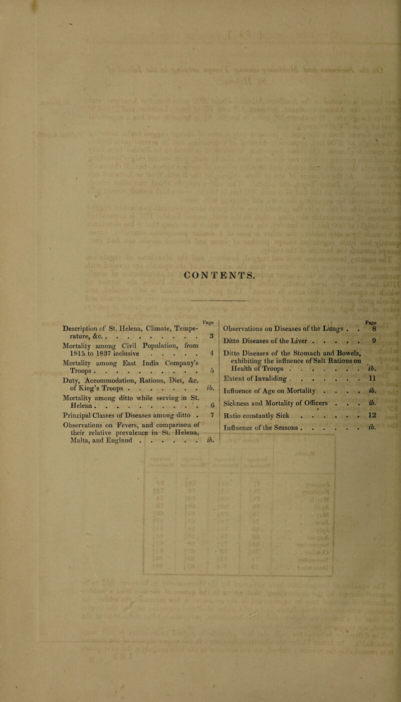 / X CONTENTS. I’age Description of St. Helena, Climate, Tempe¬ rature, &c.3 Mortality among Civil Population, from 1815 to 1837 inclusive.4 Mortality among East India Company’s Troops.5 Duty, Accommodation, Rations, Diet, &c. of King’s Troops.ib. Mortality among ditto while serving in St. Helena.6 Principal Classes of Diseases among ditto . 7 Observations on Fevers, and comparison of tlieir relative prevalence in St. Helena, Malta, and England.ib. , Page Observations on Diseases of the Lungs . . 8 Ditto Diseases of the Liver.9 Ditto Diseases of the Stomach and Bowels, exhibiting the influence of Salt Rations on _ • Health of Troops ..ib. Extent of Invaliding.11 Influence of Age on Mortality .... ib. Sickness and Mortality of Officers . . . ib. I Ratio constantly Sick.12 Influence of the Seasons.ib.