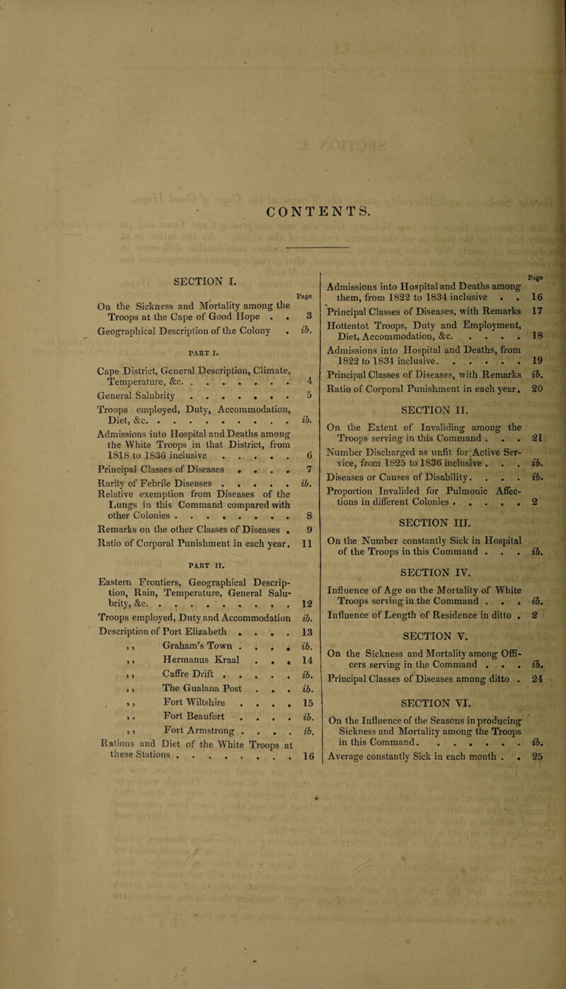 CONTENTS. SECTION I. Page On the Sickness and Mortality among the Troops at the Cape of Good Hope . , 3 Geographical Description of the Colony . ib. PART i. Cape District, General Description, Climate, Temperature, &c. ....... 4 General Salubrity ....... 5 Troops employed, Duty, Accommodation, Diet, &c., ib. Admissions into Hospital and Deaths among the White Troops in that District, from 1818 to 1S36 inclusive.6 Principal Classes of Diseases .... 7 Rarity of Febrile Diseases . , ... ib. Relative exemption from Diseases of the Lungs in this Command compared with other Colonies.. 8 Remarks on the other Classes of Diseases . 9 Ratio of Corporal Punishment in each year. 11 PART IX. Eastern Frontiers, Geographical Descrip¬ tion, Rain, Temperature, General Salu- brity, &c. 12 Troops employed, Duty and Accommodation ib. Description of Port Elizabeth . • • • 13 5 3 Graham’s Town . ib. 5 3 Hermanus Kraal • • * 14 3 3 Caffre Drift . * • • ib. 3 3 The Gualana Post • • • ib. 3 3 Fort Wiltshire • • • 15 3 3 Fort Beaufort . • • • ib. 3 3 Fort Armstrong . • • • ib. Rations and Diet of the White these Stations. Troops at 16 Page Admissions into Hospital and Deaths among them, from 1822 to 1834 inclusive . . 16 Principal Classes of Diseases, with Remarks 17 Hottentot Troops, Duty and Employment, Diet, Accommodation, &c.18 Admissions into Hospital and Deaths, from 1822 to 1834 inclusive. ..... 19 Principal Classes of Diseases, with Remarks ib. Ratio of Corporal Punishment in each year, 20 SECTION II. On the Extent of Invaliding among the Troops serving in this Command ... 21 Number Discharged as unfit for Active Ser¬ vice, from 1825 to 1836 inclusive . . . ib. Diseases or Causes of Disability. . . . ib. Proportion Invalided for Pulmonic Affec¬ tions in different Colonies ..... 2 SECTION III. On the Number constantly Sick in Hospital of the Troops in this Command . . . ib. SECTION IV. Influence of Age on the Mortality of White Troops serving in the Command . . . ib. Influence of Length of Residence in ditto . 2 SECTION V. On the Sickness and Mortality among Offi¬ cers serving in the Command . . , ib. Principal Classes of Diseases among ditto . 24 SECTION VI. On the Influence of the Seasons in producing Sickness and Mortality among the Troops in this Command.ib. Average constantly Sick in each month . . 25