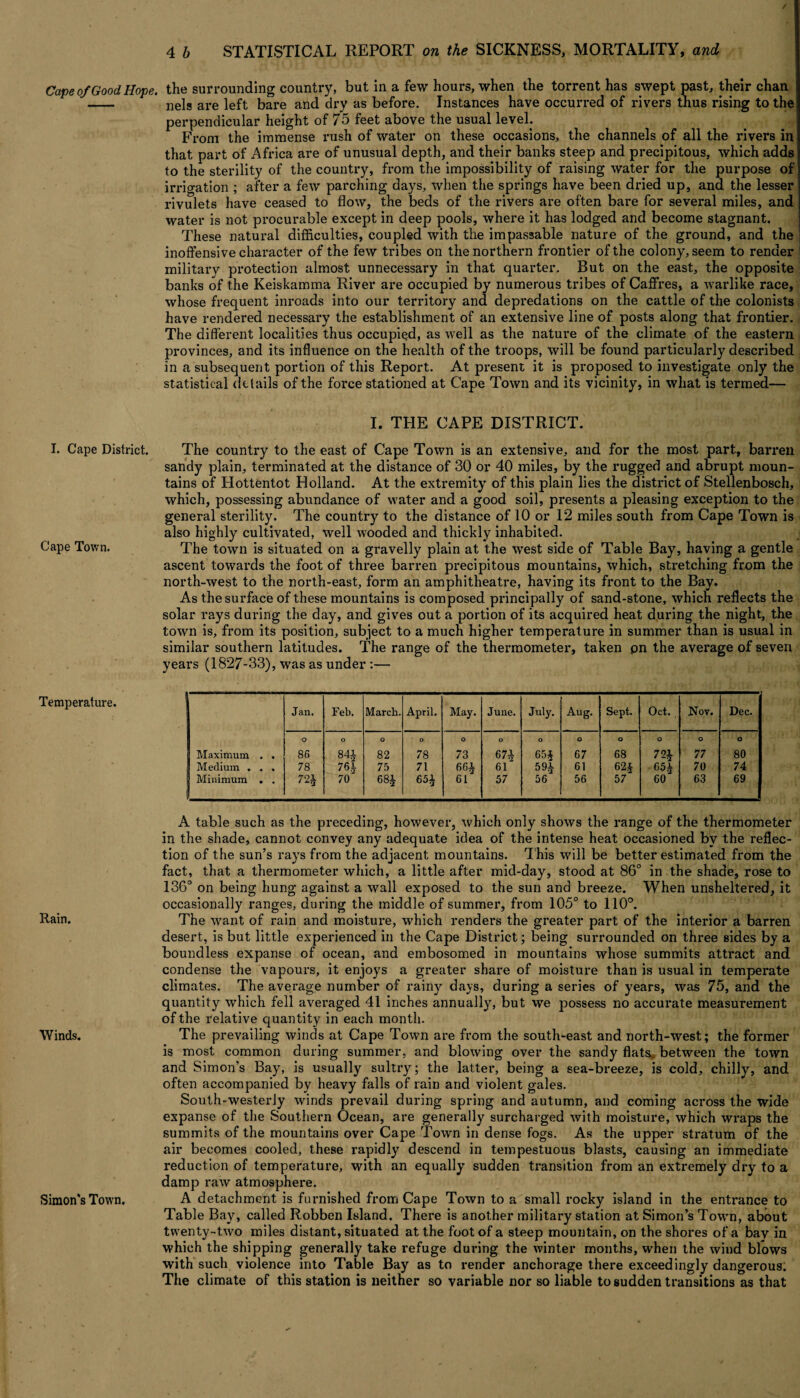 I. Cape District. Cape Town. Temperature. Rain. Winds. Simon's Town. / 4 b STATISTICAL REPORT on the SICKNESS, MORTALITY, and the surrounding country, but in a few hours, when the torrent has swept past, their chan nels are left bare and dry as before. Instances have occurred of rivers thus rising to the perpendicular height of 75 feet above the usual level. From the immense rush of water on these occasions, the channels of all the rivers in that part of Afx-ica are of unusual depth, and their banks steep and precipitous, which adds to the sterility of the country, from the impossibility of raising water for the purpose of irrigation ; after a few parching days, when the springs have been dried up, and the lesser rivulets have ceased to flow, the beds of the rivers are often bare for several miles, and water is not procurable except in deep pools, where it has lodged and become stagnant. These natural difficulties, coupled with the impassable nature of the ground, and the inoffensive character of the few tribes on the northern frontier of the colony, seem to render military protection almost unnecessary in that quarter. But on the east, the opposite banks of the Keiskamma River are occupied by numerous tribes of Caffres, a warlike race, whose frequent inroads into our territory and depredations on the cattle of the colonists have rendered necessai’y the establishment of an extensive line of posts along that frontier. The different localities thus occupied, as well as the nature of the climate of the eastern provinces, and its influence on the health of the troops, will be found particularly described in a subsequent portion of this Report. At present it is pi*oposed to investigate only the statistical details of the force stationed at Cape Town and its vicinity, in what is termed— I. THE CAPE DISTRICT. The country to the east of Cape Town is an extensive, and for the most part, barren sandy plain, terminated at the distance of 30 or 40 miles, by the rugged and abrupt moun¬ tains of Hottentot Holland. At the extremity of this plain lies the district of Stellenbosch, which, possessing abundance of water and a good soil, presents a pleasing exception to the general sterility. The country to the distance of 10 or 12 miles south from Cape Town is also highly cultivated, well wooded and thickly inhabited. The town is situated on a gravelly plain at the west side of Table Bay, having a gentle ascent towards the foot of three barren pi’ecipitous mountains, which, stretching from the north-west to the north-east, form an amphitheatre, having its front to the Bay. As the surface of these mountains is composed pi’incipally of sand-stone, which reflects the solar rays during the day, and gives out a portion of its acquired heat during the night, the town is, from its position, subject to a much higher temperature in summer than is usual in similar southern latitudes. The range of the thermometer, taken pn the average of seven years (1827-33), was as under :— Maximum . . Medium . . . Minimum . . Jan. Feb. March. April. May. June. July. Aug. Sept. Oct. Nov. Dec. O 86 78 72^ O 84i 76% 70 O 82 75 68% O 78 71 651 O 73 66% 61 O 67i 61 57 O 65§ 59% 56 O 67 61 56 O 68 62% 57 O 72% 65% 60 O 77 70 63 O ; 80 j 74 69 A table such as the preceding, however, which only shows the l’ange of the thermometer in the shade, cannot convey any adequate idea of the intense heat occasioned by the reflec¬ tion of the sun’s rays from the adjacent mountains. T his will be better estimated from the fact, that a thermometer which, a little after mid-day, stood at 86° in the shade, rose to 136° on being hung against a wall exposed to the sun and bi’eeze. When unsheltered, it occasionally ranges, during the middle of summer, from 105° to 110°. The want of rain and moisture, which renders the gi*eater part of the interior a barren desert, is but little experienced in the Cape District; being surrounded on three sides by a boundless expanse of ocean, and embosomed in mountains whose summits attract and condense the vapours, it enjoys a greater share of moistui-e than is usual in temperate climates. The average number of rainy days, during a series of years, was 75, and the quantity which fell avei'aged 41 inches annually, but we possess no accurate measurement of the relative quantity in each month. The prevailing winds at Cape Town are from the south-east and north-west; the former is most common during summer, and blowing over the sandy flats, between the town and Simon’s Bay, is usually sultry; the latter, being a sea-breeze, is cold, chilly, and often accompanied by heavy falls of rain and violent gales. South-westerly winds prevail during spring and autumn, and coming across the wide expanse of the Southern Ocean, are generally surcharged with moisture, which wi’aps the summits of the mountains over Cape Town in dense fogs. As the upper stratum of the air becomes cooled, these rapidly descend in tempestuous blasts, causing an immediate reduction of temperature, with an equally sudden ti-ansition from an extremely di*y to a damp raw atmosphei'e. A detachment is furnished from Cape Town to a small rocky island in the enti*ance to Table Bay, called Robben Island. Thei’e is another military station at Simon’s Town, about twenty-two miles distant, situated at the foot of a steep mountain, on the shores of a bay in which the shipping generally take refuge dui’ing the winter months, when the wind blows with such violence into Table Bay as to i*ender anchorage there exceedingly dangerous. The climate of this station is neither so variable nor so liable to sudden transitions as that