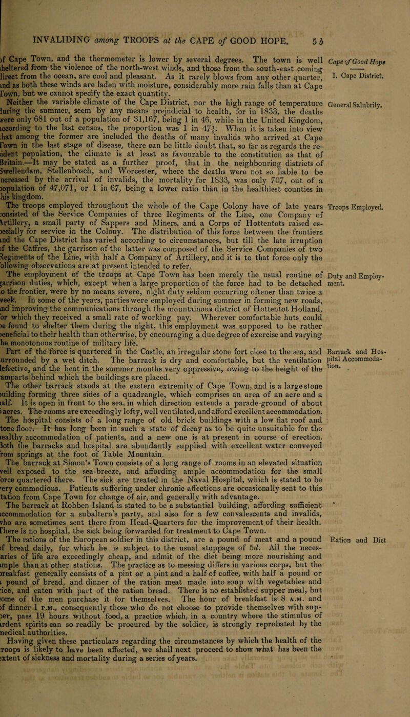 )f Cape Town, and the thermometer is lower by several degrees. The town is well sheltered from the violence of the north-west winds, and those from the south-east coming lirect from the ocean, are cool and pleasant. As it rarely blows from any other quarter, xnd as both these winds are laden with moisture, considerably more rain falls than at Cape Town, but we cannot specify the exact quantity. Neither the variable climate of the Cape District, nor the high range of temperature luring the summer, seem by any means prejudicial to health, for in 1833, the deaths vere only 681 out of a population of 31,167, being 1 in 46, while in the United Kingdom, iccording to the last census, the proportion was 1 in 47|. When it is taken into view bat among the former are included the deaths of many invalids who arrived at Cape Fown in the last stage of disease, there can be little doubt that, so far as regards the re- iident population, the climate is at least as favourable to the constitution as that of Britain.—It may be stated as a further proof, that in the neighbouring districts of Bwellendam, Stellenbosch, and Worcester, where the deaths were not so liable to be ncreased by the arrival of invalids, the mortality for 1833, was only 707, out of a copulation of 47,071, or 1 in 67, being a lower ratio than in the healthiest counties in his kingdom. The troops employed throughout the whole of the Cape Colony have of late years consisted of the Service Companies of three Regiments of the Line, one Company of Artillery, a small party of Sappers and Miners, and a Corps of Hottentots raised es- cecially for service in the Colony. The distribution of this force between the frontiers md the Cape District has varied according to circumstances, but till the late irruption )f the Caffres, the garrison of the latter was composed of the Service Companies of two Regiments of the Line, with half a Company of Artillery, and it is to that force only the ollowing observations are at present intended to refer. The employment of the troops at Cape Town has been merely the usual routine of garrison duties, which, except when a large proportion of the force had to be detached o the frontier, were by no means severe, night duty seldom occurring oftener than twice a veek. In some of the years, parties were employed during summer in forming new roads, md improving the communications through the mountainous district of Hottentot Holland, or which they received a small rate of working pay. Wherever comfortable huts could )e found to shelter them during the night, this employment was supposed to be rather xeneficial to their health than otherwise, by encouraging a due degree of exercise and varying he monotonous routine of military life. Part of the force is quartered in the Castle, an irregular stone fort close to the sea, and urrounded by a wet ditch. The barrack is dry and comfortable, but the ventilation lefective, and the heat in the summer months very oppressive, owing to the height of the amparts behind which the buildings are placed. The other barrack stands at the eastern extremity of Cape Town, and is a large stone milding forming three sides of a quadrangle, which comprises an area of an acre and a lalf. It is open in front to the sea, in which direction extends a parade-ground of about ) acres. The rooms are exceedingly lofty, well ventilated, and afford excellent accommodation. The hospital consists of a long range of old brick buildings with a low flat roof and tone floor. It has long been in such a state of decay as to be quite unsuitable for the lealthy accommodation of patients, and a new one is at present in course of erection. Both the barracks and hospital are abundantly supplied with excellent water conveyed rom springs at the foot of Table Mountain. The barrack at Simon’s Town consists of a long range of rooms in an elevated situation veil exposed to the sea-breeze, and affording ample accommodation for the small orce quartered there. The sick are treated in the Naval Hospital, which is stated to be rery commodious. Patients suffering under chronic affections are occasionally sent to this tation from Cape Town for change of air, and generally with advantage. The barrack at Robben Island is stated to be a substantial building, affording sufficient iccommodation for a subaltern’s party, and also for a few convalescents and invalids, vho are sometimes sent there from Head-Quarters for the impi*ovement of their health, rhere is no hospital, the sick being forwarded for treatment to Cape Town. The i*ations of the European soldier in this district, are a pound of meat and a pound >f bread daily, for which he is subject to the usual stoppage of 5d. All the neces- aries of life are exceedingly cheap, and admit of the diet being moi-e nourishing and imple than at other stations. The pi’actice as to messing differs in various corps, but the xreakfast generally consists of a pint or a pint and a half of coffee, with half a pound or l pound of bi’ead, and dinner of the ration meat made into soup with vegetables and •ice, and eaten with part of the l-ation bi*ead. There is no established supper meal, but iome of the men purchase it for themselves. The hour of breakfast is 8 a.m. and )f dinner 1 p.m., consequently those who do not choose to provide themselves with sup- oer, pass 19 hours without food, a practice which, in a counti‘y where the stimulus of irdent spirits can so i*eadily be procured by the soldiei*, is strongly i*eprobated by the nedical authorities. Having given these particulars i*egarding the circumstances by which the health of the roops is likely to have been affected, we shall next proceed to show what has been the ;xtent of sickness and mortality during a seines of yeai’s. Cape of Good Hope I. Cape District. General Salubrity. Troops Employed. Duty and Employ ment. Barrack and Hos¬ pital Accommoda¬ tion. Ration and Diet