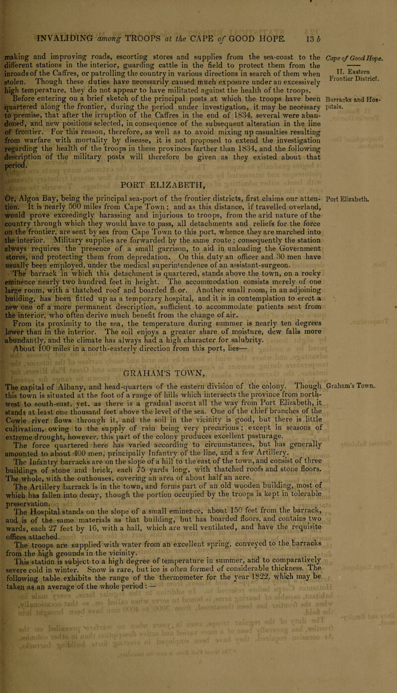 making and improving roads, escorting stores and supplies from the sea-coast to the different stations in the interior, guarding cattle in the field to protect them from the inroads of the Caffres, or patrolling the country in various directions in search of them when stolen. Though these duties have necessarily caused much exposure under an excessively high temperature, they do not appear to have militated against the health of the troops. Before entering on a brief sketch of the principal posts at which the troops have been quartered along the frontier, during the period under investigation, it may be necessary to premise, that after the irruption of the Caffres in the end of 1834, several were aban¬ doned, and new positions selected, inconsequence of the subsequent alteration in the line of frontier. For this reason, therefore, as well as to avoid mixing up casualties resulting from warfare with mortality by disease, it is not proposed to extend the investigation regarding the health of the troops in these provinces farther than 1834, and the following description of the military posts will therefore be given as they existed about that period. PORT ELIZABETH, Or, Algoa Bay, being the principal sea-port of the frontier districts, first claims our atten¬ tion. It is nearly 500 miles from Cape Town ; and as this distance, if travelled overland, would prove exceedingly harassing and injurious to troops, from the arid nature of the country through which they would have to pass, all detachments and reliefs for the force on the frontier, are sent by sea from Cape Town to this port, whence they are marched into the interior. Military supplies are forwarded by the same route ; consequently the station always requires the presence of a small garrison, to aid in unloading the Government stores, and protecting them from depredation. On this duty an officer and 30 men have usually been employed, under the medical superintendence of an assistant-surgeon. The barrack in which this detachment is quartered, stands above the town, on a rocky eminence nearly two hundred feet in height. The accommodation consists merely of one large room, with a thatched roof and boarded floor. Another small room, in an adjoining building, has been fitted up as a temporary hospital, and it is in contemplation to erect a new one of a more permanent description, sufficient to accommodate patients sent from the interior, who often derive much benefit from the change of air. From its proximity to the sea, the temperature during summer is nearly ten degrees lower than in the interior. The soil enjoys a greater share of moisture, dew falls more abundantly, and the climate has always had a high character for salubrity. About 100 miles in a north-easterly direction from this port, lies— GRAHAM’S TOWN, The capital of Albany, and head-quarters of the eastern division of the colony. Though this town is situated at the foot of a range of hills which intersects the province from north¬ west to south-east, yet, as there is a gradual ascent all the way from Port Elizabeth, it stands at least one thousand feet above the level of the sea. One of the chief branches of the Cowie river flows through it, and the soil in the vicinity is good, but there is little cultivation, owing to the supply of rain being very precarious; except in seasons of extreme drought, however, this part of the colony produces excellent pasturage. The force quartered here has varied according to circumstances, but has generally amounted to about 400 men, principally Infantry of the line, and a few Artillery. The Infantry barracks are on the slope of a hill*to the east of the town, and consist of three buildings of stone and brick, each 75 yards long, with thatched roofs and stone floors. The whole, with the outhouses, covering an area of about half an acre. The Artillery barrack is in the town, and forms part of an old wooden building, most of which has fallen into decay, though the portion occupied by the troops is kept in tolerable preservation. The Hospital stands on the slope of a.small eminence, about 150 feet from the barrack, and is of the same materials as that building, but has boarded floors, and contains two wards, each 27 feet by 1G, with a hall, which are well ventilated, and have the requisite offices attached. The troops are supplied with water from an excellent spring, conveyed to the barracks from the high grounds in the vicinity. This station is subject to a high degree of temperature in summer, and to comparatively severe cold in winter. Snow is rare, but ice is often formed of considerable thickness. The following table exhibits the range of the thermometer for the year 1822, which may be taken as an average of the whole period :— Cape of Good Hope. II. Eastern Frontier District. Barracks and Hos¬ pitals. Port Elizabeth. Graham’s Town,.