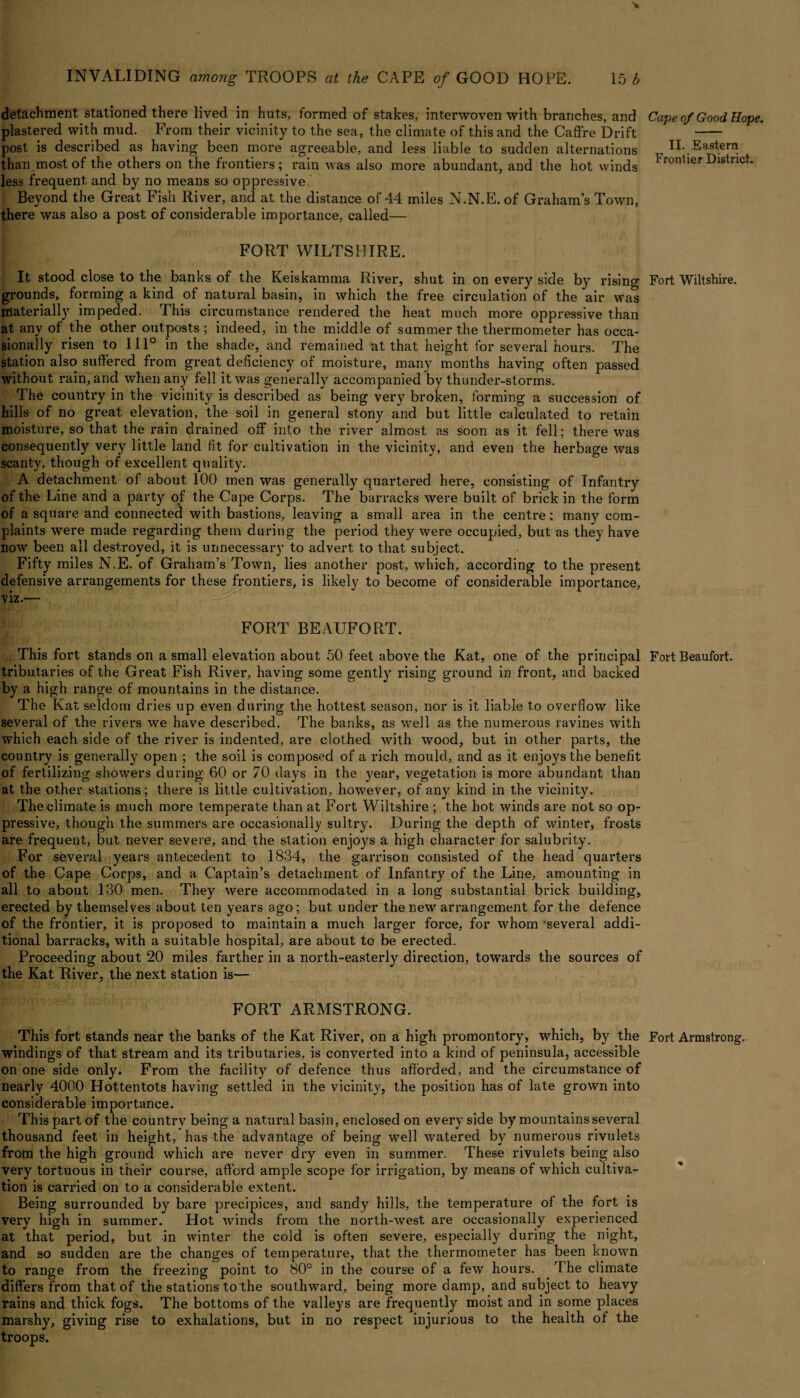 -» INVALIDING among TROOPS at the CAPE of GOOD HOPE. 15 b detachment stationed there lived in huts, formed of stakes, interwoven with branches, and plastered with mud. From their vicinity to the sea, the climate of this and the Caffre Drift post is described as having been more agreeable, and less liable to sudden alternations than most of the others on the frontiers; rain was also more abundant, and the hot winds less frequent and by no means so oppressive. Beyond the Great Fish River, and at the distance of 44 miles N.N.E. of Graham’s Town, there was also a post of considerable importance, called— FORT WILTSHIRE. It stood close to the banks of the Keiskamma River, shut in on every side by rising grounds, forming a kind of natural basin, in which the free circulation of the air was materially impeded. This circumstance rendered the heat much more oppressive than at any of the other outposts; indeed, in the middle of summer the thermometer has occa¬ sionally risen to 111° in the shade, and remained at that height for several hours. The station also suffered from great deficiency of moisture, many months having often passed without rain, and when any fell it was generally accompanied by thunder-storms. The country in the vicinity is described as being very broken, forming a succession of hills of no great elevation, the soil in general stony and but little calculated to retain moisture, so that the rain drained off into the river almost as soon as it fell; there was consequently very little land fit for cultivation in the vicinity, and even the herbage was scanty, though of excellent quality. A detachment of about 100 men was generally quartered here, consisting of Infantry of the Line and a party of the Cape Corps. The barracks were built of brick in the form of a square and connected with bastions, leaving a small area in the centre; many com¬ plaints were made regarding them during the period they were occupied, but as they have now been all destroyed, it is unnecessary to advert to that subject. Fifty miles N.E. of Graham’s Town, lies another post, which, according to the present defensive arrangements for these frontiers, is likely to become of considerable importance, viz.— FORT BEAUFORT. This fort stands on a small elevation about 50 feet above the Kat, one of the principal tributaries of the Great Fish River, having some gently rising ground in front, and backed by a high range of mountains in the distance. The Kat seldom dries up even during the hottest season, nor is it liable to overflow like several of the rivers we have described. The banks, as well as the numerous ravines with which each side of the river is indented, are clothed with wood, but in other parts, the country is generally open ; the soil is composed of a rich mould, and as it enjoys the benefit of fertilizing showers during 60 or 70 days in the year, vegetation is more abundant than at the other stations; there is little cultivation, however, of any kind in the vicinity. The climate is much more temperate than at Fort Wiltshire ; the hot winds are not so op¬ pressive, though the summers are occasionally sultry. During the depth of winter, frosts are frequent, but never severe, and the station enjoys a high character for salubrity. For several years antecedent to 1834, the garrison consisted of the head quarters of the Cape Corps, and a Captain’s detachment of Infantry of the Line, amounting in all to about 130 men. They were accommodated in a long substantial brick building, erected by themselves about ten years ago; but under the new arrangement for the defence of the frontier, it is proposed to maintain a much larger force, for whom several addi¬ tional barracks, with a suitable hospital, are about to be erected. Proceeding about 20 miles farther in a north-easterly direction, towards the sources of the Kat River, the next station is— FORT ARMSTRONG. This fort stands near the banks of the Kat River, on a high promontory, which, by the windings of that stream and its tributaries, is converted into a kind of peninsula, accessible on one side only. From the facility of defence thus afforded, and the circumstance of nearly 4000 Hottentots having settled in the vicinity, the position has of late grown into considerable importance. This part of the country being a natural basin, enclosed on every side by mountains several thousand feet in height, has the advantage of being well watered by numerous rivulets from the high ground which are never dry even in summer. These rivulets being also very tortuous in their course, afford ample scope for irrigation, by means of which cultiva¬ tion is carried on to a considerable extent. Being surrounded by bare precipices, and sandy hills, the temperature of the fort is very high in summer. Hot winds from the north-west are occasionally experienced at that period, but in winter the cold is often severe, especially during the night, and so sudden are the changes of temperature, that the thermometer has been known to range from the freezing point to 80° in the course of a few hours. The climate differs from that of the stations to the southward, being more damp, and subject to heavy rains and thick fogs. The bottoms of the valleys are frequently moist and in some places marshy, giving rise to exhalations, but in no respect injurious to the health of the troops. Cape of Good Hope. II. Eastern Frontier District. Fort Wiltshire. Fort Beaufort. Fort Armstrong.
