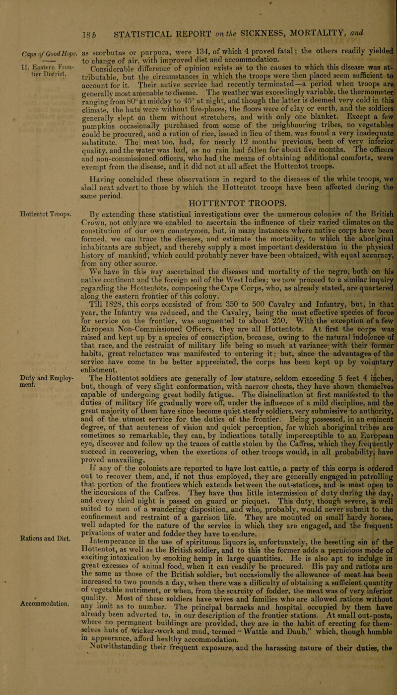 II. Eastern Fron¬ tier District. Hottentot Troops. Duty and Employ¬ ment. Rations and Diet. Accommodation. 18 b STATISTICAL REPORT on the SICKNESS, MORTALITY, and as scorbutus or purpura, were 134, of which 4 proved fatal; the others readily yielded to change of air, with improved diet and accommodation. Considerable difference of opinion exists as to the causes to which this disease was at¬ tributable, but the circumstances in which the troops were then placed seem sufficient to account for it. Their active service had recently terminated—a period when troops are generally most amenable to disease. The weather was exceedingly variable, the thermometer ranging from 80° at midday to 45° at night, and though the latter is deemed very cold in this climate, the huts were without fire-places, the floors were of clay or earth, and the soldiers generally slept on them without stretchers, and with only one blanket. Except a few pumpkins occasionally purchased from some of the neighbouring tribes, no vegetables could be procured, and a ration of rice, issued in lieu of them, was found a very inadequate substitute. The meat too, had, for nearly 12 months previous, been of very inferior quality, and the water was bad, as no rain had fallen for about five months. The officers and non-commissioned officers, who had the means of obtaining additional comforts, were exempt from the disease, and it did not at all affect the Hottentot troops. Having concluded these observations in regard to the diseases of the white troops, we shall next advert to those by which the Hottentot troops have been affected during the same period. HOTTENTOT TROOPS. By extending these statistical investigations over the numerous colonies of the British Crown, not only are we enabled to ascertain the influence of their varied climates on the constitution of our own countrymen, but, in many instances where native corps have been formed, we can trace the diseases, and estimate the mortality, to which the aboriginal inhabitants are subject, and thereby supply a most important desideratum in the physical history of mankind, which could probably never have been obtained, with equal accuracy, from any other source. We have in this way ascertained the diseases and mortality of the negro, both on his native continent and the foreign soil of the West Indies; we now proceed to a similar inquiry regarding the Hottentots, composing the Cape Corps, who, as already stated, are quartered along the eastern frontier of this colony. Till 1828, this corps consisted of from 350 to 500 Cavalry and Infantry, but, in that year, the Infantry was reduced, and the Cavalry, being the most effective species of force for service on the frontier, was augmented to about 250. With the exception of a few European Non-Commissioned Officers, they are all Hottentots. At first the corps was raised and kept up by a species of conscription, because, owing to the natui-al indolence of that race, and the restraint of military life being so much at variance with their former habits, great reluctance was manifested to entering it; but, since the advantages of the service have come to be better appreciated, the corps has been kept up by voluntary enlistment. The Hottentot soldiers are generally of low stature, seldom exceeding 5 feet 4 inches, but, though of very slight conformation, with narrow chests, they have shown themselves capable of undergoing great bodily fatigue. The disinclination at first manifested to the duties of military life gradually wore off, under the influence of a mild discipline, and the great majority of them have since become quiet steady soldiers, very submissive to authority, and of the. utmost sei'vice for the duties of the frontier. Being possessed, in an eminent degree, of that acuteness of vision and quick perception, for which aboriginal tribes are sometimes so remarkable, they can, by indications totally imperceptible to an European eye, discover and follow up the traces of cattle stolen by the Cadres, which they frequently succeed in recovering, when the exertions of other troops would, in all probability, have proved unavailing. If any of the colonists are reported to have lost cattle, a party of this corps is ordered out to recover them, and, if not thus employed, they are generally engaged in patrolling that portion of the frontiers which extends between the out-stations, and is most open to the incursions of the Caffres. They have thus little intermission of duty during the day, and every third night is passed on guard or picquet. This duty, though severe, is well suited to men of a wandering disposition, and who, probably, would never submit to the confinement and restraint of a garrison life. They are mounted on small hardy horses, well adapted for the nature of the service in which they are engaged, and the frequent privations of water and fodder they have to endure. Intemperance in the use of spirituous liquors is, unfortunately, the besetting sin of the Hottentot, as well as the British soldier, and to this the former adds a pernicious mode of exciting intoxication by smoking hemp in large quantities. He is also apt to indulge in great excesses of animal food, when it can readily be procui*ed. His pay and rations are the same as those of the British soldier, but occasionally the allowance of meat has been increased to two pounds a day, when there was a difficulty of obtaining a sufficient quantity of vegetable nutriment, or wlien, from the scax*city of fodder, the meat was of very inferior quality. Most of these soldiers have wives and families who are allowed rations without any limit as to number. The principal barracks and hospital occupied by them have already been adverted to, in our description of the frontier stations. At small out-posts, where no permanent buildings are provided, they are in the habit, of erecting for them¬ selves huts of wicker-work and mud, termed “Wattle and Daub,” which, though humble irj appearance, afford healthy accommodation. Notwithstanding their frequent exposure, and the harassing nature of their duties, the