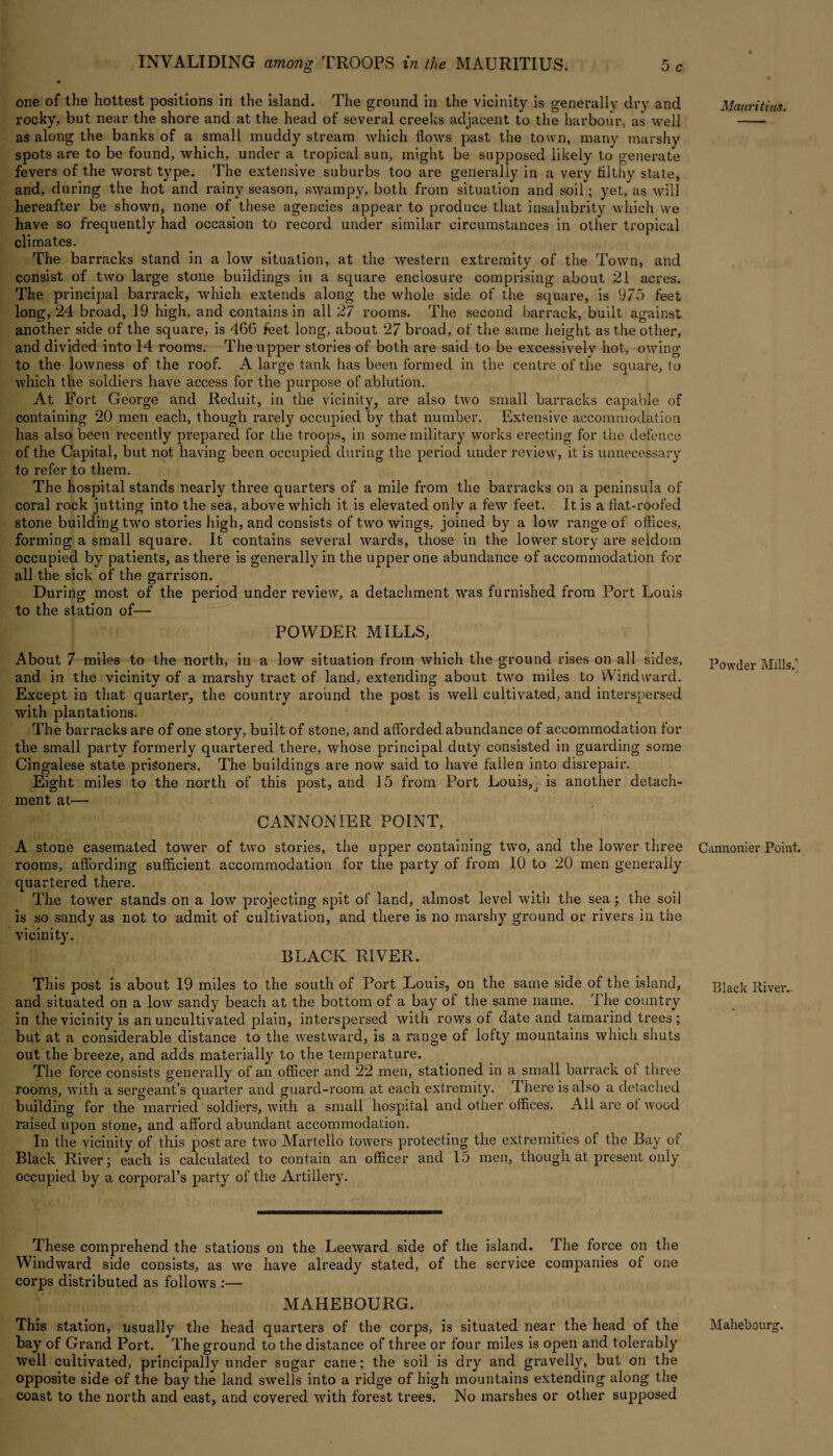 one of the hottest positions in the island. The ground in the vicinity is generally dry and rocky, but near the shore and at the head of several creeks adjacent to the harbour, as well as along the banks of a small muddy stream which flows past the town, many marshy spots are to be found, which, under a tropical sun, might be supposed likely to generate fevers of the worst type. The extensive suburbs too are generally in a very filthy state, and, during the hot and rainy season, swampy, both from situation and soil; yet, as will hereafter be shown, none of these agencies appear to produce that insalubrity which we have so frequently had occasion to record under similar circumstances in other tropical climates. The barracks stand in a low situation, at the western extremity of the Town, and consist of two large stone buildings in a square enclosure comprising about 21 acres. The principal barrack, which extends along the whole side of the square, is 975 feet long, 24 broad, 19 high, and contains in all 27 rooms. The second barrack, built against another side of the square, is 466 feet long, about 27 broad, of the same height as the other, and divided into 14 rooms. The upper stories of both are said to be excessively hot, owing to the lowness of the roof. A large tank has been formed in the centre of the square, to which the soldiers have access for the purpose of ablution. At Fort George and Reduit, in the vicinity, are also two small barracks capable of containing 20 men each, though rarely occupied by that number. Extensive accommodation has also been recently prepared for the troops, in some military works erecting for the defence of the Capital, but not having been occupied during the period under review, it is unnecessary to refer to them. The hospital stands nearly thi'ee quarters of a mile from the barracks on a peninsula of coral rock jutting into the sea, above which it is elevated only a few feet. It is a flat-roofed stone building two stories high, and consists of two wings, joined by a low range of offices, forming a small square. It contains several wards, those in the lower story are seldom occupied by patients, as there is generally in the upper one abundance of accommodation for all the sick of the garrison. During most of the period under review, a detachment was furnished from Port Louis to the station of— POWDER MILLS, About 7 miles to the north, in a low situation from which the ground rises on all sides, and in the vicinity of a marshy tract of land, extending about two miles to Windward. Except in that quarter, the country around the post is well cultivated, and interspersed with plantations. The barracks are of one story, built of stone, and afforded abundance of accommodation for the small party formerly quartered there, whose principal duty consisted in guarding some Cingalese state prisoners. The buildings are now said to have fallen into disrepair. Eight miles to the north of this post, and 15 from Port Louis,^ is another detach¬ ment at— CANNONIER POINT, A stone casemated tower of two stories, the upper containing twro, and the lower three rooms, affording sufficient accommodation for the party of from 10 to 20 men generally quartered there. The tower stands on a low projecting spit of land, almost level with the sea; the soil is so sandy as not to admit of cultivation, and there is no marshy ground or rivers in the vicinity. BLACK RIVER. This post is about 19 miles to the south of Port Louis, on the same side of the island, and situated on a low sandy beach at the bottom of a bay of the same name. The country in the vicinity is an uncultivated plain, interspersed with rows of date and tamarind trees; but at a considerable distance to the westward, is a range of lofty mountains which shuts out the breeze, and adds materially to the temperature. The force consists generally of an officer and 22 men, stationed in a small barrack ol three rooms, with a sergeant’s quarter and guard-room at each extremity. 1 here is also a detached building for the married soldiers, with a small hospital and other offices. Ail are ot wood raised upon stone, and afford abundant accommodation. In the vicinity of this post are two Martello towers protecting the extremities of the Bay ot Black River; each is calculated to contain an officer and 15 men, though at present only occupied by a corporal’s party of the Artillery. These comprehend the stations on the Leeward side of the island. The force on the Windward side consists, as we have already stated, of the service companies of one corps distributed as follows :— MAHEBOURG. This station, usually the head quarters of the corps, is situated near the head of the bay of Grand Port. The ground to the distance of three or four miles is open and tolerably Well cultivated, principally under sugar cane; the soil is dry and gravelly, but on the opposite side of the bay the land swells into a ridge of high mountains extending along the coast to the north and east, and covered with forest trees. No marshes or other supposed Mauritius. Powder Mills. Cannonier Point. Black River.. Mahebourg'.