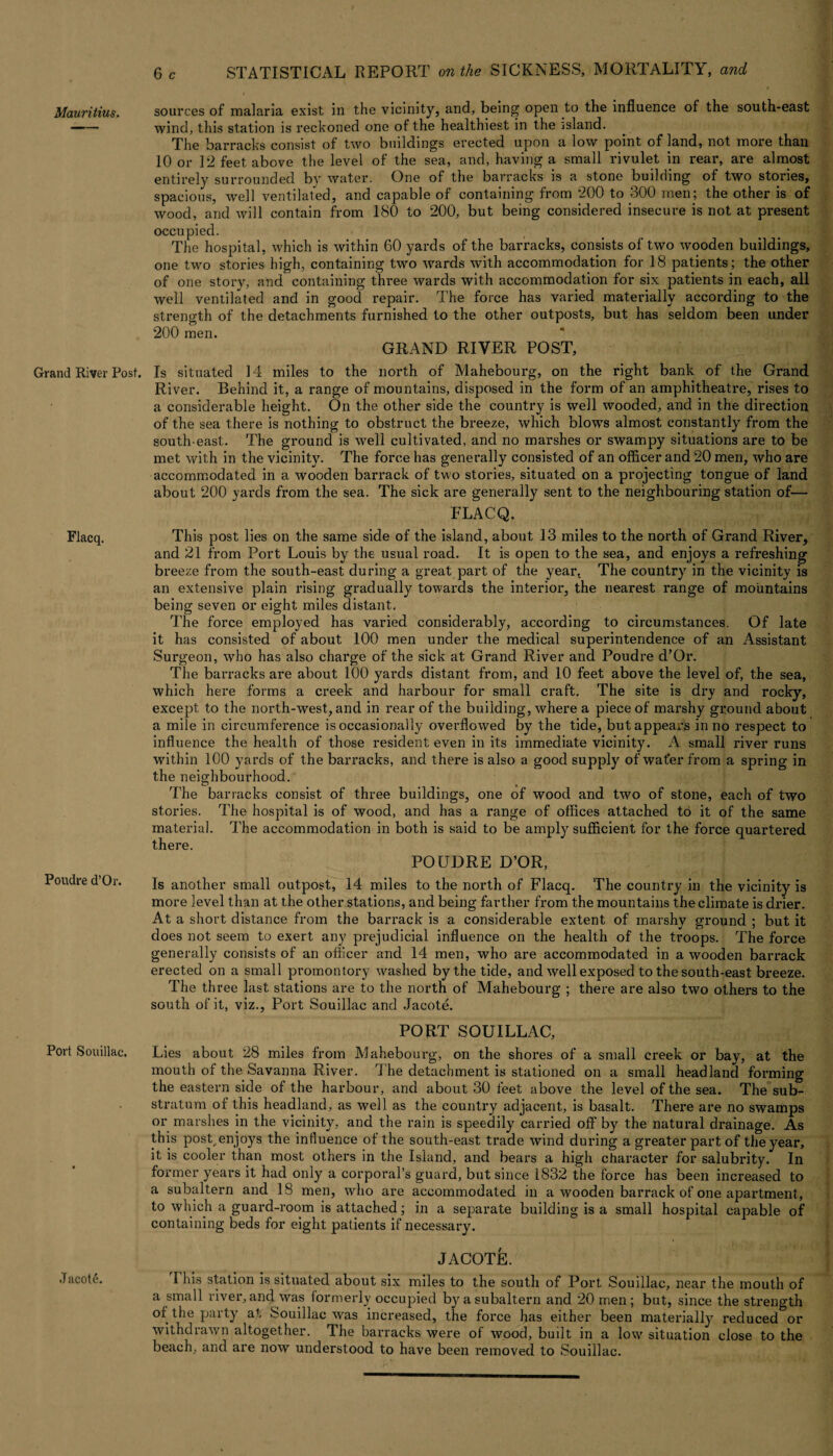Grand River Post. Flacq. Poudre d’Or. Port Souillac. Jacot6. 6 c STATISTICAL REPORT on the SICKNESS, MORTALITY, and sources of malaria exist in the vicinity, and, being open to the influence of the south-east wind, this station is reckoned one ot the healthiest in the island. The barracks consist of two buildings erected upon a low point of land, not more than 10 or 12 feet above the level of the sea, and, having a small rivulet in rear, are almost entirely surrounded by water. One of the barracks is a stone building of two stories, spacious, well ventilated, and capable of containing from 200 to 300 men; the other is of wood, and will contain from 180 to 200, but being considered insecure is not at present occupied. ; _ i.i| The hospital, which is within 60 yards of the barracks, consists of two wooden buildings, one two stories high, containing two wards with accommodation for 18 patients; the other of one story, and containing three wards with accommodation for six patients in each, all well ventilated and in good repair. The force has varied materially according to the strength of the detachments furnished to the other outposts, but has seldom been under 200 men. GRAND RIVER POST, Is situated 14 miles to the north of Mahebourg, on the right bank of the Grand River. Behind it, a range of mountains, disposed in the form of an amphitheatre, rises to a considerable height. On the other side the country is well wooded, and in the direction of the sea there is nothing to obstruct the breeze, which blows almost constantly from the south east. The ground is well cultivated, and no marshes or swampy situations are to be met with in the vicinity. The force has generally consisted of an officer and 20 men, who are accommodated in a wooden barrack of two stories, situated on a projecting tongue of land about 200 yards from the sea. The sick are generally sent to the neighbouring station of— ELACQ. This post lies on the same side of the island, about 13 miles to the north of Grand River, and 21 from Port Louis by the usual road. It is open to the sea, and enjoys a i-efreshing breeze from the south-east during a great part of the year, The country in the vicinity is an extensive plain rising gradually towards the interior, the nearest range of mountains being seven or eight miles distant. The force employed has varied considerably, according to circumstances. Of late it has consisted of about 100 men under the medical superintendence of an Assistant Surgeon, who has also charge of the sick at Grand River and Poudre d’Or. The barracks are about 100 yards distant from, and 10 feet above the level of, the sea, which here forms a creek and harbour for small craft. The site is dry and rocky, except to the north-west, and in rear of the building, where a piece of marshy ground about a mile in circumference is occasionally overflowed by the tide, but appears in no respect to influence the health of those resident even in its immediate vicinity. A small river runs within 100 yards of t he barracks, and there is also a good supply of water from a spring in the neighbourhood. The barracks consist of three buildings, one of wood and two of stone, each of two stories. The hospital is of wood, and has a range of offices attached to it of the same material. The accommodation in both is said to be amply sufficient for the force quartered there. POUDRE D’OR, Is another small outpost, 14 miles to the north of Flacq. The country in the vicinity is more level than at the other stations, and being farther from the mountains the climate is drier. At a short distance from the barrack is a considerable extent of marshy ground ; but it does not seem to exert any prejudicial influence on the health of the troops. The force generally consists of an officer and 14 men, who are accommodated in a wooden barrack erected on a small promontory washed by the tide, and well exposed to the south-east breeze. The three last stations are to the north of Mahebourg ; there are also two others to the south of it, viz., Port Souillac and Jacote. PORT SOUILLAC, Lies about 28 miles from Mahebourg, on the shores of a small creek or bay, at the mouth of the Savanna River. The detachment is stationed on a small headland forming the eastern side of the harbour, and about 30 feet above the level of the sea. The sub¬ stratum of this headland, as well as the country adjacent, is basalt. There are no swamps or marshes in the vicinity, and the rain is speedily carried off by the natural drainage. As this pos^enjoys the influence ot the south-east trade wind during a greater part of the year, it is cooler than most others in the Island, and bears a high character for salubrity. In former years it had only a corporal’s guard, but since 1832 the force has been increased to a subaltern and 18 men, who are accommodated in a wooden barrack of one apartment, to which a guard-room is attached; in a separate building is a small hospital capable of containing beds for eight patients if necessary. JACOTE. This station is situated about six miles to the south of Port Souillac, near the mouth of a small river, and was formerly occupied by a subaltern and 20 men ; but, since the strength of the party at Souillac was increased, the force has either been materially reduced or withdrawn altogether. The barracks were of wood, built in a low situation close to the beach, and are now understood to have been removed to Souillac.