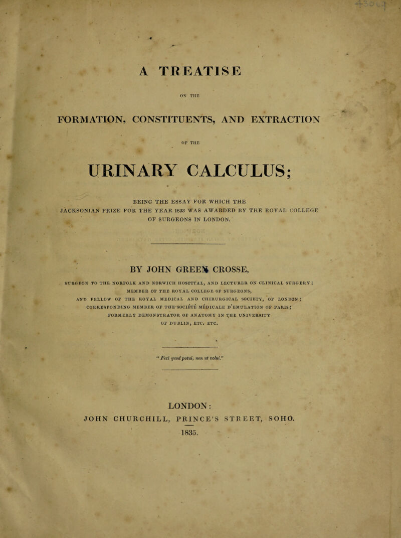 ♦ A TREATISE ON THF, FORMATION, CONSTITUENTS, AND EXTRACTION OF THE BEING THE ESSAY FOR WHICH THE JACKSONIAN PRIZE FOR THE YEAR 1833 WAS AWARDED BY THE ROYAL COLLEGE OF SURGEONS IN LONDON. BY JOHN GREED* CROSSE, SURGEON TO THE NORFOLK AND NORWICH HOSPITAL, AND LECTURER ON CLINICAL SURGERY; MEMBER OF THE ROYAL COLLEGE OF SURGEONS, AND FELLOW OF THE ROYAL MEDICAL AND CHIRURGICAL SOCIETY, OF LONDON; CORRESPONDING MEMBER OF THESOCIETE MEDICARE d’eMULATION OF PARIS; FORMERLY DEMONSTRATOR OF ANATOMY IN THE UNIVERSITY OF DUBLIN, ETC. ETC. “ Feci quod potui, non ut volui.” LONDON: JOHN CHURCHILL, PRINCE’S STREET, SOHO. 1835.