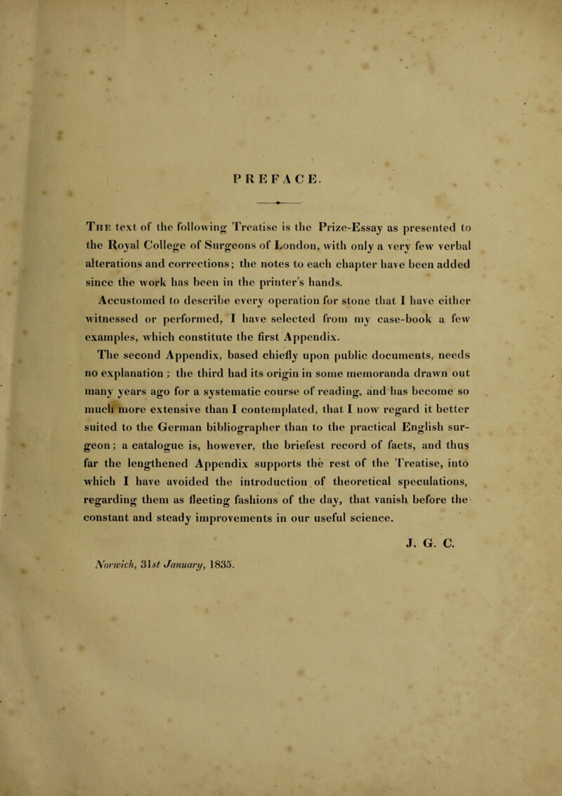 PREFACE. The text of the following Treatise is the Prize-Essay as presented to the Royal College of Surgeons of London, with only a very few verbal alterations and corrections; the notes to each chapter have been added since the work has been in the printer’s hands. Accustomed to describe every operation for stone that I have either witnessed or performed, I have selected from my case-book a few examples, which constitute the first Appendix. The second Appendix, based chiefly upon public documents, needs no explanation ; the third had its origin in some memoranda drawn out many years ago for a systematic course of reading, and has become so much more extensive than I contemplated, that I now regard it better suited to the German bibliographer than to the practical English sur¬ geon ; a catalogue is, however, the briefest record of facts, and thus far the lengthened Appendix supports the rest of the Treatise, into which I have avoided the introduction of theoretical speculations, regarding them as fleeting fashions of the day, that vanish before the constant and steady improvements in our useful science. J. G. C. Norwich, 31a'£ January, 1835. t