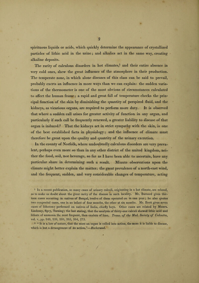 spirituous liquids or acids, which quickly determine the appearance of crystallized particles of lithic acid in the urine ; and alkalies act in the same way, creating - alkaline deposits. The rarity of calculous disorders in hot climates,1 and their entire absence in very cold ones, shew the great influence of the atmosphere in their production. The temperate zone, in which alone diseases of this class can be said to prevail, probably exerts an influence in more ways than we can explain: the sudden varia¬ tions of the thermometer is one of the most obvious of circumstances calculated to affect the human frame; a rapid and great fall of temperature checks the prin¬ cipal function of the skin by diminishing the quantity of perspired fluid, and the kidneys, as vicarious organs, are required to perform more duty. It is observed that where a sudden call arises for greater activity of function in any organ, and particularly if such call be frequently renewed, a greater liability to disease of that organ is induced.2 That the kidneys act in strict sympathy with the skin, is one of the best established facts in physiology; and the influence of climate must therefore be great upon the quality and quantity of the urinary excretion. In the county of Norfolk, where undoubtedly calculous disorders are very preva¬ lent, perhaps even more so than in any other district of the united kingdom, nei¬ ther the food, soil, nor beverage, so far as I have been able to ascertain, have any particular share in determining such a result. Minute observations upon the climate might better explain the matter; the great prevalence of a north-east wind, and the frequent, sudden, and very considerable changes of temperature, acting 1 In a recent publication, so many cases of urinary calculi, originating in a hot. climate, are related, as to make us doubt about the great rarity of the disease in such locality. Mr. Burnard gives thir¬ teen cases occurring in natives of Bengal, twelve of them operated on in one year; he also quotes two congenital cases, one in an infant of four months, the other at six months. Mr. Brett gives seven cases of lithotomy performed on natives of India, chiefly boys. Other cases are related by Messrs. Lindesay, Spry, Turning; the last stating, that the analysis of thirty-one calculi shewed lithic acid and lithate of ammonia the most frequent, then oxalate of lime. Trans, of the Med. Society of Calcutta, vol. v, pp. 249, 259, 260, 263, 264, 273. 2 “ It is a law of nature, that the more an organ is called into action, the more it is liable to disease, which is but a derangement of its action.”—Richerand.