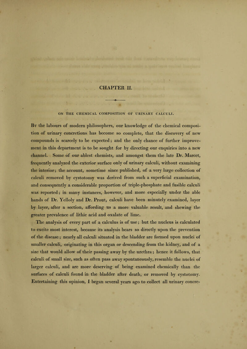 -- ON THE CHEMICAL COMPOSITION OF URINARY CALCULI. By the labours of modern philosophers, our knowledge of the chemical composi¬ tion of urinary concretions has become so complete, that the discovery of new compounds is scarcely to be expected; and the only chance of further improve¬ ment in this department is to be sought for by directing our enquiries into a new channel. Some of our ablest chemists, and amongst them the late Dr. Marcet, frequently analyzed the exterior surface only of urinary calculi, without examining the interior; the account, sometime since published, of a very large collection of calculi removed by cystotomy was derived from such a superficial examination, and consequently a considerable proportion of triple-phosphate and fusible calculi was reported; in many instances, however, and more especially under the able hands of Dr. Yelloly and Dr. Prout, calculi have been minutely examined, layer by layer, after a section, affording us a more valuable result, and shewing the greater prevalence of lithic acid and oxalate of lime. The analysis of every part of a calculus is of use; but the nucleus is calculated to excite most interest, because its analysis bears so directly upon the prevention of the disease; nearly all calculi situated in the bladder are formed upon nuclei of smaller calculi, originating in this organ or descending from the kidney, and of a size that would allow of their passing away by the urethra; lienee it follows, that calculi of small size, such as often pass away spontaneously, resemble the nuclei of larger calculi, and are more deserving of being examined chemically than the surfaces of calculi found in the bladder after death, or removed by cystotomy. Entertaining this opinion, I began several years ago to collect all urinary concre-