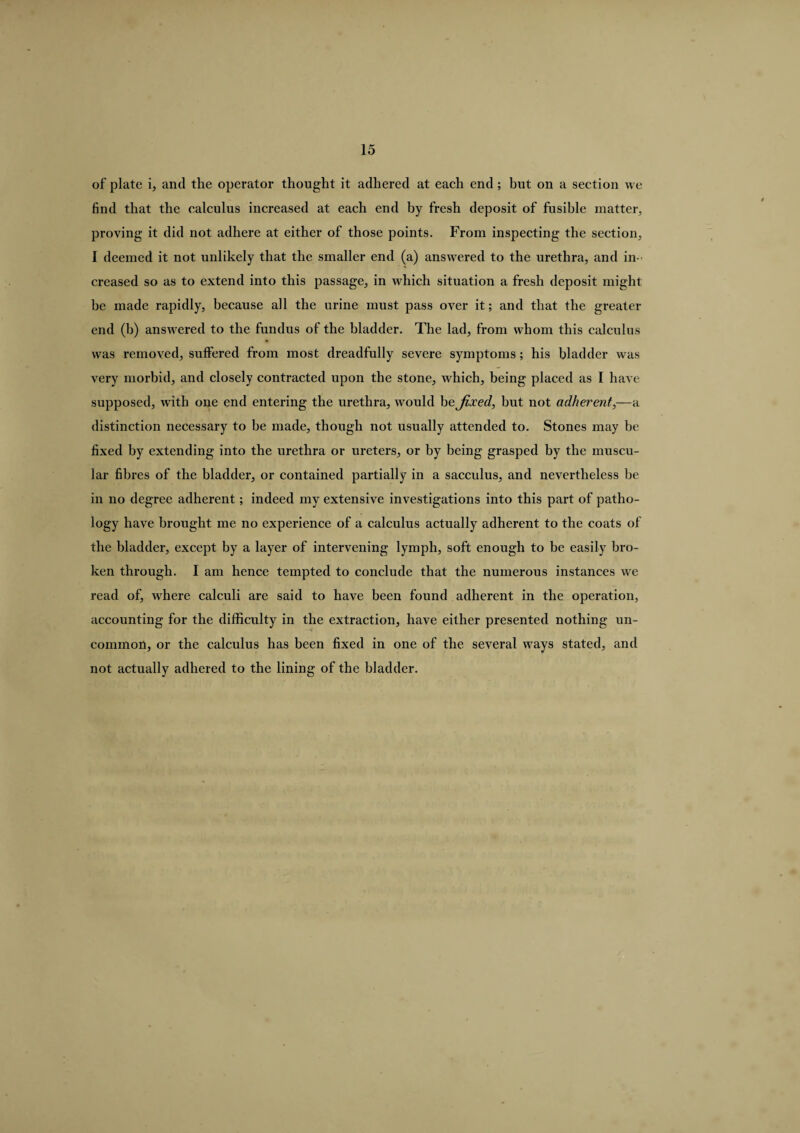 of plate i, and the operator thought it adhered at each end ; but on a section we find that the calculus increased at each end by fresh deposit of fusible matter, proving it did not adhere at either of those points. From inspecting the section, I deemed it not unlikely that the smaller end (a) answered to the urethra, and in¬ creased so as to extend into this passage, in which situation a fresh deposit might be made rapidly, because all the urine must pass over it; and that the greater end (b) answered to the fundus of the bladder. The lad, from whom this calculus was removed, suffered from most dreadfully severe symptoms; his bladder was very morbid, and closely contracted upon the stone, which, being placed as I have supposed, with one end entering the urethra, would be fixed, but not adherent,—a distinction necessary to be made, though not usually attended to. Stones may be fixed by extending into the urethra or ureters, or by being grasped by the muscu¬ lar fibres of the bladder, or contained partially in a sacculus, and nevertheless be in no degree adherent; indeed my extensive investigations into this part of patho¬ logy have brought me no experience of a calculus actually adherent to the coats of the bladder, except by a layer of intervening lymph, soft enough to be easily bro¬ ken through. I am hence tempted to conclude that the numerous instances we read of, wrhere calculi are said to have been found adherent in the operation, accounting for the difficulty in the extraction, have either presented nothing un¬ common, or the calculus has been fixed in one of the several ways stated, and not actually adhered to the lining of the bladder.