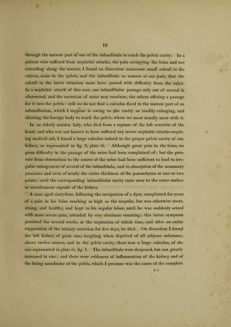 through the narrow part of one of the infundibula to reach the pelvic cavity. In a patient who suffered from nephritic attacks, the pain occupying the loins and not extending along the ureters, I found on dissection numerous small calculi in the calyces, some in the pelvis, and the infundibula so narrow at one part, that the calculi in the latter situation must have passed with difficulty from the calyx. In a nephritic attack of this sort, one infundibular passage only out of several is obstructed, and the excretion of urine may continue, the others offering a passage for it into the pelvis : still we do not find a calculus fixed in the narroAV part of an infundibulum, which I suppose is owing to the cavity so readily enlarging, and allowing the foreign body to reach the pelvis, where we most usually meet with it. In an elderly maiden lady, who died from a rupture of the left ventricle of the heart, and who was not known to have suffered any severe nephritic attacks recpiir- ing medical aid, I found a large calculus infixed in the proper pelvic cavity of one kidney, as represented in fig. 3, plate iii. Although great pain in the loins, no great difficulty in the passage of the urine had been complained of; but the pres¬ sure from obstruction to the course of the urine had been sufficient to lead to irre¬ gular enlargement of several of the infundibula, and to absorption of the mammary processes and even of nearly the entire thickness of the parenchyma at one or two points, until the corresponding infundibular cavity came near to the outer surface or membranous capsule of the kidney. A man aged sixty-four, following the occupation of a dyer, complained for years of a pain in his loins reaching as high as the scapulae, but was otherwise stout, strong, and healthy, and kept to his regular labor, until he was suddenly seized with more severe pain, attended by very obstinate vomiting; this latter symptom persisted for several weeks, at the expiration of which time, and after an entire suppression of the urinary secretion for five days, he died. On dissection I found the left kidney of great size, weighing when deprived of all adipose substance, above twelve ounces, and in the pelvic cavity, there was a large calculus, of the size represented in plate iv, fig. 1. The infundibula were deepened, but not greatly increased in size ; and there were evidences of inflammation of the kidney and of the lining membrane of the pelvis, which I presume was the cause of the complete D 2