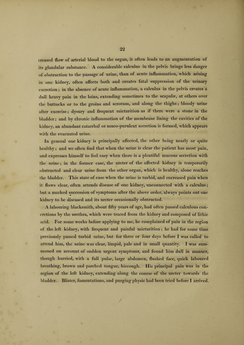 creased flow of arterial blood to the organ, it often leads to an augmentation of its glandular substance. A considerable calculus in the pelvis brings less danger of obstruction to the passage of urine, than of acute inflammation, which arising in one kidney, often affects both and creates fatal suppression of the urinary excretion; in the absence of acute inflammation, a calculus in the pelvis creates a dull heavy pain in the loins, extending sometimes to the scapulae, at others over the buttocks or to the groins and scrotum, and along the thighs; bloody urine after exercise; dysury and frequent micturition as if there were a stone in the bladder; and by chronic inflammation of the membrane lining the cavities of the kidney, an abundant catarrhal or muco-purulent secretion is formed, which appears with the evacuated urine. In general one kidney is principally affected, the other being nearly or quite healthy; and we often find that when the urine is clear the patient has most pain, and expresses himself to feel easy when there is a plentiful mucous secretion with the urine; in the former case, the ureter of the affected kidney is temporarily obstructed and clear urine from the other organ, which is healthy, alone reaches the bladder. This state of ease when the urine is turbid, and encreased pain when it flows clear, often attends disease of one kidney, unconnected with a calculus; but a marked succession of symptoms after the above order, always points out one kidney to be diseased and its ureter occasionally obstructed. A labouring blacksmith, about fifty years of age, had often passed calculous con¬ cretions by the urethra, which were traced from the kidney and composed of lithic acid. For some weeks before applying to me, he complained of pain in the region of the left kidney, with frequent and painful micturition ; he had for some time previously passed turbid urine, but for three or four days before I was called to attend him, the urine was clear, limpid, pale and in small quantity. I was sum¬ moned on account of sudden urgent symptoms, and found him dull in manner, though hurried, with a full pulse, large abdomen, flushed face, quick laboured breathing, brown and parched tongue, hiccough. His principal pain was in the region of the left kidney, extending along the course of the ureter towards the bladder. Blister, fomentations, and purging physic had been tried before I arrived.