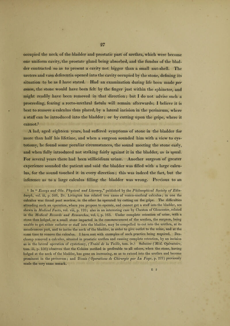 occupied the neck of the bladder and prostatic part of urethra, which were become one uniform cavity, the prostate gland being absorbed, and the fundus of the blad¬ der contracted so as to present a cavity not bigger than a small nut-shell. The ureters and vasa deferentia opened into the cavity occupied by the stone, defining its situation to he as I have stated. Had an examination during life been made per anum, the stone would have been felt by the finger just within the sphincter, and might readily have been removed in that direction ; but I do not advise such a proceeding, fearing a recto-urethral fistula will remain afterwards; I believe it is best to remove a calculus thus placed, by a lateral incision in the perinaeum, where a staff can be introduced into the bladder ; or by cutting upon the gripe, where it cannot.1 A lad, aged eighteen years, had suffered symptoms of stone in the bladder for more than half his lifetime, and when a surgeon sounded him with a view to cys¬ totomy, he found some peculiar circumstances, the sound meeting the stone early, and when fully introduced not striking fairly against it in the bladder, as is usual. For several years there had been stillicidium urinae. Another surgeon of greater experience sounded the patient and said the bladder was filled with a large calcu¬ lus, for the sound touched it in every direction ; this was indeed the fact, but the inference as to a large calculus filling the bladder was wrong. Previous to an 1 In “ Essays and Obs. Physical and Literary,” published by the Philosophical Society of Edin¬ burgh, yoI. iii, p. 546, Dr. Livington has related two cases of vesico-urethral calculus; in one the calculus was found post mortem, in the other he operated by cutting on the gripe. The difficulties attending such an operation, where you propose to operate, and cannot get a staff into the bladder, are shewn in Medical Facts, vol. viii, p. 126; also in an interesting case by Cheston of Gloucester, related in the Medical Records and Researches, vol. i, p. 163. Under complete retention of urine, with a stone thus lodged, or a small stone impacted in the commencement of the urethra, the surgeon, being unable to get either catheter or staff into the bladder, may be compelled to cut into the urethra, at its membranous part, and to incise the neck of the bladder, in order to give outlet to the urine, and at the same time to remove the calculus. I have met with examples of such practice being required. Des- champ removed a calculus, situated in prostatic urethra and causing complete retention, by an incision as in the lateral operation of cystotomy, (Traitc de la Taille, tom. iv.l Sabatier (Med. Operatoire, tom. iii, p. 136) observes that the Celsian method is preferable to all others, when the stone, having lodged at the neck of the bladder, has gone on increasing, so as to extend into the urethra and become prominent in the perinseum ; and Dionis (Operations de Chirurgie par La Faye, p. 221) previously made the very same remark. E 2