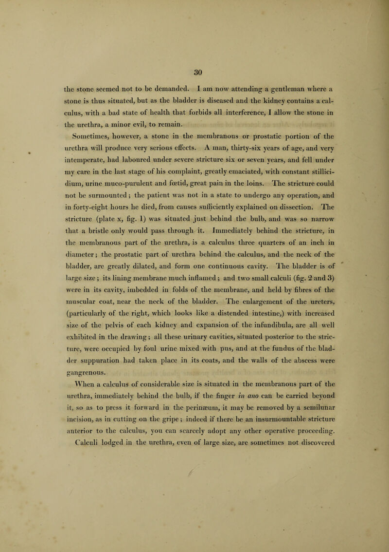 the stone seemed not to be demanded. I am now attending a gentleman where a stone is thus situated, but as the bladder is diseased and the kidney contains a cal¬ culus, with a bad state of health that forbids all interference, I allow the stone in the urethra,, a minor evil, to remain. Sometimes, however, a stone in the membranous or prostatic portion of the urethra will produce very serious effects. A man, thirty-six years of age, and very intemperate, had laboured under severe stricture six or seven years, and fell under my care in the last stage of his complaint, greatly emaciated, with constant stillici- dium, urine muco-purulent and foetid, great pain in the loins. The stricture coidd not he surmounted ; the patient was not in a state to undergo any operation, and in forty-eight hours he died, from causes sufficiently explained on dissection. The stricture (plate x, fig. 1) was situated just behind the bulb, and was so narrow that a bristle only would pass through it. Immediately behind the stricture, in the membranous part of the urethra, is a calculus three quarters of an inch in diameter; the prostatic part of urethra behind the calculus, and the neck of the bladder, are greatly dilated, and form one continuous cavity. The bladder is of large size ; its lining membrane much inflamed ; and two small calculi (fig. 2 and 3) were in its cavity, imbedded in folds of the membrane, and held by fibres of the muscular coat, near the neck of the bladder. The enlargement of the ureters, (particularly of the right, which looks like a distended intestine,) with increased size of the pelvis of each kidney and expansion of the infundibula, are all well exhibited in the drawing; all these urinary cavities, situated posterior to the stric¬ ture, were occupied by foul urine mixed with pus, and at the fundus of the blad¬ der suppuration had taken place in its coats, and the walls of the abscess were gangrenous. When a calculus of considerable size is situated in the membranous part of the urethra, immediately behind the bulb, if the finger in ano can be carried beyond it, so as to press it forward in the perinaeum, it may be removed by a semilunar incision, as in cutting on the gripe; indeed if there be an insurmountable stricture anterior to the calculus, you can scarcely adopt any other operative proceeding. Calculi lodged in the urethra, even of large size, are sometimes not discovered