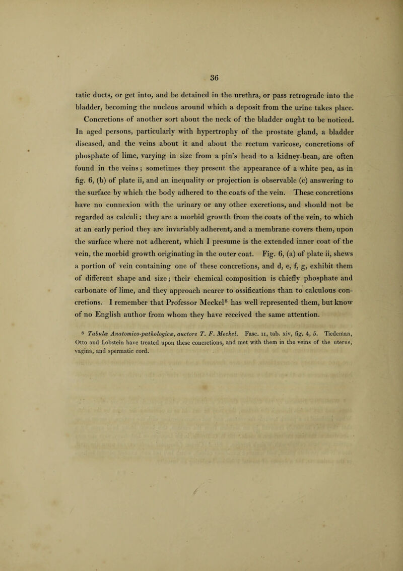 tatic ducts, or get into, and be detained in the urethra, or pass retrograde into the bladder, becoming the nucleus around which a deposit from the urine takes place. Concretions of another sort about the neck of the bladder ought to be noticed. In aged persons, particularly with hypertrophy of the prostate gland, a bladder diseased, and the veins about it and about the rectum varicose, concretions of phosphate of lime, varying in size from a pin’s head to a kidney-bean, are often found in the veins; sometimes they present the appearance of a white pea, as in fig. 6, (b) of plate ii, and an inequality or projection is observable (c) answering to the surface by which the body adhered to the coats of the vein. These concretions have no connexion with the urinary or any other excretions, and should not be regarded as calculi; they are a morbid growth from the coats of the vein, to which at an early period they are invariably adherent, and a membrane covers them, upon the surface where not adherent, which I presume is the extended inner coat of the vein, the morbid growth originating in the outer coat. Fig. 6, (a) of plate ii, shews a portion of vein containing one of these concretions, and d, e, f, g, exhibit them of different shape and size; their chemical composition is chiefly phosphate and carbonate of lime, and they approach nearer to ossifications than to calculous con¬ cretions. I remember that Professor Meckel8 has well represented them, but know of no English author from whom they have 1’eceived the same attention. 8 Tabula Anatomico-pathologicce, auctore T. F. Meckel. Fasc. ii, tab. xiv, fig. 4, 5. Tiedeman, Otto and Lobstein have treated upon these concretions, and met with them in the veins of the uterus, vagina, and spermatic cord.