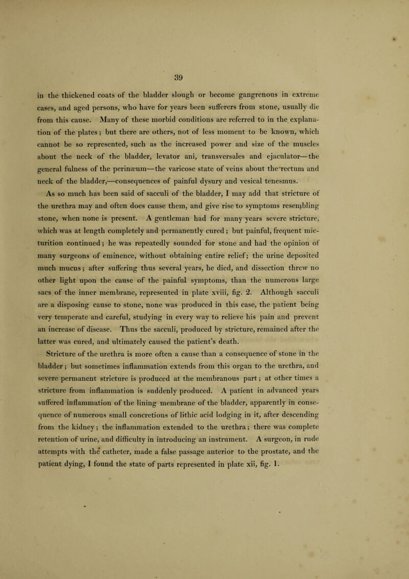 in the thickened coats of the bladder slough or become gangrenous in extreme cases, and aged persons, who have for years been sufferers from stone, usually die from this cause. Many of these morbid conditions are referred to in the explana¬ tion of the plates; but there are others, not of less moment to be known, which cannot be so represented, such as the increased power and size of the muscles about the neck of the bladder, levator ani, transversales and ejaculator—the general fulness of the perinseum—the varicose state of veins about the‘rectum and neck of the bladder,—consequences of painful dysury and vesical tenesmus. As so much has been said of sacculi of the bladder, I may add that stricture of the urethra may and often does cause them, and give rise to symptoms resembling stone, when none is present. A gentleman had for many years severe stricture, which was at length completely and permanently cured; but painful, frequent mic¬ turition continued; he was repeatedly sounded for stone and had the opinion of many surgeons of eminence, without obtaining entire relief; the urine deposited much mucus ; after suffering thus several years, he died, and dissection threw no other light upon the cause of the painful symptoms, than the numerous large sacs of the inner membrane, represented in plate xviii, fig. 2. Although sacculi are a disposing cause to stone, none was produced in this case, the patient being very temperate and careful, studying in every way to relieve his pain and prevent an increase of disease. Thus the sacculi, produced by stricture, remained after the latter was cured, and ultimately caused the patient’s death. Stricture of the urethra is more often a cause than a consequence of stone in the bladder; hut sometimes inflammation extends from this organ to the urethra, and severe permanent stricture is produced at the membranous part; at other times a stricture from inflammation is suddenly produced. A patient in advanced years suffered inflammation of the lining membrane of the bladder, apparently in conse¬ quence of numerous small concretions of lithic acid lodging in it, after descending from the kidney; the inflammation extended to the urethra; there was complete retention of urine, and difficulty in introducing an instrument. A surgeon, in rude attempts with the* catheter, made a false passage anterior to the prostate, and the patient dying, I found the state of parts represented in plate xii, fig. 1.