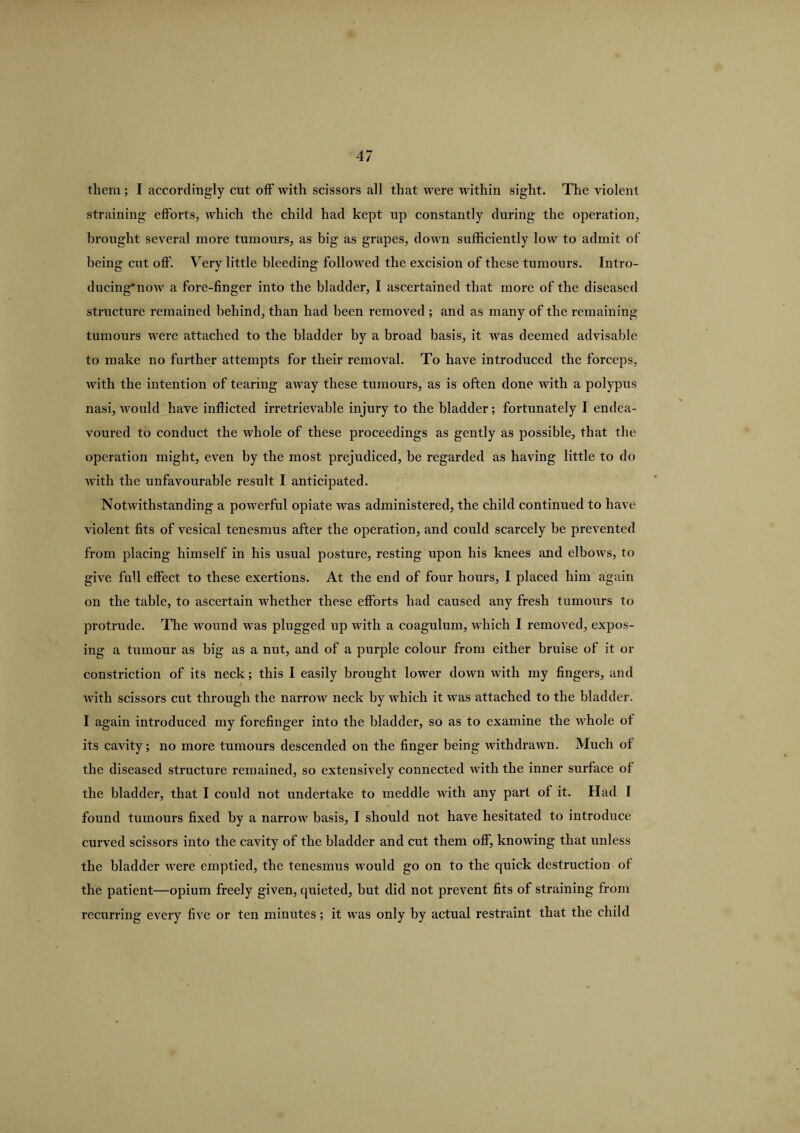 them ; I accordingly cut off with scissors all that were within sight. The violent straining efforts, which the child had kept up constantly during the operation, brought several more tumours, as big as grapes, down sufficiently low to admit of being cut off. Very little bleeding followed the excision of these tumours. Intro¬ ducing* now a fore-finger into the bladder, I ascertained that more of the diseased structure remained behind, than had been removed ; and as many of the remaining tumours were attached to the bladder by a broad basis, it was deemed advisable to make no further attempts for their removal. To have introduced the forceps, with the intention of tearing away these tumours, as is often done with a polypus nasi, would have inflicted irretrievable injury to the bladder; fortunately I endea¬ voured to conduct the whole of these proceedings as gently as possible, that the operation might, even by the most prejudiced, be regarded as having little to do with the unfavourable result I anticipated. Notwithstanding a powerful opiate was administered, the child continued to have violent fits of vesical tenesmus after the operation, and could scarcely be prevented from placing himself in his usual posture, resting upon his knees and elbows, to give full effect to these exertions. At the end of four hours, I placed him again on the table, to ascertain whether these efforts had caused any fresh tumours to protrude. The wound was plugged up with a coagulum, which I removed, expos¬ ing a tumour as big as a nut, and of a purple colour from either bruise of it or constriction of its neck; this I easily brought lower down with my fingers, and with scissors cut through the narrow neck by which it was attached to the bladder. I again introduced my forefinger into the bladder, so as to examine the whole of its cavity; no more tumours descended on the finger being withdrawn. Much of the diseased structure remained, so extensively connected with the inner surface of the bladder, that I could not undertake to meddle with any part of it. Had I found tumours fixed by a narrow basis, I should not have hesitated to introduce curved scissors into the cavity of the bladder and cut them off, knowing that unless the bladder were emptied, the tenesmus would go on to the quick destruction of the patient—opium freely given, quieted, but did not prevent fits of straining from recurring every five or ten minutes; it was only by actual restraint that the child