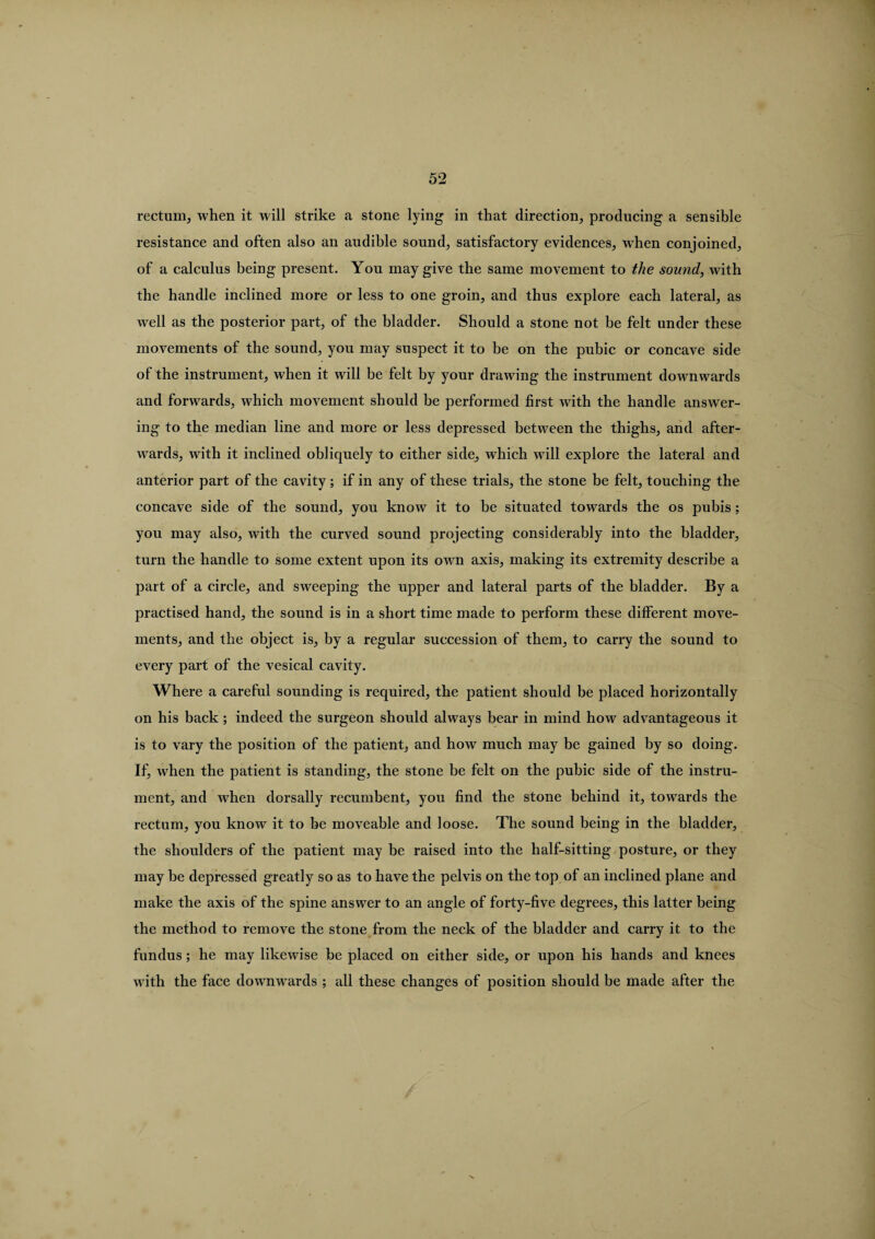 rectum, when it will strike a stone lying in that direction, producing a sensible resistance and often also an audible sound, satisfactory evidences, when conjoined, of a calculus being present. You may give the same movement to the sound, with the handle inclined more or less to one groin, and thus explore each lateral, as well as the posterior part, of the bladder. Should a stone not be felt under these movements of the sound, you may suspect it to be on the pubic or concave side of the instrument, when it will be felt by your drawing the instrument downwards and forwards, which movement should be performed first with the handle answer¬ ing to the median line and more or less depressed between the thighs, and after¬ wards, with it inclined obliquely to either side, which will explore the lateral and anterior part of the cavity; if in any of these trials, the stone be felt, touching the concave side of the sound, you know it to be situated towards the os pubis; you may also, with the curved sound projecting considerably into the bladder, turn the handle to some extent upon its own axis, making its extremity describe a part of a circle, and sweeping the upper and lateral parts of the bladder. By a practised hand, the sound is in a short time made to perform these different move¬ ments, and the object is, by a regular succession of them, to carry the sound to every part of the vesical cavity. Where a careful sounding is required, the patient should be placed horizontally on his back; indeed the surgeon should always bear in mind how advantageous it is to vary the position of the patient, and how much may be gained by so doing. If, when the patient is standing, the stone be felt on the pubic side of the instru¬ ment, and when dorsally recumbent, you find the stone behind it, towards the rectum, you know it to be moveable and loose. The sound being in the bladder, the shoulders of the patient may be raised into the half-sitting posture, or they may be depressed greatly so as to have the pelvis on the top of an inclined plane and make the axis of the spine answer to an angle of forty-five degrees, this latter being the method to remove the stone from the neck of the bladder and carry it to the fundus ; he may likewise be placed on either side, or upon his hands and knees with the face downwards ; all these changes of position should be made after the