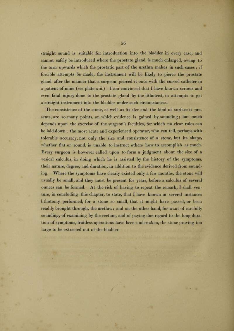 straight sound is suitable for introduction into the bladder in every case, and cannot safely be introduced where the prostate gland is much enlarged, owing to the turn upwards which the prostatic part of the urethra makes in such cases; if forcible attempts be made, the instrument will he likely to pierce the prostate gland after the manner that a surgeon pierced it once with the curved catheter in a patient of mine (see plate xiii.) I am convinced that I have known serious and even fatal injury done to the prostate gland by the lithotrist, in attempts to get a straight instrument into the bladder under such circumstances. The consistence of the stone, as well as its size and the kind of surface it pre¬ sents, are so many points, on which evidence is gained by sounding; but much depends upon the exercise of the surgeon’s faculties, for which no clear rules can be laid down ; the most acute and experienced operator, who can tell, perhaps with tolerable accuracy, not only the size and consistence of a stone, but its shape? whether flat or round, is unable to instruct others how to accomplish as much. Every surgeon is however called upon to form a judgment about the size of a vesical calculus, in doing which he is assisted by the history of the symptoms, their nature, degree, and duration, in addition to the evidence derived from sound¬ ing. Where the symptoms have clearly existed only a few months, the stone will usually be small, and they must be present for years, before a calculus of several ounces can be formed. At the risk of having to repeat the remark, I shall ven¬ ture, in concluding this chapter, to state, that I have known in several instances lithotomy performed, for a stone so small, that it might have passed, or been readily brought through, the urethra; and on the other hand, for want of carefully sounding, of examining by the rectum, and of paying due regard to the long dura¬ tion of symptoms, fruitless operations have been undertaken, the stone proving too large to be extracted out of the bladder,