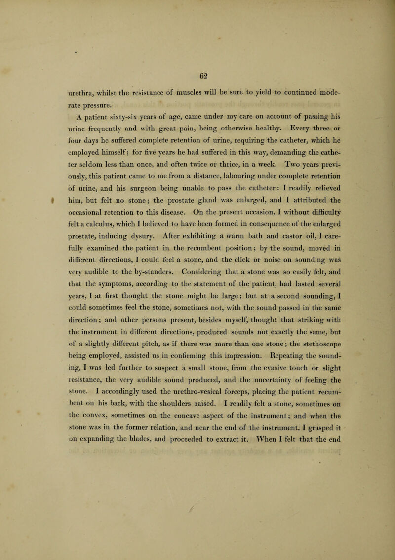 urethra, whilst the resistance of muscles will be sure to yield to continued mode¬ rate pressure. A patient sixty-six years of age, came under my care on account of passing his urine frequently and with great pain, being otherwise healthy. Every three or four days he suffered complete retention of urine, requiring the catheter, which he employed himself; for five years he had suffered in this way, demanding the cathe¬ ter seldom less than once, and often twice or thrice, in a week. Two years previ¬ ously, this patient came to me from a distance, labouring under complete retention of urine, and his surgeon being unable to pass the catheter: I readily relieved him, but felt no stone; the prostate gland was enlarged, and I attributed the occasional retention to this disease. On the present occasion, I without difficulty felt a calculus, which I believed to have been formed in consequence of the enlarged prostate, inducing dysury. After exhibiting a warm bath and castor oil, I care¬ fully examined the patient in the recumbent position; by the sound, moved in different directions, I could feel a stone, and the click or noise on sounding was i very audible to the by-standers. Considering that a stone was so easily felt, and that the symptoms, according to the statement of the patient, had lasted several years, I at first thought the stone might be large; but at a second sounding, I could sometimes feel the stone, sometimes not, with the sound passed in the same direction ; and other persons present, besides myself, thought that striking with the instrument in different directions, produced sounds not exactly the same, but of a slightly different pitch, as if there was more than one stone; the stethoscope being employed, assisted us in confirming this impression. Repeating the sound¬ ing, I was led further to suspect a small stone, from the evasive touch or slight resistance, the very audible sound produced, and the uncertainty of feeling the stone. I accordingly used the urethro-vesical forceps, placing the patient recum¬ bent on his back, with the shoulders raised. I readily felt a stone, sometimes on the convex, sometimes on the concave aspect of the instrument; and when the stone was in the former relation, and near the end of the instrument, I grasped it on expanding the blades, and proceeded to extract it. When I felt that the end