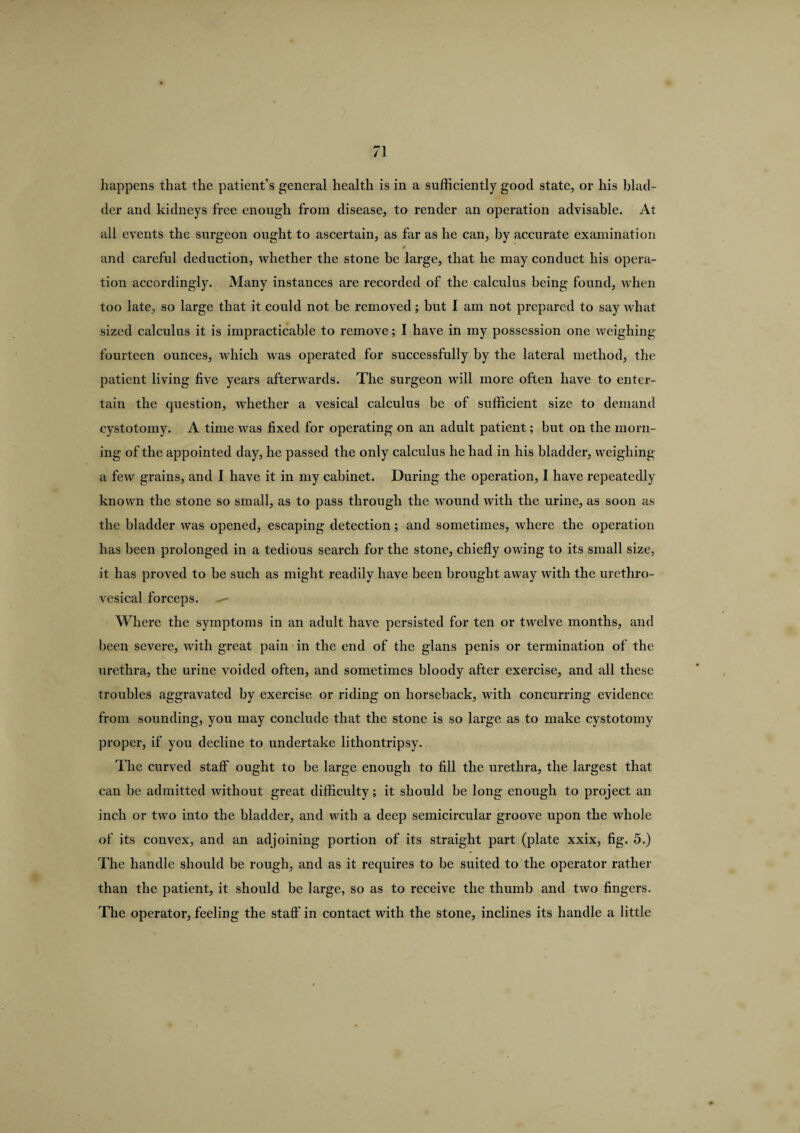 happens that the patient’s general health is in a sufficiently good state, or his blad¬ der and kidneys free enough from disease, to render an operation advisable. At all events the surgeon ought to ascertain, as far as he can, by accurate examination and careful deduction, whether the stone be large, that he may conduct his opera¬ tion accordingly. Many instances are recorded of the calculus being found, when too late, so large that it could not be removed; but I am not prepared to say what sized calculus it is impracticable to remove; I have in my possession one weighing- fourteen ounces, which was operated for successfully by the lateral method, the patient living five years afterwards. The surgeon will more often have to enter¬ tain the question, whether a vesical calculus be of sufficient size to demand cystotomy. A time was fixed for operating on an adult patient; but on the morn¬ ing of the appointed day, he passed the only calculus he had in his bladder, weighing a few grains, and I have it in my cabinet. During the operation, I have repeatedly known the stone so small, as to pass through the wound with the urine, as soon as the bladder was opened, escaping detection; and sometimes, where the operation has been prolonged in a tedious search for the stone, chiefly owing to its small size, it has proved to be such as might readily have been brought away with the urethro- vesical forceps. Where the symptoms in an adult have persisted for ten or twelve months, and been severe, with great pain in the end of the glans penis or termination of the urethra, the urine voided often, and sometimes bloody after exercise, and all these troubles aggravated by exercise or riding on horseback, with concurring evidence from sounding, you may conclude that the stone is so large as to make cystotomy proper, if you decline to undertake lithontripsy. The curved staff ought to be large enough to fill the urethra, the largest that can be admitted without great difficulty; it should be long enough to project an inch or two into the bladder, and with a deep semicircular groove upon the whole of its convex, and an adjoining portion of its straight part (plate xxix, fig. 5.) The handle should be rough, and as it requires to be suited to the operator rather than the patient, it should be large, so as to receive the thumb and two fingers. The operator, feeling the staff' in contact with the stone, inclines its handle a little