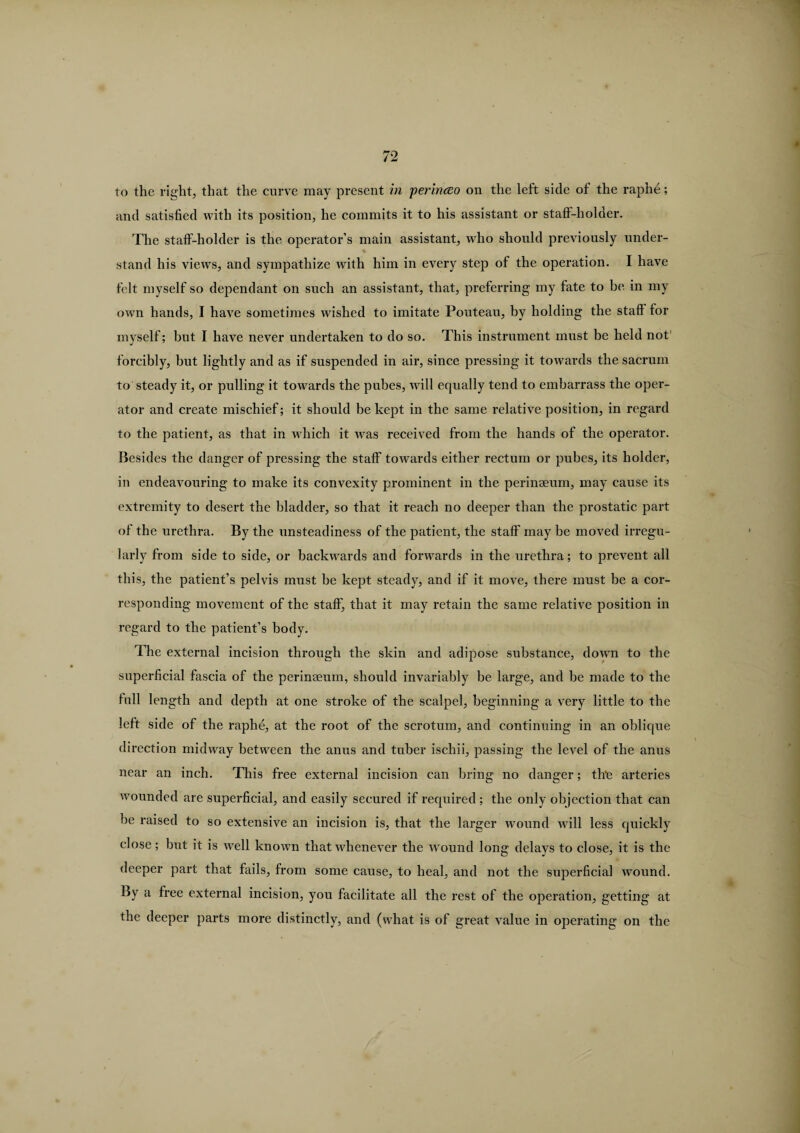 to the right, that the curve may present in perinceo on the left side of the raphe; and satisfied with its position, he commits it to his assistant or staft-holder. The staff-holder is the operator’s main assistant, who should previously under- % stand his views, and sympathize with him in every step of the operation. I have felt myself so dependant on such an assistant, that, preferring my fate to be in my own hands, I have sometimes wished to imitate Pouteau, by holding the staff for myself; but I have never undertaken to do so. This instrument must be held not forcibly, but lightly and as if suspended in air, since pressing it towards the sacrum to steady it, or pulling it towards the pubes, will equally tend to embarrass the oper¬ ator and create mischief; it should be kept in the same relative position, in regard to the patient, as that in which it was received from the hands of the operator. Besides the danger of pressing the staff towards either rectum or pubes, its holder, in endeavouring to make its convexity prominent in the perinseum, may cause its extremity to desert the bladder, so that it reach no deeper than the prostatic part of the urethra. By the unsteadiness of the patient, the staff may be moved irregu¬ larly from side to side, or backwards and forwards in the urethra; to prevent all this, the patient’s pelvis must be kept steady, and if it move, there must be a cor¬ responding movement of the staff, that it may retain the same relative position in regard to the patient’s body. The external incision through the skin and adipose substance, down to the superficial fascia of the perinseum, should invariably be large, and he made to the lull length and depth at one stroke of the scalpel, beginning a very little to the left side of the raphe, at the root of the scrotum, and continuing in an oblique direction midway between the anus and tuber ischii, passing the level of the anus near an inch. This free external incision can bring no danger; the arteries wounded are superficial, and easily secured if required; the only objection that can be raised to so extensive an incision is, that the larger wound will less quickly close; but it is well known that whenever the wound long delays to close, it is the deeper part that fails, from some cause, to heal, and not the superficial wound. By a free external incision, you facilitate all the rest of the operation, getting at the deeper parts more distinctly, and (what is of great value in operating on the