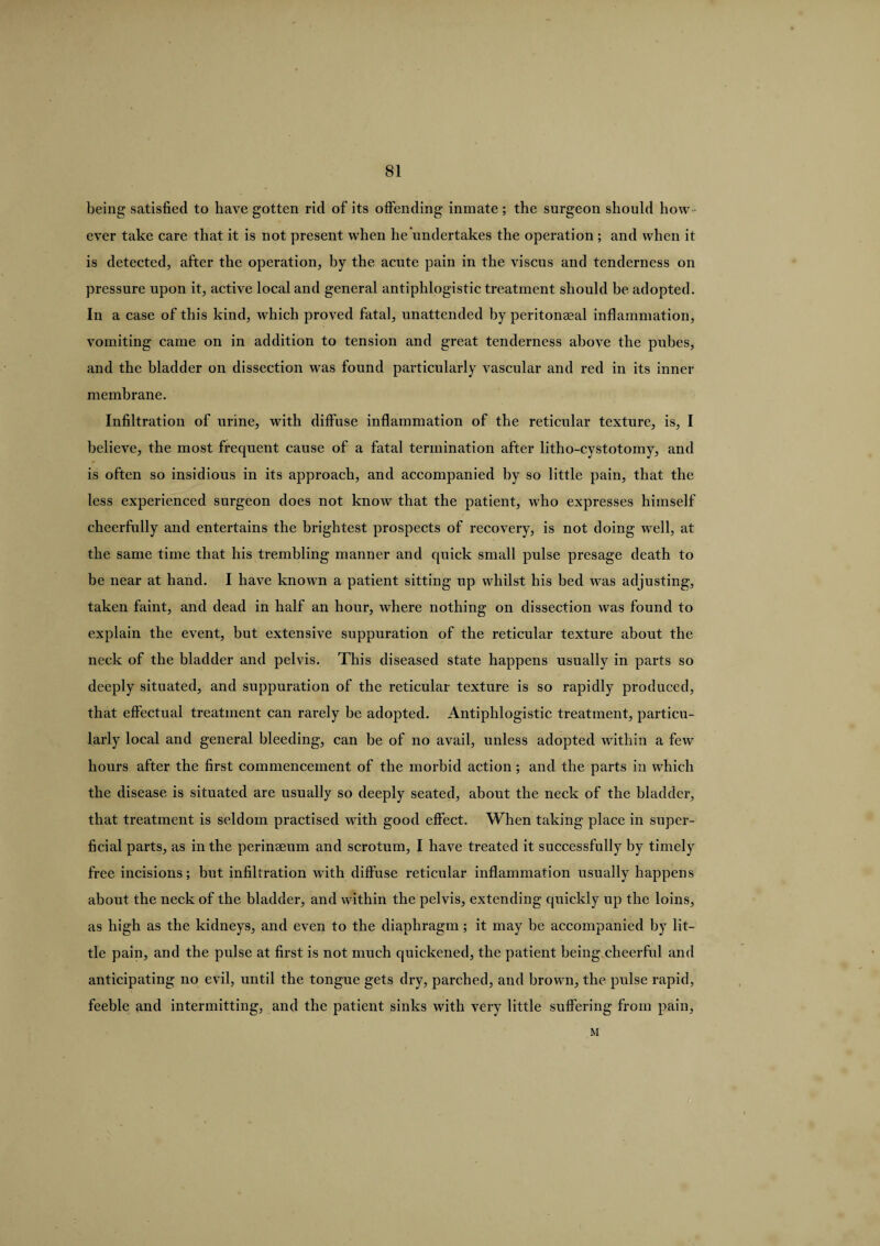 being satisfied to have gotten rid of its offending inmate; the surgeon should how ¬ ever take care that it is not present when hehmdertakes the operation ; and when it is detected, after the operation, by the acute pain in the viscus and tenderness on pressure upon it, active local and general antiphlogistic treatment should he adopted. In a case of this kind, which proved fatal, unattended by peritoneeal inflammation, vomiting came on in addition to tension and great tenderness above the pubes, and the bladder on dissection was found particularly vascular and red in its inner membrane. Infiltration of urine, with diffuse inflammation of the reticular texture, is, I believe, the most frequent cause of a fatal termination after litho-cystotomy, and is often so insidious in its approach, and accompanied by so little pain, that the less experienced surgeon does not know that the patient, who expresses himself cheerfully and entertains the brightest prospects of recovery, is not doing well, at the same time that his trembling manner and quick small pulse presage death to be near at hand. I have known a patient sitting up whilst his bed was adjusting, taken faint, and dead in half an hour, where nothing on dissection was found to explain the event, but extensive suppuration of the reticular texture about the neck of the bladder and pelvis. This diseased state happens usually in parts so deeply situated, and suppuration of the reticular texture is so rapidly produced, that effectual treatment can rarely be adopted. Antiphlogistic treatment, particu¬ larly local and general bleeding, can be of no avail, unless adopted within a few hours after the first commencement of the morbid action ; and the parts in which the disease is situated are usually so deeply seated, about the neck of the bladder, that treatment is seldom practised with good effect. When taking place in super¬ ficial parts, as in the perinaeum and scrotum, I have treated it successfully by timely free incisions; but infiltration with diffuse reticular inflammation usually happens about the neck of the bladder, and within the pelvis, extending quickly up the loins, as high as the kidneys, and even to the diaphragm; it may be accompanied by lit¬ tle pain, and the pulse at first is not much quickened, the patient being cheerful and anticipating no evil, until the tongue gets dry, parched, and brown, the pulse rapid, feeble and intermitting, and the patient sinks with very little suffering from pain, M