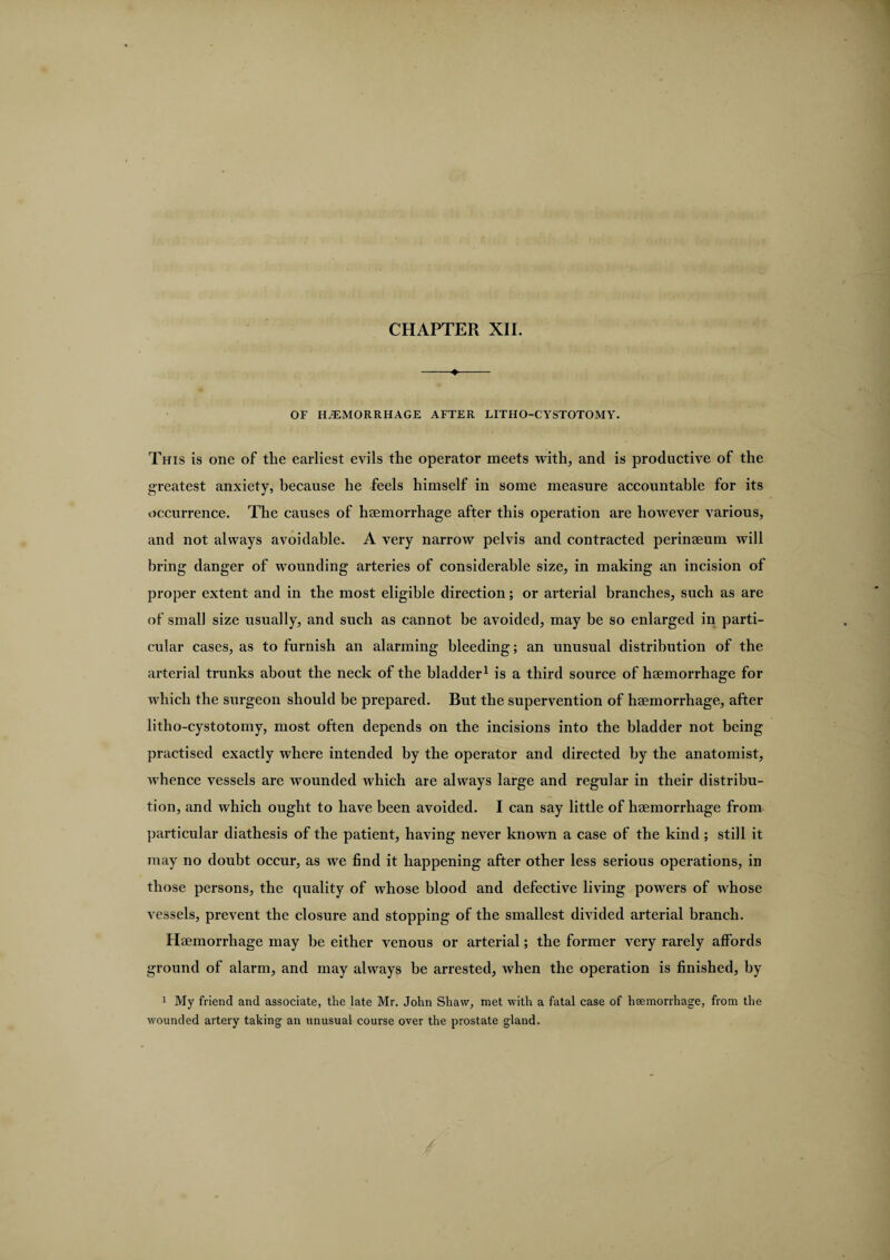 CHAPTER XII. -4- OF HAEMORRHAGE AFTER LITHO-CYSTOTOMY. This is one of the earliest evils the operator meets with, and is productive of the greatest anxiety, because he feels himself in some measure accountable for its occurrence. The causes of haemorrhage after this operation are however various, and not always avoidable. A very narrow pelvis and contracted perinaeum will bring danger of wounding arteries of considerable size, in making an incision of proper extent and in the most eligible direction; or arterial branches, such as are of small size usually, and such as cannot be avoided, may be so enlarged in parti¬ cular cases, as to furnish an alarming bleeding; an unusual distribution of the arterial trunks about the neck of the bladder1 is a third source of haemorrhage for which the surgeon should be prepared. But the supervention of haemorrhage, after litho-cystotomy, most often depends on the incisions into the bladder not being practised exactly where intended by the operator and directed by the anatomist, whence vessels are wounded which are always large and regular in their distribu¬ tion, and which ought to have been avoided. I can say little of haemorrhage from particular diathesis of the patient, having never known a case of the kind; still it may no doubt occur, as we find it happening after other less serious operations, in those persons, the quality of whose blood and defective living powers of whose vessels, prevent the closure and stopping of the smallest divided arterial branch. Haemorrhage may be either venous or arterial; the former very rarely affords ground of alarm, and may always be arrested, when the operation is finished, by 1 My friend and associate, the late Mr. John Shaw, met with a fatal case of hsemorrhage, from the wounded artery taking an unusual course over the prostate gland.