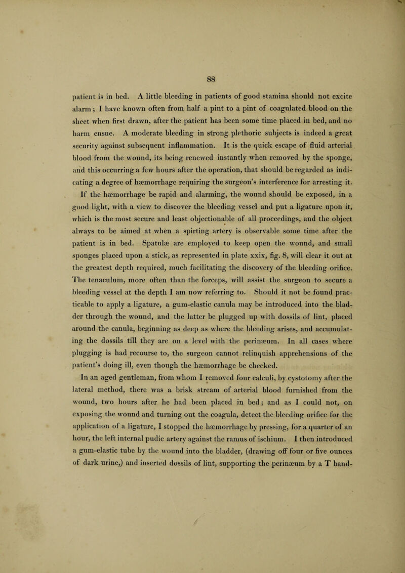 patient is in bed. A little bleeding in patients of good stamina should not excite alarm; I have known often from half a pint to a pint of coagulated blood on the sheet when first drawn, after the patient has been some time placed in bed, and no harm ensue. A moderate bleeding in strong plethoric subjects is indeed a great security against subsequent inflammation. It is the quick escape of fluid arterial blood from the wound, its being renewed instantly when removed by the sponge, and this occurring a few hours after the operation, that should be regarded as indi¬ cating a degree of haemorrhage requiring the surgeon’s interference for arresting it. If the haemorrhage be rapid and alarming, the wound should be exposed, in a good light, with a view to discover the bleeding vessel and put a ligature upon it, which is the most secure and least objectionable of all proceedings, and the object * always to be aimed at when a spirting artery is observable some time after the patient is in bed. Spatulae are employed to keep open the wound, and small sponges placed upon a stick, as represented in plate xxix, fig. 8, will clear it out at the greatest depth required, much facilitating the discovery of the bleeding orifice. The tenaculum, more often than the forceps, will assist the surgeon to secure a bleeding vessel at the depth I am now referring to. Should it not be found prac¬ ticable to apply a ligature, a gum-elastic canula may be introduced into the blad¬ der through the wound, and the latter be plugged up with dossils of lint, placed around the canula, beginning as deep as where the bleeding arises, and accumulat¬ ing the dossils till they are on a level with the perinaeum. In all cases where plugging is had recourse to, the surgeon cannot relinquish apprehensions of the patient's doing ill, even though the haemorrhage be checked. In an aged gentleman, from whom I removed four calculi, by cystotomy after the lateral method, there was a brisk stream of arterial blood furnished from the wound, two hours after he had been placed in bed; and as I could not, on exposing the wound and turning out the coagula, detect the bleeding orifice for the application of a ligature, I stopped the haemorrhage by pressing, for a quarter of an hour, the left intei-nal pudic artery against the ramus of ischium. I then introduced a gum-elastic tube by the wound into the bladder, (drawing off four or five ounces of dark urine,) and inserted dossils of lint, supporting the perinaeum by a T band-