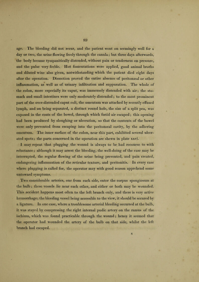 age. The bleeding did not recur, and the patient went on seemingly well for a day or two, the urine flowing freely through the canula; but three days afterwards, the body became tympaniticallv distended, without pain or tenderness on pressure, and the pulse very feeble. Hot fomentations were applied, good animal broths and diluted wine also given, notwithstanding which the patient died eight days after the operation. Dissection proved the entire absence of peritonaeal or other inflammation, as well as of urinary infiltration and suppuration. The whole of the colon, more especially its caput, was immensely distended with air; the sto¬ mach and small intestines were only moderately distended ; to the most prominent part of the over-distended caput coli, the omentum was attached by recently effused lymph, and on being separated, a distinct round hole, the size of a split pea, was exposed in the coats of the bowel, through which foetid air escaped; this opening had been produced by sloughing or ulceration, so that the contents of the bowel were only prevented from escaping into the peritonaea! cavity, by the adhering omentum. The inner surface of the colon, near this part, exhibited several ulcer¬ ated spots; the parts concerned in the operation are shewn in plate xxvi. I may repeat that plugging the wound is always to be had recourse to with reluctance; although it may arrest the bleeding, the well-doing of the case may be interrupted, the regular flowing of the urine being prevented, and pain created, endangering inflammation of the reticular texture, and peritonitis. In every case where plugging is called for, the operator may with good reason apprehend some untoward symptoms. Two considerable arteries, one from each side, enter the corpus spongiosum at the bulb ; these vessels lie near each other, and either or both may be wounded. This accident happens most often to the left branch only, and there is very active haemorrhage; the bleeding vessel being accessible to the view, it should be secured by a ligature. In one case, where a troublesome arterial bleeding occurred at the bulb, it was stayed by compressing the right internal pudic artery on the ramus of the ischium, which was found practicable through the wound; hence it seemed that the operator had wounded the artery of the bulb on that side, whilst the left branch had escaped. N