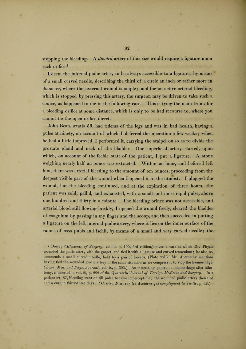 stopping the bleeding. A divided artery of this size tvould require a ligature upon each orifice.2 I deem the internal pudic artery to be always accessible to a ligature, by means of a small curved needle, describing the third of a circle an inch or rather more in diameter, where the external wound is ample ; and for an active arterial bleeding, which is stopped by pressing this artery, the surgeon may be driven to take such a course, as happened to me in the following case. This is tying the main trunk for a bleeding orifice at some distance, which is only to be had recourse to, where you cannot tie the open orifice direct. John Bean, aetatis 56, had sedema of the legs and was in bad health, having a pulse at ninety, on account of which I deferred the operation a few weeks; when he had a little improved, I performed it, carrying the scalpel on so as to divide the prostate gland and neck of the bladder. One superficial artery started, upon which, on account of the feeble state of the patient, I put a ligature. A stone weighing nearly half an ounce was extracted. Within an hour, and before I left him, there was arterial bleeding to the amount of ten ounces, proceeding from the deepest visible part of the wound when I opened it to the utmost. I plugged the wound, but the bleeding continued, and at the expiration of three hours, the patient was cold, pallid, and exhausted, with a small and most rapid pulse, above one hundred and thirty in a minute. The bleeding orifice was not accessible, and arterial blood still flowing briskly, I opened the wound freely, cleared the bladder of coagulum by passing in my finger and the scoop, and then succeeded in putting a ligature on the left internal pudic artery, where it lies on the inner surface of the ramus of ossa pubis and ischii, by means of a small and very curved needle; the 2 Dorsey (Elements of Surgery, vol. ii, p. 190, 3rd edition,) gives a case in which Dr. Physic wounded the pudic artery with the gorget, and tied it with a ligature and curved tenaculum ; he also re¬ commends a small curved needle, held by a pair of forceps. (Plate xxi.) Mr. Abernethy mentions having tied the wounded pudic artery in the same situation as we compress it to stop the haemorrhage. (Lond. Med. and Phys. Journal, vol. ix, p. 393.) An interesting paper, on haemorrhage after litho¬ tomy, is inserted in vol. iii, p. 292 of the Quarterly Journal of Foreign Medicine and Surgery. In a patient aet. 57, bleeding went on till pulse became imperceptible; the wounded pudic artery then tied and a cure in thirty-three days. ( Castera Diss. sur les Accidens qui compliquent la Tuille, p. 48.)