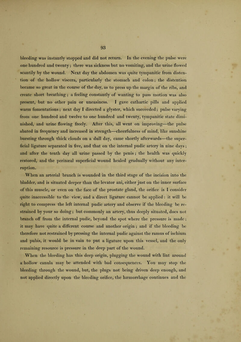 bleeding was instantly stopped and did not return. In the evening the pulse were one hundred and twenty; there was sickness but no vomiting, and the urine flowed scantily by the wound. Next day the abdomen was quite tympanitic from disten¬ tion of the hollow viscera, particularly the stomach and colon; the distention became so great in the course of the day, as to press up the margin of the ribs, and create short breathing; a feeling constantly of wanting to pass motion was also present, but no other pain or uneasiness. I gave cathartic pills and applied warm fomentations; next day I directed a glyster, which succeeded; pulse varying from one hundred and twelve to one hundred and twenty, tympanitic state dimi¬ nished, and urine flowing freely. After this, all went on improving—the pulse abated in frequency and increased in strength—cheerfulness of mind, like sunshine bursting through thick clouds on a dull day, came shortly afterwards—the super¬ ficial ligature separated in five, and that on the internal pudic artery in nine days; and after the tenth day all urine passed by the penis ; the health was quickly restored, and the perinseal superficial wound healed gradually without any inter¬ ruption. When an arterial branch is wounded in the third stage of the incision into the bladder, and is situated deeper than the levator ani, either just on the inner surface of this muscle, or even on the face of the prostate gland, the orifice is I consider quite inaccessible to the view, and a direct ligature cannot be applied : it will be right to compress the left internal pudic artery and observe if the bleeding be re¬ strained by your so doing; but commonly an artery, thus deeply situated, does not branch olf from the internal pudic, beyond the spot where the pressure is made ; it may have quite a different course and another origin ; and if the bleeding be therefore not restrained by pressing the internal pudic against the ramus of ischium and pubis, it would be in vain to put a ligature upon this vessel, and the only remaining resource is pressure in the deep part of the wound. When the bleeding has this deep origin, plugging the wound with lint around a hollow canula may be attended with bad consequences. You may stop the bleeding through the wound, hut, the plugs not being driven deep enough, and not applied directly upon the bleeding orifice, the haemorrhage continues and the